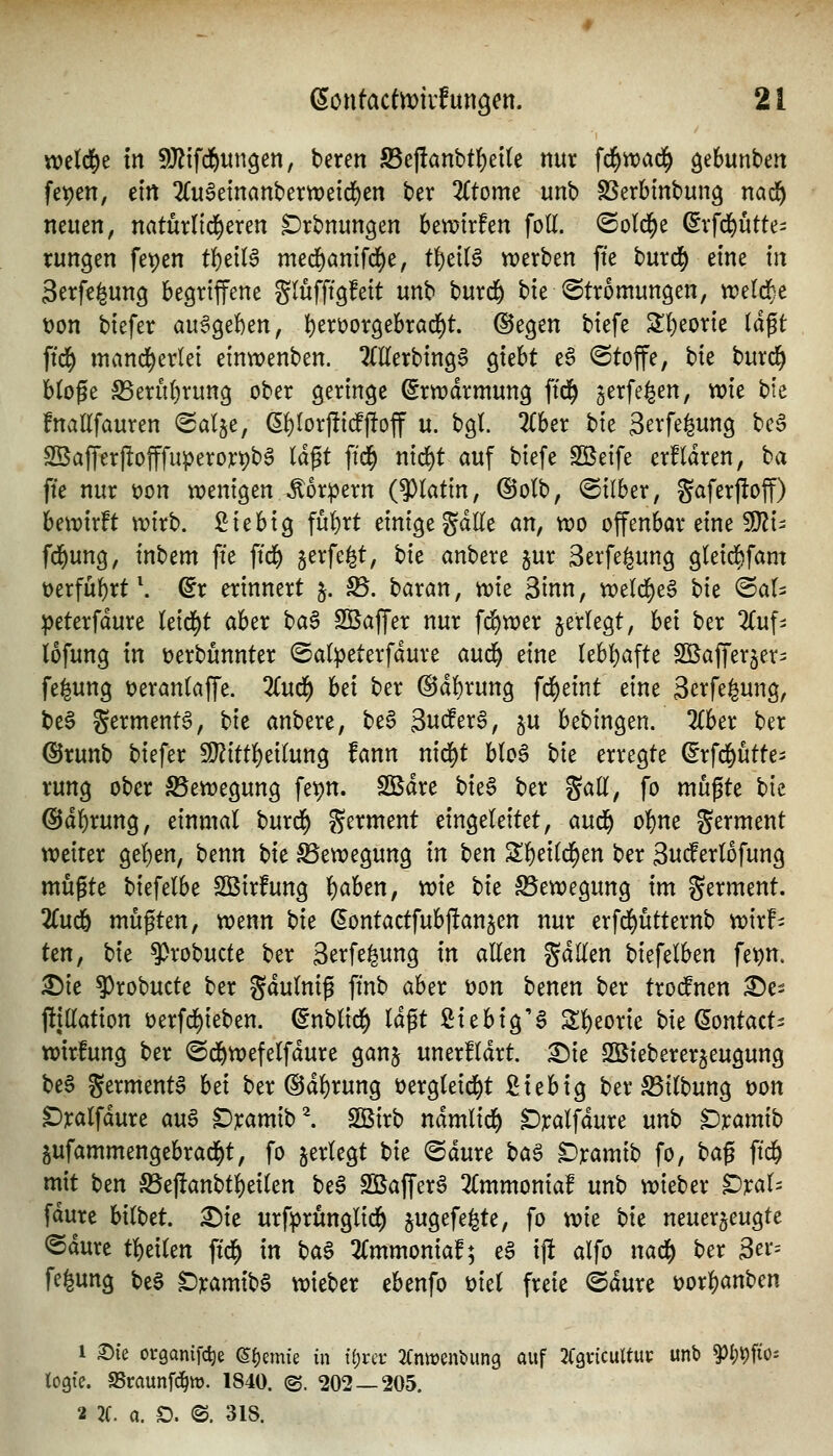 wetd^e In SJ^ifd^un^en, beren S5ej!anbt^et(e nur \d)wa^ äebunben fet)en, ein 2fu§etnanbertt?eic]^en ber Ztomt unb SSerbinbung nad^ netten, natürlid^eren ^rbnungen bemtrfen foH. ©old^e ^vfd)ütte- tunken fet)en t^eiB med^anifd^e, ti)cil$ werben fte burd^ eine in Serfe^ung begriffene glufftgfeit unb burd^ bie Strömungen, weldf)e t)on biefer c^n^tUn, l)en)or9ebrad)t. @egen biefe S!)eorie (dp ftd^ mand^erlei einwenben. TOerbingS c^uht e§ Stoffe, bie burc^ btofe S5erü()run3 ober geringe (5rn)drmung ftd^ ^^cxfi^en, wie bie fnaEfauren ©al^e, (5!)(orj!idPf!off u. bgl. 2{ber bie 3erfe|ung beS Sßafferjlofffuperorpb^ (dp ftd^ nid)t auf biefe SBeife erfldren, ^a fte nur üon tx>enigen Äor:pern (9)(atin, ©olb, (Silber, gaferjloff) bewirft wirb. Sie big fu()rt einige gdlle an, wo offenbar eine ^i- fd^ung, inbem fte ftd^ jerfe^t, tik anbere jur Serfe^ung gleid)fam t)erfu^rt\ dt erinnert j. fS. baran, wie 3inn, wetd)e6 bie ©at^ peterfdure leidet aber t>a§ SBaffer nur fd)wer jerlegt, bei ber 2Cuf- lofung in üerbunnter (Salpeterfdure anä) eine (ebt)afte SÖSafferjer^ fegung t)eran(affe. 2(ud^ bei ber @d()rung fd^eint eine Serfegung, be§ germentS, \^k anbere, be§ 3ndfer§, ^u bebingen. 2Cber ber ©runb biefer 59?ittf)eilung fann nid)t b(o6 t>k erregte (^rfd^utte- rung ober Bewegung fetjn. Sßdre hk§> ber gaü, fo mußte bie @d()rung, einmal burd^ germent eingeleitet, ami) ol)ne germent weiter gel)en, benn bie Bewegung in ben Zf)eii<^tn ber 3ud^erlofung müßte biefelbe S33irfung l)aben, wie hu Bewegung im germent. 2Cud& mußten, wenn t)k ^ontactfubftanjen nur erfd^ütternb wirf- tm, bie ^robucte ber gerfegung in allen gdllen biefelben fe^n. 35ie ^robucte ber gdulniß ftnb aber t)on benen ber trodfnen ^e- fttUation üerfc^ieben. (Snblid^ Idßt ßiebig'S S:i)eorie bie (Sontact^ wirlung ber ©d&wefelfdure ganj unerfldrt. ^ie Sßiebererjeugung beS germenta htx ber ®dl)rung üergleid^t fitebig ber S5ilbung üon ^ralfdure a\x^ ^;t:amib^ Sßirb ndmlid^ ^ralfdure mb $Dxamih pfammengebrad^t, fo jerlegt bie ®dure ha^ ^ramib fo, ha^ ftd& mit ben S5e|!anbt^eilen be6 SQSaffer^ 2lmmoniaf unb wieber ^]cal- fdure bilbet. £)te urfprüngli^ §ugefegte, fo wk hk neuerjeugte ®dure tl)eilen ftd^ in baS 2(mmonia!; e6 ijl alfo nad() ber 3er= fegung bc§ D]camibS wieber ebenfo uiel freie ©dure üor-^anben 1 X>k organifc^e ©{)emie in ii)uv ^(nwenbung auf JfgvicuUut: unb §)I;t)fios togte. aSrnunfd^it). 1840. ©. 202 — 205.