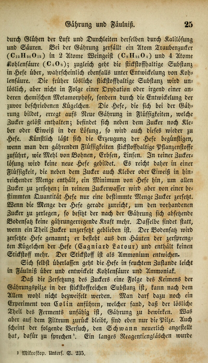 bixxö) (Stulpen ber ?uft unb i^urd^Ietten terfetben burd^ Äalilofung unb ©auten. S5et ber ®dt)rung jetfdKt ein Ztom Stvaubenjud^er (C12H24O12) tn 2 Ztomt SBeingetj! (C8H24O4) unb 4 2Ctomc Hol^Ienfdure (C4O8); ^ugtetd^ 9e{)t bte j!t(f|!off^altige ©ubffanj tn«^efe über, n)a!)rfci^einlid^ ebenfaE^ unter ^ntwicfelung üon Äol^^ lenfdure. ^te frül^er loSltd^e jli^ojf^alttge @ubj!anj wirb um (66(id^, aber nid^t in golge einer Dr^bation ober irgenb einer an^ beren d&emifd^en 9}?etamorpf)ofe, fonbern burd^ bie (5ntn?i(felung ber juöor befd^riebenen Mgeld)en. £)ie .^efe, hk ftd^ bei ber (Bäf)^ rung bitbet, erregt aufS 9Zeue ®dl)rung in glufftgfeiten, wetd^e 3udfer gelofi enthalten; befinbet ftd^ neben t^tm äudfer nod^ Äle^ ber ober dimi^ in ber ßofung, fo trirb aud^ biefe^ n^ieber ju ^efe. Mnftlid^ Idgt ftd^ bie ^rjeugung ber ^efe begun|!igen, wenn man bcn gdl)renben glufftgfeiten jlitfjlofft)altige ?}flanjenf!offe äufuf)rt, wieSJ^e^l öon SSol^nen, ©rbfen, £infen. Sn reiner äute^ lofung wirb feine neue ^efe gebilbet. (gg reid^t bal^er in einer glüfftgfeit, bie neben t>cm 3ncfer aui^ lieber ober (ilxvti^ in l)in- reid^enber SJ^enge mt^ält, ein 5[}?inimum öon ^efe l^in, um allen Sudler ju jerfegen; in reinem ^niStxxoa^^x wirb aber öon einer hc^ jümmten £luantitdt v^efe nur eine bejlimmte ^enge 3nifer jerfe^t. SQBenn Ht 59?enge ber ^efe gerabe §ureid^t, um t>tn t)orl)anbenen 3udfer ju jerlegen, fo beft^t ber nac^ ber @dl)rung ftd() abfefeenbe S5obenfa^ feine gdf)rungerregenbe Äraft mcl&r. ^affelbe fi'nbet |!att, wenn ein Sl)eil 3u^er un^erfe^t geblieben i% ^er S5obenfai^ wirb jerfe^te ^efe genannt; er bej!el)t an^ hm ^äuUn ber jerfpreng- ten Äugeld^en ber ^efc (ßagntarb Latour) unb entl)dlt feinen ©tid^ftoff mel)r. ^er <Sticfjloff ijl al^ TCmmonium cntmd)tn. ^x(^ felb|l uberlaffen gel)t bie ^efe in feud^tem 3nftanbe leidet in gdulnig über unb entwid^elt »^ol)lenfdure nnh 2lmmoniaf. ^ag bit 3erfe^ung be§ 3ttdPerS eine golge be§ ^eimenS ber @dl)rungSpil5e in ber |lidfj!offreid^en @ubj!anj ijlt, fann nac^ bem liUtm wol)l nid^t bezweifelt werben. dJtan barf t:>^n nod^ ein ^rperiment üon ßolin anfül)ren, weld^er fanb, t>a^ ber lo^lid^e Sl)eil be§ germent^ unfdl)ig ift, @dl)rung ju bewirfen. fBa$ aber auf bem giltrum jurü^ hUiht, ftnb eben nur t>ic ^il§e. 2Cud^ fd^eint ber folgenbe SSerfud^, ben @d)wann neuerlid^ angefteUt \)at, bafur ju f^red&en\ ^in langet 9?eagentiengldad^en würbe • 1 mhc^to^y. Unterf. ©. 235.