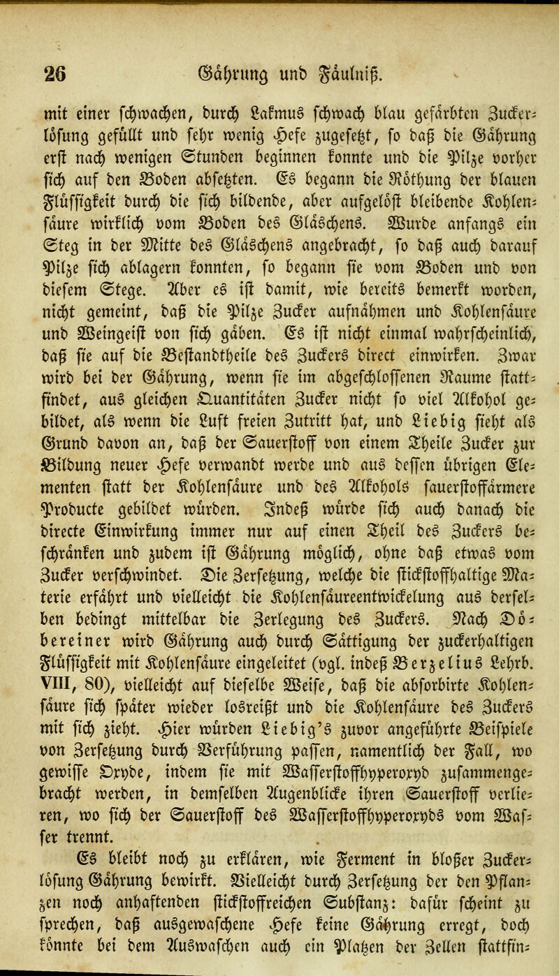 mit einer fc^wad^en, burd^ 2afmu6 fd^wad^ blau gefärbten Sndfer^ lofung QefuEt mb ft\)x wenig ^efe gugefe^t, fo ba^ bie ©d^rung erjl nad) wenigen ©tunben beginnen fonnte unb t>k §)il5e t)orl)er ftc§ auf btn S5oben abfegten. ^6 begann Ut 9?6t!)ung ber blauen gtufftgfeit burd) bte ftd^ bilbenbe, aber aufgeloft bleibenbe Mofitm- fdure tt)irf(id[) i)om S3oben be6 ©(dSd^en^. Söurbe anfangt dn (Steg in ber Witte beS ®Idgd)enS angebrad^t, [o t)a^ au(t) barauf 9)i(je ftd^ ablagern fonnten, fo begann ffe vom S5oben unb t)on biefcm (Stege. 2(ber e6 ijlt bamit, wie bereite bemerft worben, nid^t gemeint, bag bie ^ilje Sucfer aufnahmen unb ^oblenfdure unb SBeingeijl t)on ftd^ gdben. ^6 ij! nid)t einmal wal^rfd^einlid^, bag ffe auf bk S5e|!anbtl)ei(e be6 Sucfer^ birect einwirken. S^^^ar wirb bei ber ©d^rung, wenn ffe im abgefd)loffenen 3f^aume fatt^ ftnbet; au$ gteid^en ^luantitdten Sudler md)t fo üiel 2(lfo!)oI ge^ bilbet, aU wenn tu 2uft freien Sutritt ^at, unb Sie big ffel)t aB ©runb baoon an, bci^ ber ©auerftoff t)on einem Sl)ei(e Sudler ^ur S5i(bung neuer v^efe t)erwanbt werbe unb auß beffcn übrigen Ele- menten j!att ber ^ol)lenfdure unb be§ 2ll!ol)olö fauerftoffdrmere •^robucte gebilbet würben. Snbeg würbe ffc§ aud^ banad^ \)k birecte ©nwirfung immer nur auf einen Zt)dl be6 3uc!erg be^ fd^rdnfen unb }jn\)tm ijlt @d^rung moglid^, o!)ne t>a^ ct)^a$ öom Sudler üerfd^winbet X)k 3erfe|ung, weld^e t)k fti(fftoff^altige ^a^ terie erfdl)rt unb t)ielleid)t bie Äol)lenfdureentwicfelung au6 berfel^ ben bebingt mittelbar tu 3^vlegung be6 3udfer§. 9Zad^ :©0i bereiner wirb @dl)rung avui) burd^ @dttigung ber judferl^altigen glüfffgfeit mit Äol)lenfdure eingeleitet (t)gl. inbeg ^erjeliu6 Seljrb. VIII, 80), üieEeid&t auf biefelbe 2Beife, ta^ bu abforbirte ^ol)len.^ fdure ffd^ f^dter wieber lo^reigt unb tu «^ol^lenfdure be6 3ud^erg mit ffd^ jie^t. ^ier würben fiiebig'a juoor angefül)rte Beifpiele Don 3erfe|ung burd^ SSerfül^rung gaffen, namentlid^ ber %aU, wo gewiffe Dr^be, inbem ffe mit Sßaffer|itoffl)t)^erort)b jufammenges brad^t werben, in bemfelben 2(ugenblicfe i^ren <Sauerj!off »erlies ren, wo ffd^ ber (Sauerjloff beS 2Bafferftoffl)t)peror^b6 t)om Sßafi fer trennt. dB bleibt nod^ ju erfldren, wie germent in bloger 3udferi lüfung (SJdl)ruttg bewirft. SSieireidf)t burd) 3erfe^ung ber ben ^flan- §en nod) arü)a^tmbtn fticfj!offreid)en (Subjlanj: bafür fd^mt §u fpred^en, ba^ auSgewafc^ene ^efe feine @Ä^rung erregt, bod) fonnte hd bem 2(u6wafc6en au^ ein 9)la^en ber 3ellen ffattfin-