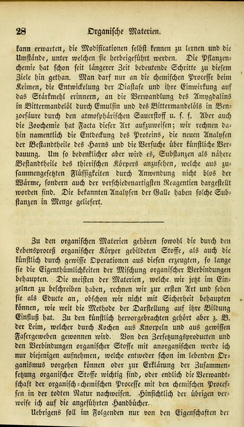 Unn emarten, bte ^obtficattonen fetbf! fennen ju (evnen unb bte Umjfdnbe, unter voci^üi^zn fte l)erbei9efu()rt werben. :l!)te ^^flan^en- d)emte {)at fd^on feit längerer ^dt bebeutenbe ©d^ritte §u btefem 3tek !){n get^an. 5lj^an barf nur ein bte diemifd^en ^roceffe hdm Äeimen, bie ^ntwtdelung ber ^tajlafe unb tt)re ^inwtrfung auf ba^ <BtäxfmtU erinnern, an bk SSern?anb(ung beS 3Cm^9balin§ in ^ittermanbelol burd^ ^mulftn unb beS S3ittermanbe(6(ä in S5en- joefdure burd^ \)tn atmofpf)dr{fd)en (Sauerftoff u. f. f. 2Cber aud) bk 3ood^emie ^at gacta biefer Zxt aufjuweifen; wir red^nen ^a-^ lE)in namenttid) bie ^ntbedfung be^ ^^roteinö, hk neuen 2Cna(t)fen ber S5eftanbtl)eile be6 ^^arnS unb \)k SSerfud^e über fünjllid^e S5er- bauung. Um fo beben!(id()er aber wirb ee, ©ubpon^en aU nd!)ere S5ej!anbt!)eite beS t()ierifd^cn ^orperg an5ufel)en, weld^e au^ ju^ fammengefe^ten glüffigfeiten burrf) ^Tnwenbung nid^t Uo$ ber SBdrme, fonbern aufü^ ber t)erfd)iebenartig|len S^teagentien bargejlellt worben fi'nb. X>k befannten 2CnaU;fen ber ©alle f)aben fold^e ©ub^ j!an§en in Tlm^t geliefert. 3u ben organifd^en WlaUxkn gel^oren fowol^l t)k burd^ hen Men^proceg or9anifd[)er Körper gebilbeten ©toffe, aU andf) t)k funftlid) burd^ gewiffe Operationen an§ biefen erzeugten, fo lange fte bie ^igentl)ümlid&feiten ber 3)?ifd^ung organif^er S^erbinbungen bel)aupten. Die meiften ber fÜ?aterien, we(d)e. wir je^t im ^in- jelnen ju befd^reiben l)aben, red^nen wir ^ur erften 2Crt unb ftUn fte ala ^bucte an, obfd^on wir nid^t mit @irf)erl)eit Wi)auptm fonnen, wie xcdt bk 9}?etl)obe ber 2)arftellung auf xi)xt SSilbung Hinflug ^at 3u t^cn funftlid^ ]^en)orgebrad)ten gel)ort aber 5. B. ber ßeim, weld^er burd^ ^od^en au^ Knorpeln unb aug gewiffen Safergeweben gewonnen wirb. -23on ben 3erfe^ung6probucten unb ben SSerbinbungen organifd^er ©toffe mit anorganifd^en werbe icf) nur biejentgen aufnel)men, weld^e entweber fd^on im lebenben Or- ganiamug t)orgel)en fonnen ober jur (Srfldrung ber 3nfammeni fe^ung organifd^er ©toffe wid()tig ftnb, ober enblid^ bie SSerwanbt^ fd^aft ber organifd^ ^ d^emifd)en ^roceffe mit ben d^emifd^en ^rocef- fen in ber tobten Statur nad^weifen. ^^inftd^tlic^ ber übrigen üer^ weife id^ auf bte angefüf)rten ^anbbüd()er. Uebr{gen6 foU im golgenben nur t>on Un ^igenfd^aften ber