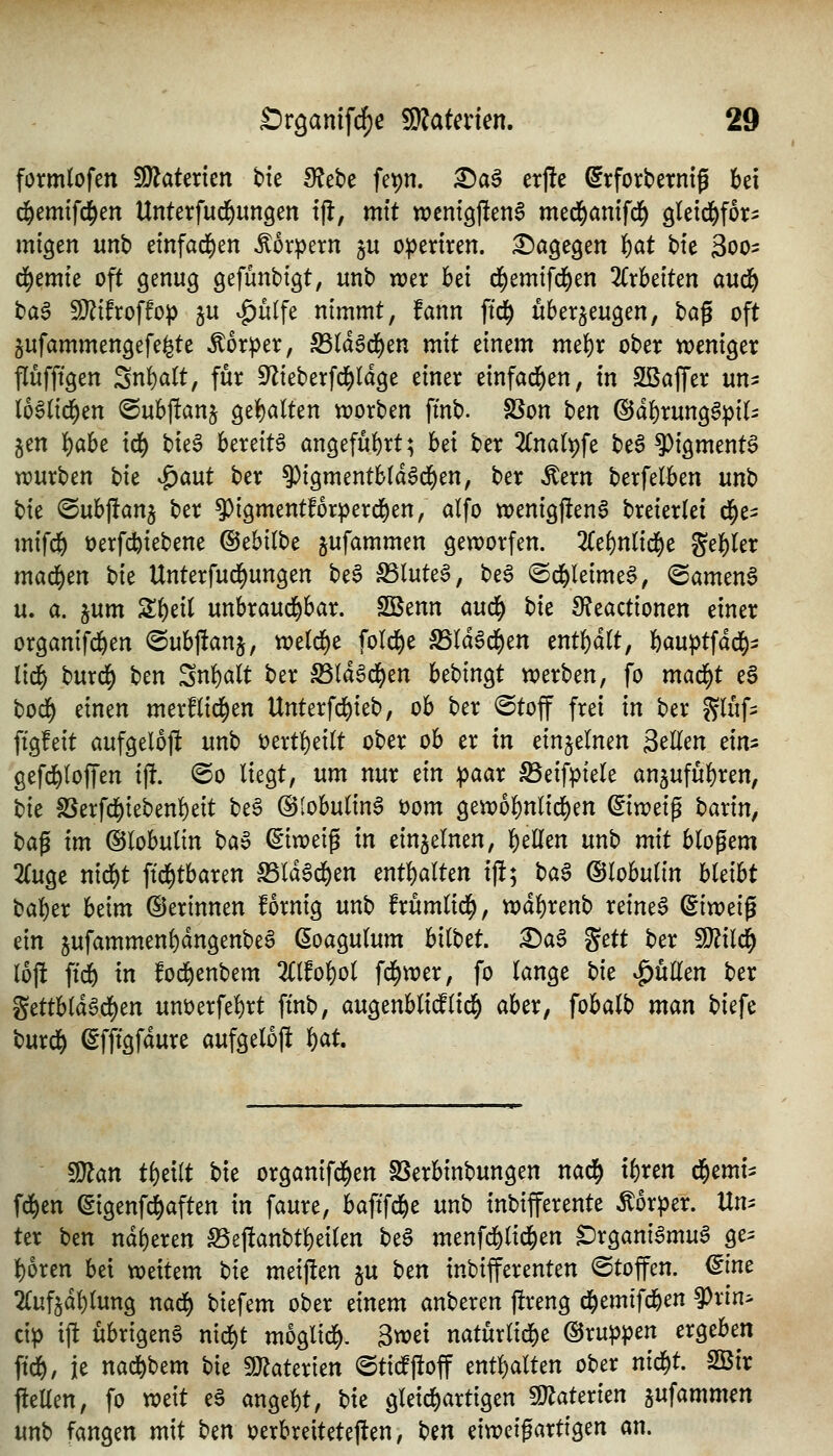 formlofen ^aUxkn Ut fRtU fepn. ^aS etj^e ^rforbetnig bei d^emtfc^en Untetfud^ungen ijl, mit njentgjIenS med^anifd^ gletd^for^ migen unb efnfad^en Körpern ju opertren. i^ögegen {)at bte 3oo= d^emte oft genug gefunbtgt, unb wer bei d^emtfd^en 2(rbeiten aud& baa Wlihoffop ju vg)u(fe nimmt, fann ftd^ überzeugen, txi^ oft §ufammengefe^te Mxptx, S3la6d)en mit einem me{)r ober weniger flufftgen SnfiaÜ, für S^ieberfd^ldge einer einfad^en, in SKaffer un^ (oSlid^en ®ub)!anj ge{)alten worben fmb. SSon t}cn @d^runggpi(- jen ^aht id) \^k^ bereite angeführt; h^i ber 2(nalt)fe be6 ^igment^ würben tk ^a\xt ber 5^igmentb(d6d^en, ber Äern berfelben unb Ut @ubj!an5 ber 9)igmentforperd^en, alfo wenig|!en6 breierlei d^e- mifd^ t)erfd^iebene (BchilW jufammen geworfen. 2Cef)nnd^e geiler mad^en hk Unterfud)ungen be§ S5lute6, bea ©d^leime^, @amen§ u. a. jum S^eit unbraud^bar. SSenn aud^ t)k 9?eactionen einer organifd&en @ubj!anj, rvd6)t fold^e Sälä^d^m enthalt, bauptfad^^ lirf) burd^ t)cn ^n^alt ber S3ld6d^en bebingt werben, fo ma6)t eS bod^ einen merflid^en Unterfcbi^^/ ^^ ^^^ ®^öff f^^i tn ber gluf- ftgfeit aufgelojl unb t)ertl)ei(t ober ob er in einzelnen 2<^Um ein^ gefd^Ioffen i% @o liegt, um nur tin ipaar ^eifptele an^ufubren, t>it fßerfd^iebenbeit beö ©lobulin^ t)om gewobnlid)en ^iweip barin, baf im Globulin ^a^ ©iweig in einjelnen, bellen unb mit blogem 2(ugc nid^t ftd^tbaren S5ld6d^en enthalten i)!; ba§ Globulin bleibt baber beim ©erinnen fornig unb frümlid^, xt)ä^xm\> reineS (iixüd^ ein jufammenbdngenbeö ßoagulum hilUt. X)a$ ^ctt ber ^ilii) 16)1: ftdö in fod^enbem 2Clfobol fd^wer, fo lange t)it füllen ber ^ätUä^6)tn unüerfebrt fmb, augenblidlid^ aber, fobalb man biefe burd^ ^fftgfdure aufgelofi l)at. Wlan tbeilt bie organifd^en SSerbinbungen nad^ ibren ii)mi^ fd^en ^igenf^aften in faure, baftfd&e unb inbifferente Körper. Un^ ter Un ndberen Seftanbtbeilen be^ menfd&lid^en ^rgani^mu^ ge^ boren bei weitem hit meijlen ju htn inbifferenten ©toffen. <^int 2(uf5dblung nad^ biefem ober einem anberen jireng d^emifd^en ^rin> cip iffc übrigen^ nid)t mogli^. 3wei naturlicbe ©ruppen ergeben ftd&, je nad^bem bie !)Jiaterien ©tidftoff entbalten ober nid^t. Sßir fteUen, fo weit e6 angebt, bie gleid)artigen 5!JJaterien h^\amm^n unb fangen mit bm oerbreiteteften, t^^n eiweif artigen an.