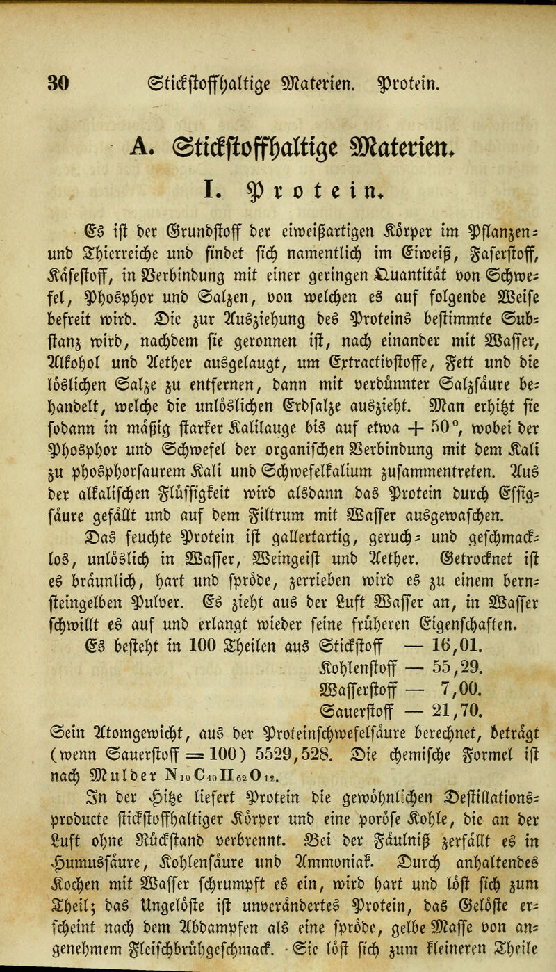 h ^ r 0 t e i n> ^$ tj! ber @runt»|!off ber etweifartigen Körper im ^fian^en^ unb 2:i()ierretd&e unb finbet ftd) namentlid) im dlvod^, gaferfloff, Ädfeftoff, in SSerbinbung mit einer geringen Quantität t)on ©d^we^ fei, $l)o§p()or unb ©aljen, üon weld&en e6 auf folgenbe Sßetfe befreit tt?irb. ^ic jur ^fuSjtel^ung be§ ^rotein^ bejümmte ©ub^ ftanj tt)irb, nad^bem fte geronnen ijl, nad^ einanber mit SBajfer, 2((fof)o( unb 2Cet^er ausgelaugt, um ß]ctractit)j!offe, ^ctt unb bie loSlid^en @alje ju entfernen, bann mit t)erbunnter ©aljfdure be- l^anbelt, tt)eld[)e bie unlo6lid)en (^rbfalje auö5iel)t. 9}?an erl)i^t fte fobann in magig j!arfer Kalilauge hii> auf etwa + 50 °, wobei ber ^l)o6pl)or unb ©d^wefel ber organifd^en SSerbinbung mit t)tm Aalt ju :p]^o§pl)orfaurem Äali unb ©^wefelfalium jufammentreten. 'Kix^ ber alfalifd^en glüfftgfeit wirb aBbann t>a^ ?)rotein burd^ ^fftg^ fdure gefallt unb auf bem giltrum mit Sßaffer auSgewafd^en. ^a§ feud^te ^xoUin ijl gallertartig, gerud^^: unb gefd^madP^ lo§, unlo6lic§ in SBaffer, SSeingeij! mh 2letl)er. ©etro^net ij! eS brdunlid&, l)art unb fprobe, jerrieben wirb eS ju einem bern^ Weingelben ^uber. d^ 5iel)t au^ ber 2uft ^Baffer an, tn SBajTer fd[)wtllt e§ auf unb erlangt wieber feine früheren ^igenfd^aften. €a U^t^t in 100 Z^tiUn au^ ©ti^off — 16,01. itol)len)!off — 55,29. SKafFerffoff — 7,00. @auer|!off — 21,70. ©ein 2Ctomgewtd^t, au$ ber ^roteinfd^wefelfdure bered^net, betrdgt (wenn ©auerftoff = 100) 5529,528. £)ie d)emifc^e gormel ijl nad^ SD^ulber N10C40H62O12. Sn ber ^i^c liefert Protein bie gewo^uHd^en ^eftiUationS- probucte pid^ftoff^altiger Körper unb eine porofe Äol)le, hit m ber £uft ol)ne 8?udff!anb verbrennt. f8d ber gdulnig verfallt e§ in ^umu6fdure, ^ol)lenfdure unb 2Cmmoniaf. :©urd^ anl)altenbea Äod^en mit SBaffer fd^rumpft e§ ein, wirb l)art unb loj! ftd^ }^im 3:]^etl; H^ Ungelojle ijlt unt)erdnberte6 Protein, t)a^ @el6j!e er- fd^eint na6) htm 2(bbampfen aB dm fprobe, gelbe fl}?afle t)on an^ genel)mem gleifd^brul)gcfd^madF, - <Sie lojl ftd) jum kleineren Sl)eile