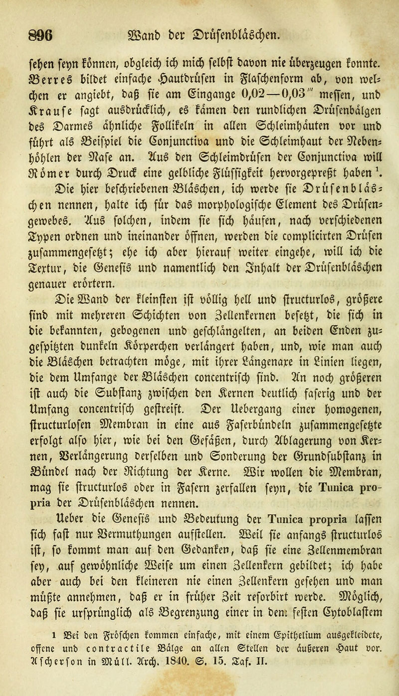 fc^en fe^n fonnen, obgleich i^ mtd^ felbjl tat)on nie überzeugen fonnte. ^erreg hiltd einfadj^e ^autbrüfen in g(afd)enform ab, üon wel- (^cn er anhiebt, tag ffe am (Eingänge 0,02—0,03' meffen, unt> ^röufe fagt auSbrüdlid), eö fdmen ben runbltc^jen £)rufenbdl3en t)e§ ^armeö dl)nlic^e gollifetn in allen @cf)leiml}duten üor unb fu^rt aB S5eifpie( tie ßonjunctiüa unb bie @cf}leiml)aut ber Sieben- ^b^Un ber S^afe an. ^u6 ben ©cbleimbrufen ber (Sonjuncttüa will 9?omer burcf) ^rudf eine gelblidje glüfftgfeit l)eröor9epregt l)aben ^ ^le ^ier befc[)riebenen S5ld6{$en, id) werbe ffe i^rüfenbld^^ d)en nennen, l)alte ic^ für bag morpl)olo9ifcl)e (Clement be^ :^rufen- gewebeg. '-^u^ fold)en, inbem ffe ffcb l)dufen, nad^ t)erfct)iebenen ät)pen orbnen unb ineinanber offnen, werben t>k complicirten ^Drüfen jufammenöefe^t; el)e i^ aber l)ierauf weiter ein9el)e, will id) bie Sejrtur, bie @eneff6 unb namentlich) ben Snl)alt ber £)rüfenb{d^cf)en genauer erörtern. £)ie Sßanb ber fleinjlen i)l 'obUiQ ^tU unb j!ructurlo6, grogerc ffnb mit mel)reren <Bä^id)kn üon Seilenfernen befe^t, bie ffd^ in bie befannten, gebogenen unb gefd)ldngelten, an beiben ^nben ^u^ gefpi^ten bunfeln ^orpercben üerldngert l)aben, unb, mc man ciud:) bielBldSc^en betracf)ten möge, mit i^rer ^dngenare in Linien liegen, bie bem Umfange ber ^IdScben concentrifd) ffnb. 2ln nocb größeren ijl aud) hk @ubj!anj jwifd)en i>zn fernen beutlic^ f^ferig unb ber Umfang concentrifc|) gejlreift. :^er Uebergang einer |)omogenen, ftructurlofen 9J?embran in eine au^ gaferbünbeln ^ufammengefe^te erfolgt alfo ^ier, wie bei ben ©efdgen, burd) 2(blagerung t>on ^er^ nen, SSerldngerung Derfelben unb ©onberung ber ©runbfubflans in S3ünbel nad^ ber JKi4)tung ber Äerne. SBir wollen bie Wl^mhxan, mag ffe firucturlo6 ober in Safern verfallen fepn, bie Timica pro- pria ber ^rufenbld6dt)en nennen. Ueber bie ©eneffö unb ^ebeutung ber Timica propria laffen ffd) fajl nur SSermut^ungen aufilcEen. Sßeil ffe anfangt jlructurlo^ ift, fo fommt man auf ben ©ebanten, ta^ ffe eine Sellenmembran fep, auf gewo{)nlic^e SBeife um einen Sellenfern gebilbet; id) Ijabe aber anä) bei tm Heineren nie einen Sellenfern gefe^en unb man mü^k annel)men, bag er in früher 3eit reforbtrt werbe. Wib^lid}, ta^ ffe urfprünglic6 aU Segren^ung einer in hm: ffpcn ßptoblajlem 1 SSet bm i^rofc^en fommen einfache/ mit einem @pitf)elium auägefleibete, offene unb contractile SSdlge an aUm ©teilen ber äußeren ^aut üor. ^Cfi^erfon in «OlüH. Kxä), 1840. B, 15. Saf. 11.