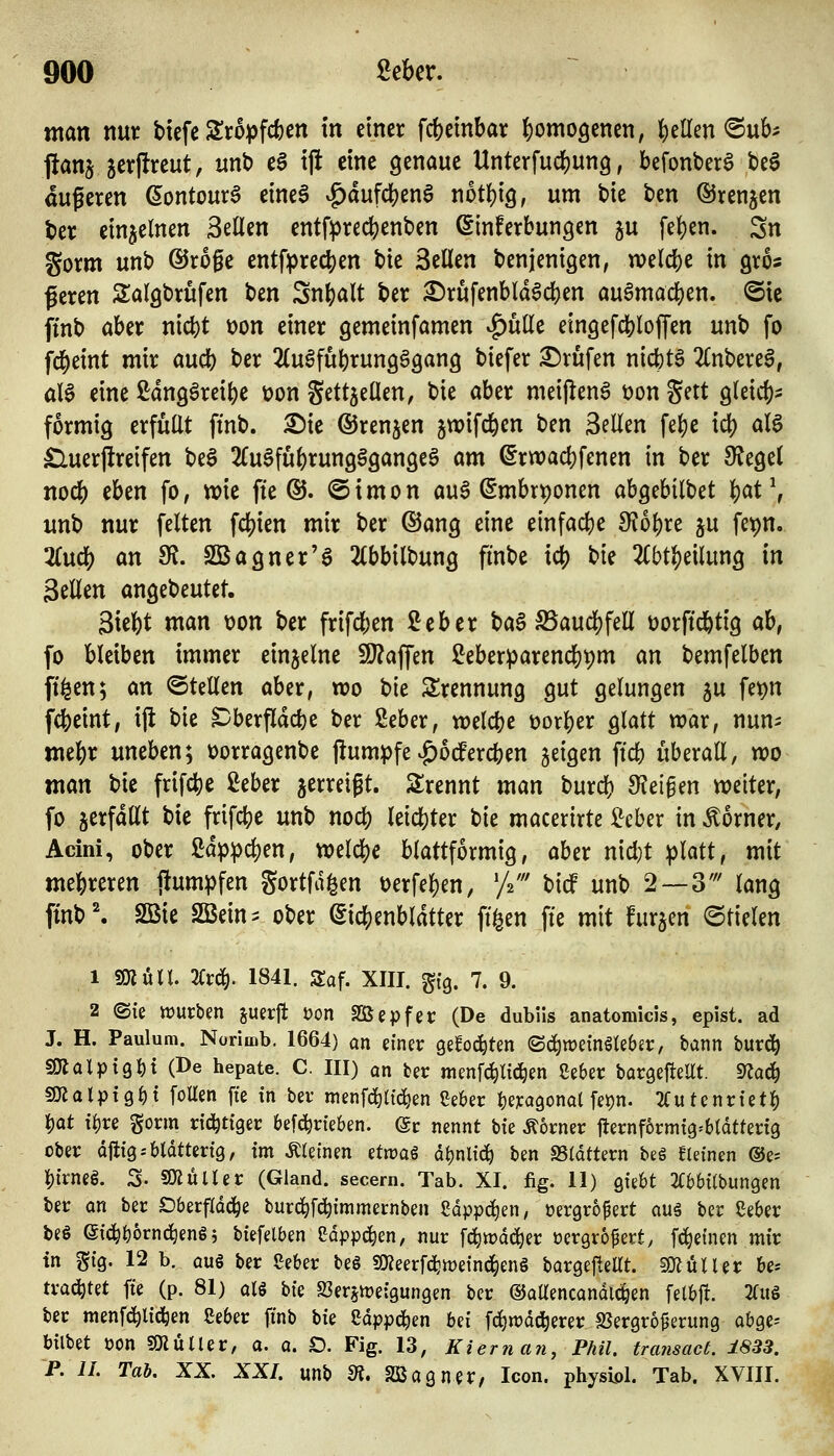 man mt tiefe Sropfc^cn in einer fcfeeinbar ^omoöcnen, Ij)eilen ®ub^ pans jerftreut, unt) ea ijl eine genaue Unterfudfjung, befonber^ bea äußeren ßontour^ eineS ^dufcbenö notbig, nm bie ben ©renjcn ber einzelnen 3eÜen entfprecbenben Sinferbungcn ju [eben. Sn gorm unb ©roge entfprecben bie Seilen benjenigen, welcbe in gros ßeren Salgbrüfen ben Snbalt ber £)rufenbld6cben au^macben. @ie ftnb aber nicbt \>on einer gemeinfamen ^utle eingefcbloffen unb fo fcbeint mir aucb ber 2(u§fubrung§gang biefer S^rufen nic()t§ 2(nberel, üU eine ßdng^reibe üon gettjeüen, bie aber meij^enS üon Sett gleicb- formig erfüllt ftnb. ^ie ©renken jwifcben ben Seilen fe()e icb aB £luerjlreifen be6 2fu0fubrung§gange§ am ^rwacbfenen in ber Siegel nocb eben fo, wie fte ®. ©irnon au6 (Smbrponen abgebilbet 'i)at\ unb nur feiten fcbien mir ber ®ang eine einfac()e di6i)xz ju fet)n. 2Cucb an Si. SBagner'a 2(bbilbung finbe icb t)k 2(btbeilung in Seilen angebeutet. Siebt man von ber frifcben Seber ba§ ^aucbfell t)orftcbtig ab, fo bleiben immer einzelne fO?affen iJeberparencbpm an bemfelben fi^en; an ©teilen aber, wo bie Trennung gut gelungen ju fe^n fcbeint, ijl bie S)berf[dcbe ber 2eber, welcbe üorber glatt war, nun- mebr uneben; t>orragenbe j!um^fe |)otfereben geigen ficb überall, wo man bie frifcbe ßeber gerreigt. Slrennt man burcb 9?ei§en weiter, fo verfallt bie frifcbe unb nocb leicfeter t>k macerirte i^eber in Corner, Acini, ober ßdp^cben, welcbe blattförmig, aber nicl}t ^latt, mit mebreren flum^fen gortfd^en t)erfeben, 'f^' bidf unb 2 — 3' lang ftnb'. SBie SBein^ ober (Sicbenbldtter ft^en fte mit furjen ©fielen 1 SOluU. Kt^. 1841. Saf. XIII. §{9. 7. 9. 2 ©iß würben juerfl t?on SSepfer (De dubüs anatomicis, epist. ad J. H. Paulum. Norimb. 1664) an einer gefod^ten ©c^weinötebjr, bann burc^ SOJalpig^i (De hepate. C. III) an ber menf^lid^en Seber baröeflellt. maä) smalpt9f)t foUen fte in ber menf^itid^en Se6er ^eicagonat fet)n. 2Cutcnriet^ l)ot i^re gorm rid^tiger 6e[(j^r{e6en. @r nennt biz Äorner fternformig^btdtterig ober djiig.-bldttertö, im kleinen etn?aö ö^nlici^ ben SSldttern beg kleinen ®e- l[)irneg. 3- «O^ülter (Gland. secern. Tab. XI. fig. 11) Quht 2C6bi(bun9en ber an ber Dberfld^e burd^fd^immernben Sdppc^en, oergropert ou§ ber ßeber be§ eid^i)6rnd)eng 5 biefelben Cdppc^en, nur fciwdd^er üergropert, fc^einen mir in gig. 12 b. auö ber Seber beg SKeerfc^meind^enö bargefteUt. Butler be* trad^tet fte (p. 81) aU hk ffierjtreigungen ber ©attencandl(|en felbft. 2(u§ ber menfd^li^en ßeber finb \>k Sdpp^en Ui fd^wdc^erer S3ergroperung abge^ bilbet öon sOiüUer, a. a. D. Fig. 13, Kieman, Phil, transact. 1833. P. IL Tab. XX. XXL unb m> S2Bagner, Xeon, physlol. Tab. XVIII.