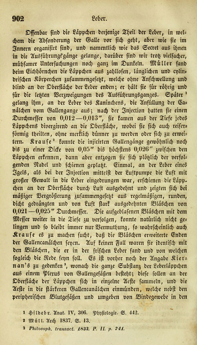 offenbar fmb bie ßd^pcben berjcnt^e Sbeil bcr ßeber, in wel^ d^cm bie ^(bfonberung ber (55aEc \)or ftd) gebt, aber wie ftc im Snncrn oröaniftrt ftnb, unb namentüd) wie ha^ beeret au6 ibnen in tik 2(u6fubt:ungf9dn9e gelange, barüber ftnb wir tro^ t)ielfacber; mubfamer Unterfucbungen nod) ganj im ^unfein. SD^uller fanb beim @icbbornd)en bie ^d^pcben auS jabUofen, Idnglicben unb ct)lins trifcben Äor^jercben jufammengefe^t, weldje obne 2(nfcbn)ellung unb blinb an ber ^berfldcbe ber Seber enben; er Ijalt fte für robrig unb für bie legten SSerjweigungen be§ 2(ugfübrungggangeg. ©pdter * gelang ibm, an ber ^Jeber be§ Äanincben^, bie ^Tnfütlung ber Sa? ndlcben t)om ©allengange auö; nacb ber Snjection b'Jtten fte einen ^urcbmeffer üon 0,012—0,013', ffe famen an^ ber Siefe icbe§ ßdp^cben0 biöergirenb an ^k Dberfidcbe, wobei jie ftd) aud) reifers formig tbeilten, obne merflid) bunner ju werben ober ftcb gu erweis: tern. Traufe ^ fonnte t)k injicirten ©allengdnge gewol)nlicb nodb bis ju einer ^icfe tjon 0,05' bia bocbRenä 0,026' jwifcben ben ßd^pcben erfennen, bann aber entzogen fte ftd) plo^ltcb ber üerfol- gcnben S^iabel unb fcbienen geplagt. (Einmal, an ber i^eber eineS Sgel6, aU hex ber Snjection mitteljt ber Luftpumpe bie 2uft mit groger ©ewalt in tk 2eber eingebrungen war, erfc^ienen bie 2dpp- eben an ber Dberfldcbe burcb ^uft au6gebebnt unb geigten ftcb bei mäßiger S3ergrogerung gufammengefe^t an$ regelmäßigen, runben, bicbt gebrdngten unb üon 2uft j!arf au6gebebnten ^IdScben t>on 0,021—0,025' 3)urd)meffer. X)k aufgeblafenen Sldöcben mit bem 5[)?effer weiter in bie Siefe ju t)erfolgen, fonnte naturlicb nicbt ge^ lingen unb fo bleibt immer nur SSermut(}ung, fo wal)rfcbeinlicb audj) Traufe e§ ^u macben fucbt, ^a^ bie ^Id^cben erweiterte ^nben ber ©allencandlcben fepen. 2(uf feinen gall waren fte ibentifd) mit ben Sldöcben, bie er in ber frifcben ?eber fanb unb t)on welcben fogleicb bie S^Jebe fe^n foU. (5g i|! üorber nocb ber 2(ngabe Äier^ nan'S ju gebenfen^ wonacb bie ganje ©ubftanj ber Seberldppcben öuS einem ^Uxn^ üon ©allengefd^en begebt; biefe foden an ber S)berfldcbe ber Sdppcben ftcb i« einzelne 2{e)le fammeln, unb bie 2Ce(ie in bie jidrferen dJaflencandlcbcn einmunben, welcbe nebj! ben )(>mp1i)m\(i)cn S3lutgefdgen unb umgeben t)on S5inbegewebe in ben 1 ^tlbebr. 2fnat. IV, 306. ^^pftologte. <S. 442. 2 SJJÖlt. 2Cr(^ 1837. (S. 13. 3 Philosoph, transact. 1833. P. IL p. 741.
