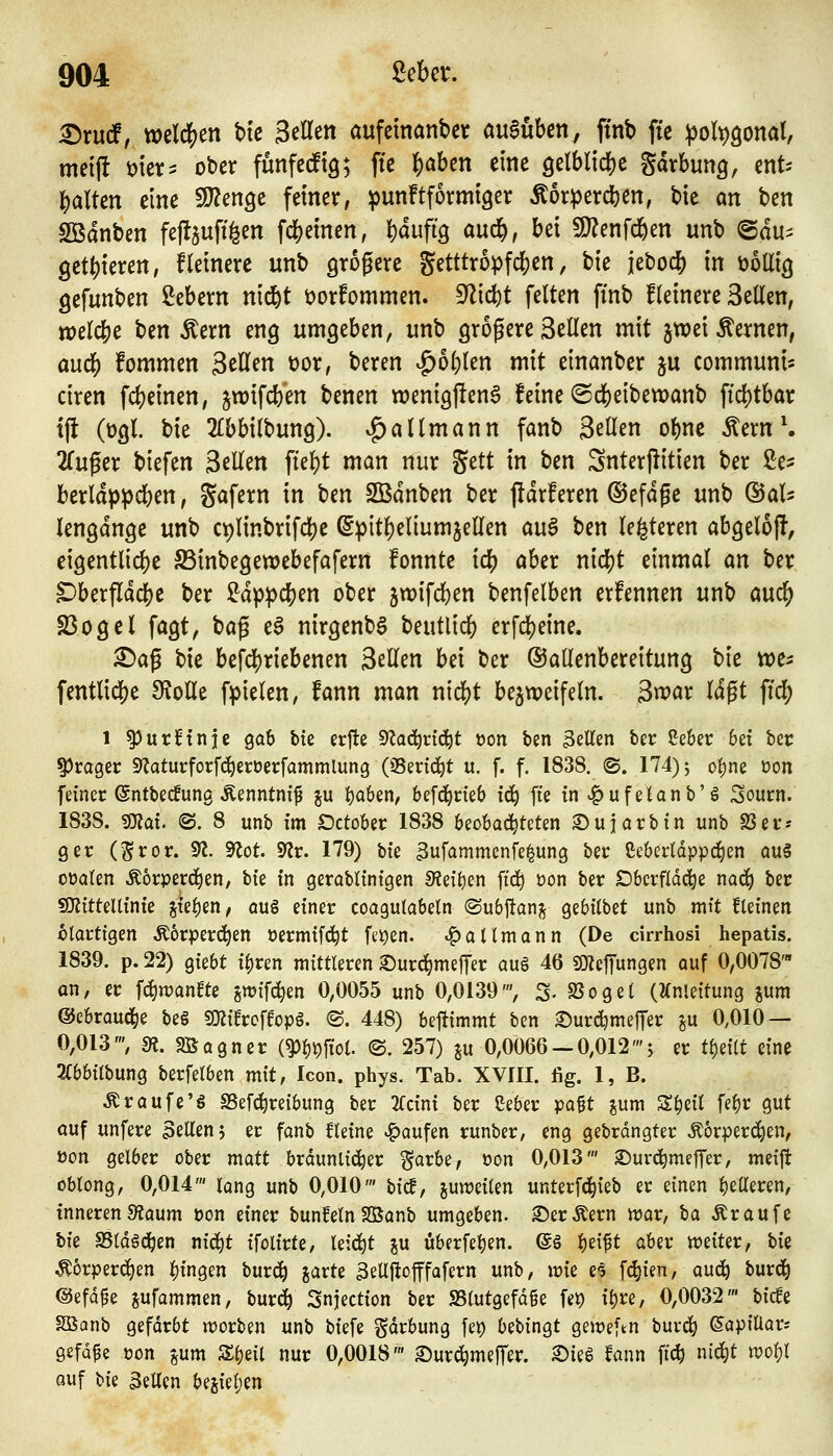 ^rud^ »eldjjen btc Setlen aufcmanbct auSuben, ffnb ftc poli^^oml, meijt i)tcr^ ober fünfcdtg; ftc |)aben eine 9elblid[)e Savbung, cnt^ ]S)alten eine SJJenge feiner, punftformtger Äorpercben, bic an ben Sßdnben fefl5uftfeen fd^emen, l)dufi9 aud&, bei 9}?enfd&en unb @du^ gct()ieren, Heinere unb größere getttropfd^en, bie jebocb in üollig gefunben Gebern nid&t üorfommen. ^\d)t feiten ffnb Heinere 3eüen, totlö^c ben Äern eng umgeben, unb grogere Seilen mit jwei fernen, au($ fommen Seilen üor, beren ^o()len mit einanber ju communis dren fdjeinen, jwifcben benen «)entgj!en6 feine ®d()eibe«)anb ft4)tbar t(i (ogl. bie ^Ibbilbung). v^allmann fanb Seilen o^ne Äern \ 2iCuger biefen SeEen fte]f)t man nur ^ttt in ben Snterjiitien ber ße* berlappcben, gafern in ben SBdnben ber ftdrferen ®efdfe unb &aU lengdnge unb cplinbrifcbe @pitl)eliumjellen au^ ben le^teren abgelofl, eigentlicbe Sinbegewebefafern fonnte icb aber nicljt einmal m ber ^berfldcbe ber i^dppclS)en ober jwifcben benfelben ernennen unb aud^ SSogcl fagt, t^a^ e^ nirgenbS beutlid() erfdjeine. ^ag bie befd()riebenen Seilen bei ber ©allenbereitung bie tre^ fentlid()e Stolle fpielen, fann man nidS)t bejtpeifeln. S^vax lagt ftd[) 1 ^urnnje gab bie erfte 9^a(^nd^t t>on ben Letten ber ßeber bei bec ^Jrager S^aturforfd^eröerfammlung (QSeri^t u. f. f. 1838. @. 174)5 o^ne üon feiner @ntbec!ung Äenntnif ju {)a6en/ befd^rieb i^ fte in ^ufeUnb'ö Sourn. 1838. ^al @. 8 unb im Dctober 1838 beobachteten Su färb in unb SSer-- ger (^ror. ^. 9^ot. 9^r. 179) bie 3ufammcnfe^ung ber ßeberldppd^en au§ oüalen Äorperd^en, hk in gerablinigen S?eil)en ftd^ üon ber Dberfldd^e nac^ ber sOlitteltinie ^ki)tn, auö einer coagutabetn ©ubjlan;^ gebilbet unb mit kleinen ctortigen Äorperd^en öermifd^t fti)en. «^allmann (De cirrhosi hepatis. 1839. p. 22) giebt ii)tm mittleren 2)urd^me|Ter aug 46 SS)Jc|Tungen auf 0,0078' an, er f^wanfte swifc^en 0,0055 unb 0,0139', S- S3oget (2(nleitung jum ©ebraud^e be§ mihc\top^. ©. 448) beftimmt ben Surd^meffer ^u 0,010 — 0,013', s«. SBagncr mWol @. 257) ju 0,0066 — 0,012'; er ti)dit eine 3(bbilbung berfelben mit, Icon. phys. Tab. XVIII. fig. 1, B. ^raufe'g SBefc^reibung ber 2fcini ber Seber ipa$t jum S^eit fel)r gut auf unfere Seilen 5 er fanb Heine Raufen runber, eng gebrdngter körpereigen, üon gelber ober matt bräunlicher j^arbe, üon 0,013' ©uv^meffer, meijl oblong, 0,014' lang unb 0,010' bicf, juweilen unterfd^ieb er einen fetteren, inneren 9?aum üon einer bunfeln Söanb umgeben, ©erlern war, ta Äraufe hk SSldgc^en mä)t ifolirte, leicht ^u überfeinen, ©ö i)zi^t aber «weiter, tk ^^orperd^en fingen burd^ jarte 3eUftofffafern unb, \vk e^ f^ien, auc^ burd^ ©efd^e jufammen, burd^ Snjection ber SSlutgefd^e fet) il)re, 0,0032' bic!e Söanb gefdrbt worben unb biefe gdrbung fei) bebingt geit^eftn buvc^ ©apiüars gefdfe öon gum Sl)eil nur 0,0018' Surd^meJTer. ^ieS fann fi^ nidl)t ivol)l auf \>k Bellen besiel;en