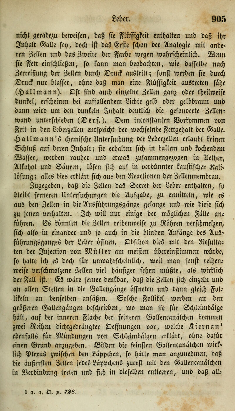 n\6)t gerabe^u bewdfen, tag fi'e gluffigfeit mt'i)alkn unb bag t^t Sn^alt ©alle fet), bodb i|l ba§ Srj!e fc^on bet ^fnalogie mit anbc^ ten Seilen unb ba6 3«)ette ber garbe wegen tt)abrfrf)einltcl^. SBenn fie gett einfcf)liegen, fo !ann man beobachten, vok bajTelbe nad[) Serreigung ber Seilen hnxi^ ^xud auBtxitt*^ fonjl werben fie burdS^ ^ruc! nur blajfer, obne bag man eine glüfftgfeit austreten fdl)e (^allmann). Dft finb aucb einzelne Seilen ganj ober tl)eilweifc bunfel, etfdbeinen Ui auffallenbem Siebte gelb ober gelbbraun unb bann wirb um \)m bunfeln Snbalt beutlid) tk gefonbcrte SeHen-? wanb unterfcbteben (^erf.). 2!)em inconflanten S3or!ommen üon Sett tn ben ^eber^eüen cntfpric^t ber wecbfelnbe Settgel)alt ber ©äße. »^allmann'a cbemifd&e Unterfudf)ung ber ^eberjeEen erlaubt feinen ©cblug auf beren Snl)ali; fte erbalten ftd[) in faltem unb focbenbem Sßajfer, werben rauljer unb ttwa^ jufammengejogen in 2(etber, 2llfobol unb ©duren, lofen ftd? auf in üerbunnter fauftifcber Äali^ lofung; alle6 t>k$ erfldrt ftcb au§ ben O^eactionen ber Sellenmembran. Sugegeben, bag hit Seilen ha^ ©ecret ber ^eber enthalten, fo bleibt ferneren Unterfucbungen bk 2lufgabe, ju ermitteln, vok e§ au$ Un Seilen in bk 2ruSful)rungggdnge gelange unb mt biefe ftcb ju jenen üerbalten. Scb vriH nur einige ber moglid^en gdlle am fubren. ^6 fonnten bie SeHen reibenweife ju 9?obren i^erfcbmeljen, ficb alfo in einanber unb fo aucb in hu blinben 2lnfdnge be5 2£ug- fubrungSgangea ber ^eber offnen. ^bfd)on hk^ mit ben Siefulta* ten ber Snjection t)on ^ülltx am meijlen ubereinjümmen würbe, fo bölte icb e§ bod) für unwabrfcbeinlicb, weil man fonj! reiben^ weife üerfcbmoljene Bellen ml bduftger feben mugte, al§ wirf lieb ber gall ifl. (5§ wdre ferner benf bar, bag bie Seilen ftcb einzeln unb an aUen ©teilen in bie ©allengdnge öffneten unb bann gleicb ^oU lifein an benfelben anfdgen. ©olcbe gollifel werben an b^n grogeren ©atlengdngen befcbrieben, wo man ftc für ©cbleimbdlgc bdlt, auf ber inneren gldcbe ber feineren ©allencandlcben fommen gwei 9?eiben bicbtgebrdngter Deffnungen üor, welcbe Äiernan* ebenfalls für 9}?unbungen üon ©dbleimbdlgen erfidrt, obne bafur einen ©runb anzugeben. Silben t>k feinjlen ©allencandlcben wirf^ lid) ^leruS 5wifcben ben ^dppcben, fo bdtte man anjunebmen, ta^ bie dugerjlen SeEen jebeS Mppd)m^ juerfl mit ben ©aUencandlcben in S3erbinbung treten unb ftcb i biefelben entleeren, unb bag all^ 1 a. a. D. p. 7S8,