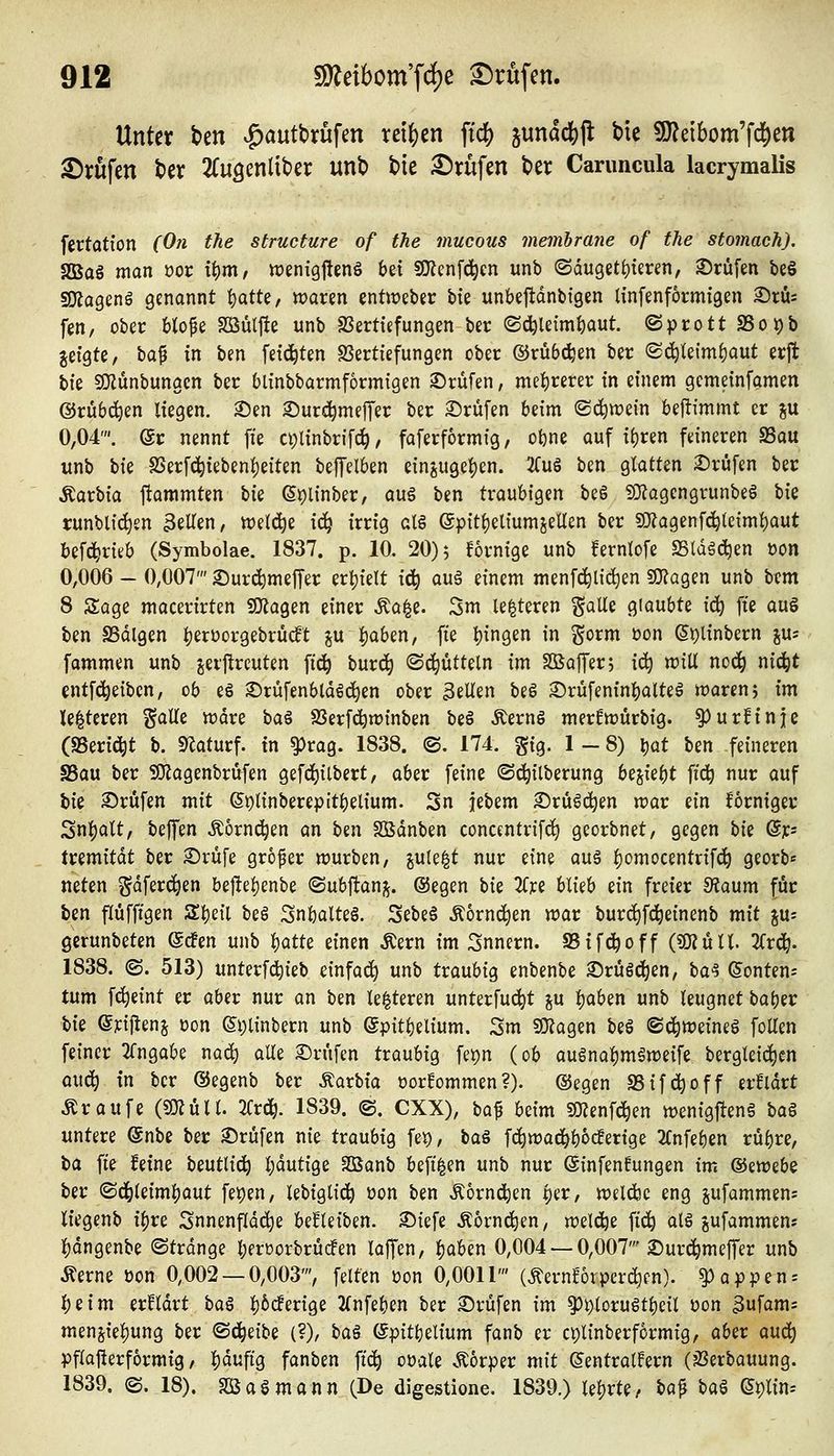 Unter t>en ^autbrufen reiben ftc() jundcfejl; bic SJJeibom'fd^en 2)vufen tev 2(u3enliber unb bic Prüfen ber Carimcula lacrymalis fertation (0?i the structure of the mucous jnembratie of the stomach). SBaö man oor t^nt/ tt)enig|tenö bei SOlenfd^en unb (Sdugeti)teren, ©rufen be§ SKagenö genannt t)atte, «joren entweber bte unbejtdnbigen linfenformigen 3)rüi fen, ober blofe Söülfie unb SJerttefungen ber ©c^le{mf)aut. ©prott SSopb jeigte, bo^ in ben feici^ten SSertiefungen ober ©rubelen ber (Sc^{eimf)aut erjt Uz SJZünbungcn ber blinbbarmformigen ©rufen, mehrerer in einem gemeinfamen ©rubelen liegen, ©en ©urc^meffer ber ©rufen beim ©c^wein beftfmmt er ju 0,04'. @r nennt fie ci;linbrifc^, faferformig, o^ne auf {()ren feineren S3ou unb W SSerfc^iebeni)e{ten beffelben ein6ugei)en. 2fuö ben glatten ©rufen ber ^axVx^ ftammten Vxi Spiinber, au6 ben traubtgen be§ fO^agcngrunbeö Vxz runbli^en 3eUen/ iDeld^e i(^ irrig al6 ep{tf)eliumseUen ber 5Kagenfc^(etm{)aut befc^ritb (Symbolae. 1837. p. 10. 20)5 fornige unb fernlofe SSldgc^en oon 0,006 - 0,007' ©urc^meffer ert)ielt ic^ au§ einem menfd^tic^en s0?agen unb bem 8 Sage macerirten «»tagen einer Äa|e. 3m le^teren galle glaubte \^ fie auö ben aSdlgen Ijerüorgebrüdt ju l)aben, fie fingen in gorm üon Splinbern juj fammen unb jerj^reuten fid^ burd^ ^i^Utün im Sßaffer; i(^ w\\i noc^ nid^t entfd^eiben, ob es ©rüfenbld^ci^en ober 3eUen be§ ©rüfenin^alteä waren; im Unteren gaUe iüdre \)a% SJerfc^winben beö Äern§ merfwürbig. ^urfinje (SSerid^t b. S^aturf. in ^rag. 1838. ©. 174. gig. 1-8) \:)<xt ben feineren SSau ber SKagenbrüfen gefd^ilbert, aber feine ©d^ilberung hzik^t fid^ nur auf W ©rufen mit (5plinberepitl)elium. 3n febem ©rüöd^en war ein forniger Snljalt, bejTen Äornc^en an ben SÖdnben concentrifd^ georbnet, gegen bte @r= tremitdt ber ©rufe großer würben, jule|t nur eine auä l)omocentrif(^ georb« neten gdferc^en be|iel)enbe (Subftanj^. @egen bie 2Cice blieb ein freier fRaxxm für ben flüffigen S^eil beS Snbalteg. 3ebe6 ^6rnd)en war burd)fd^etnenb mit iw- gerunbeten @c!en unb )^attt einen Äern im Snnern. SBifd^off (?0?üU. 2Crd^. 1838. (S. 513) unterfc^ieb einfad^ unb traubig enbenbe ©rüöd^en, ba^ ©ontens tum fd^eint er aber nur an ben le^teren unterfud^t ju l)aben unb leugnet batjer \,k ©rij^enj t)on (Ii)linbern unb epitl)elium. 3m SKagen beö ©d^weineS foUen feiner 2fngabe m6c) aüe ©rufen traubig fepn (ob augnal)m§weife bergleid^en öud^ in ber ©egenb ber ^axtxa oorfommen?). ©egen SSifd^off er!ldrt Äraufe (5KÜII. 3frd^. 1839. ©. CXX), baf beim «oienf^en wenigfteng \ia^ untere @nbe ber ©rufen nie traubig fet), \iCL^ fd^wad^boc!erige 2Cnfeben rü^re, ba fie feine beutlid^ l)dutige SBanb befi|en unb nur ©infenfungen xvci ®iVozhz ber (Sd^leiml^aut fepen, lebiglid^ oon ben ,Kornd^en per, weldbc eng pfammens liegenb i^re Snnenfldd^e beEleiben. ©iefe Äorm^en, xozX^z fid^ als jufammen; l)dngenbe ©trdnge l;erüorbrucfen laflfen, ^aben 0,004 —0,007' ©urd^meffer unb Äerne öon 0,002 — 0,003', feiten üon 0,0011' (^ernförperdien). Rappens l)eim erfldrt \>a^ l)6cferige 2(nfeben ber ©rufen im ^i)toruStbeil üon 3ufams menj{el)ung ber ©d^eibe (?), \)a% (gpitbelium fanb er cplinberformig, aber aud^ pflajierformig, l)duftg fanben ftc^ oüale Äorper mit ©entralfern (äJerbauung. 1839. ©. 18). So asm an n (De digestione. 1839.) lel)rte/ ^a^ ^<xl ©plin--