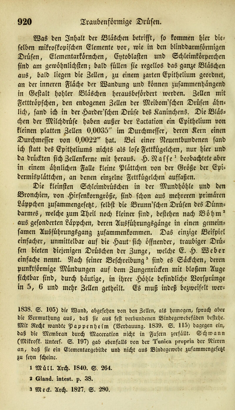 2Ba§ ben Snl^alt t>er Wä^^tn betrifft, fo fommen l)kx hu- felben mifroffopifcben Elemente öor, wie in ben blinbbarmformigen Brufen, ßlementarforncben, ^ptoblajlen unb @clf)leim!orpercben finb am gewobnlicbllen j balb füllen fte regellos baö gan^e SSldScben öu§, balb liegen bic Seilen, ju einem 5arten ^ipitbelium georbnet, an ber inneren gldc^e ber SSanbung unb fonnen ^ufammen^dngenb in ©ejlalt l)obler S5ld6cben ^erau6bef6rbert werben. Seilen mit getttropfcben, ben enbogenen Seilen ber Si}?eibom'fc&en i^rufen dbm lieb, fanb icb in ber v^arbcr'fcben S^rufe be6 5^anincl)en§. ^ie S3(dl3 eben ber 9}?ilcbbrufe b^ben auger ber i^actation ein (^ipitbelium öon fleinen platten Seilen 0,0035' im ^urcbmeffer, beren Äern einen ^urcbmeffer üon 0,0022' i)at S5et einer S^leuentbunbenen fanb tcb jlatt bea (fpttbeliumg nicbtS alö lofegettfügelcben, nur bter unb ta brüdten ftcb Sellenferne mit beraub. ^.dla\U^ beobachtete aber in einem dbnlicben gaUe fleine 9)ldttcben üon ber (5Jroge ber ^pi» bermiapldttcben, an benen einzelne Settfugeldjen auffagen. 3)ie fleinjien ©cbleimbrüacben in ber 9}?unbboble unb ben S5roncbien, üon ^irfenforngroge, ftnb fcbon au^ mebreren primären ßdppcben ^ufammengefe^t, felbjlt bie S3runn'fcb^n Brufen beS £)unn5 barmet, welcbe 5um Sbeil nocb fleiner finb, bejleben nacb S$6bm* oua gefonberten Uppö)m, beren ^Cuafubrungggdnge in einen gemein^ famen 2(ugfubrung§gan9 jufammenfommen. X)a$ einzige S5eifpiel einfacber, unmittelbar auf t)k ^^aut ftcb offnenber, traubiger ^Dru^ fen bieten biejenigen ©ruacben ber Sunge, weld[)e ©. ^. SBeber einfacbe nennt. 9?acb feiner S3efcbreibung' ftnb t$ ©dcfcben, beren punftformtge !0?ünbungen auf bem Sungenrüden mit blogem 2luge ftcbtbar ftnb, burcb blutige, in ibrer ^g)oble befi'nblicbe SSorfprunge in 5, 6 unb mcbr Seilen getbeilt. ^a mug inbeg bezweifelt wer- 1838. ©. 105) bie SKanb, obgefeljcn üon ben gellen, alg homogen, fprad^ obey bie JBermutliung aü§, ba^ fte aug fejt oerbunbenen SSrnbegewebefaben 6eftet)e. ^dt JRed&t wanbte $)appen^eim (SSecbauung. 1839. ©. 115) bagegen ein, ba^ bfe sOJembron burci^ ^amation ni^t in gafern gerfdUt. ©d)n)ann C^ihoft Unterf. @. 197) gab ebenfaltä oon ber T^unica propria ber SfJieren an, ba^ fie ein ©lementargebilbe unb nid^t au§ SSinbegewebe jufammengefe^t ju fet)n fd^eine. 1 3!Kütt. 2Crc&. 1840. ©. 264. 2 Gland. intest, p. 38. 3 SKed^. ^rd^. 1827. ®. 280.