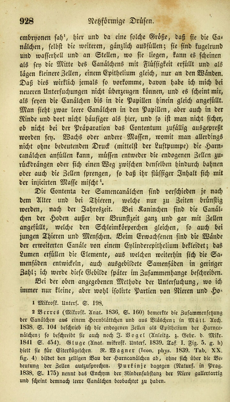 embrt)onen \ai\ ()ter unb ba eine fold[)e ®roge, bog jte bie (^a^ mld)m, felbjl: bie weiteren, gan^IidS) auSfüaen; fte ftnb fugelrunb unb tt)affer]()eü unb nn ©teilen, wo ffe liegen, fann e§ fcf)einen aia fep bie 9}?itte be§ ßandlc^en^ mit glüfftgfeit erfuUt unb ölg lagen Heinere Seilen, einem ^pitl)elium gleich, nur an ben SBdnbcn. ^ag hk^ wixtiid) jemaB fo üorfomme, bat)on |)abc tc() micf) bei neueren Unterfudjungen m<Ü)t überzeugen fonnen, unb e§ fd^eint mir, aU fe^en bie (landldjen big in bie ^a^jillen f)mm gleicb angefüllt ^an ffel)t jwar leere ^andlc!}en in hm ^aplU^n, aber auc() in ber SfJinbe unb bort nicfjt l)dufiger al6 ^ter, unb fo ift man ni4)t ftd^er, ob nic|)t bei ber 9)rdparation bag ßontentum gufdllig auggepregt worben fet). 2Bad)g ober anbere 5U?affen, womit man allerbingg nicbt o]()ne bebeutenben ^xud (mitteljl ber Luftpumpe) bie ^arm candlcben anfüllen fann, muffen entweber hit enbogenen Seilen ju^ rudbrdngen ober ftcl) einen 2Beg jwifcben benfelben ()inburcb ba{)nen ober auc^ bie Seilen fprengen, fo H^ i^x flüfftger Snf)alt \i6) mit ber iniicirten 9}?affe mifd^t^ ^ie ßontenta ber (Samencandlcfeen ftnb i^erfd^ieben je rntü) Um 2llter unb bei Sl)ieren, weldje nur ju Seiten brunftig werben, naö) ber Sal}reg5eit. S5et Äanincben finb tk (^amU c|)en ber v^oben auger ber S5run|ijeit ganj unb gar mit Seilen angefüllt, welche ben ©djleimforpercben gleichen, fo aucb bei jungen Spieren unb !0?enfc|)en. SSeim ^rwacbfenen ftnb bk SBdnbe ber erweiterten (handle ton einem ßplinbereipit^elium befleibet; t^a^ ßumen erfüllen bie Elemente, an$ weldjen weiterl)in ffd^ hk ^a- menfdben entwiifeln, aucb auggebilbete ©amenfdben in geringer 3al)l; id) werbe biefe ©ebilbe fpdter im Sufammen^angc befc^reiben. S3ei ber oben angegebenen 9}?etl)obe ber Unterfuc|)ung, wo icb immer nur fleine, aber vool)l ifolirte ^axikn Don Spieren unb ^o^ 1 miho\t Unterf. @. 198. 2 SS erreg («Oiiüroff. Unat 1836. ©. 160) bemerkte \)k äufammenfe^ung ber Sandtt^en auö einem ^omhlättd:)m unb auö SSidSd^en; in 501 üil. ätä). 1838. ©. 104 befd^rieb i<i) t>k enbogenen 3eUen alö epttt)eltum ber ^avncü>^ ndlc^enj fo befd^reibt fie auä;) no^ S- 33ogel (^fnteitg. j. ©ebr. b. «Oitfr. 1841 ©. 454). ©tuge (Knat mifroff. Unterf. 1839. Saf. I. gfg. 5. g. h) i)telt fte für (gtterfugelc^en. 9?. Sßagner (fcon. phys. 1839. Tab. XX. fig. 4) bübet bm jeUigen SSau ber v^arncandlc^en ob, obne ftd) über bie SSe* beutung ber BeUen aug^ufprec^en. §}urf:nie bagegen (S^aturf. in ^rag. 1838. (2. 175) nennt baö @nc^t)m ber SfJtnbenfubftans ber Spiere gallertartig unb f^eint bemnod^ leere ^andlc^en Uobaöi^Ut ju ^aben.