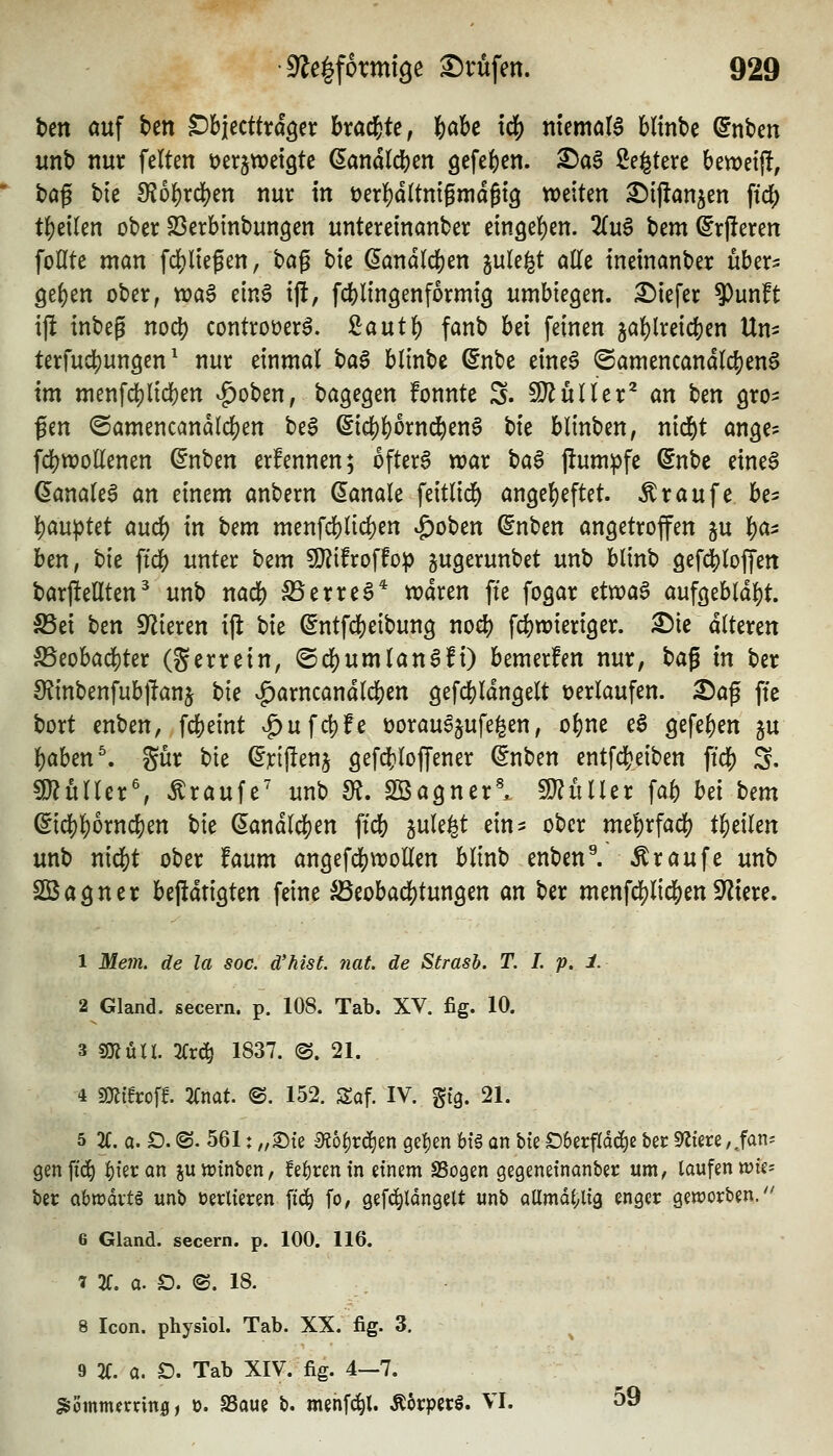 t)m auf ben ^h'itcttxä^n hxa^U, feabc iö) memoia bltnbe ©nbcn unt) nur feiten üerjwetgte (lanatcften gefe^en. ^a6 ße^tere bewetj!, baß t)te 9?o^rd)en nur in t)erf)d(tnigmdßt9 tveiten ^ijlönjen ftc^ t^eilen ober SSerbinbungen unteremanber m^t^m. 2(u6 bem^rjleren foHte man fdjliegen, ^a^ ^k Landleben jule^t ade tneinanber uber^ geben ober, tt?a6 emS tjl, fcblinöenformtg umbiegen. £)iefer $unft ijl inbeg no^) controöer^. ßautb fanb hd feinen jablreicben Um terfucbungen ^ nur einmal t)a^ blinbe ßnbe eine^ @amencandlcben§ im menfdjlicben ^oben, bagegen fonntc S. SDlüller^ an tun gro^ fen (Samencandicben be§ ^icbb^rnd^en^ \:>k blinben, ntcbt ange? fcbwoEenen (5nben erfennen; ofterS war t)a^ pum^fe ©nbe etne6 ^analea an einem anbern banale feitlid) angebeftet. Traufe be^ bau|)tet aucb in t^m menfcblicben |)oben ^nben angetrofen ju ba^ ben, bie ft^ unter bcm 5}?ifroffo:p jugerunbet unb blinb gefcbloffen barjleflten^ unb nacb S5erreö* n?dren fte fogar ävoa$ aufgebldbt. S5ei i)cn Silieren iji tk ^ntfcbeibung nocb fcbwieriger. ^ic alteren S5eobad)ter (Serrein, ©cbumlan^fi) bemerfen nur, t)a^ in ber 9?inbenfub|lan5 ^^^ |)arncandlcben gefcbldngelt verlaufen. X)a^ fte bort cnben, fcbeint .£)ufcbfe t)orau^§ufe^en, obne e6 gefeben ju iaUn\ gur bie ^jcijlenj gefd[}lof[ener (5nben entfcbeiben ficb S. mixlUx', Traufe' unb m. SBagnerl WlüiUx fab bei bem ^icbborncben bie (Landleben ft'cb ^ule^t ein^ ober mebrfacb tbeilen unb mä)t ober faum angefd()Wollen blinb enben^ Traufe unb SBagner beftdrigten feine SSeobacbtungen an ber menfcblicben 9'iiere. 1 Me7n. de la soc. d'hisL nat. de Strash. T. I. p. 1. 2 Gland. secern. p. 108. Tab. XV. fig. 10. 3 sjKütl. 2<;r(^ 1837. ©. 21. 4 sOJiHroff. 2fnat. @. 152. Saf. IV. gig. 21. 5 %. a. £). ©. 561: „^{e £R6§r(^en ge^en bfg an bte £)6erfld(i)e bec Safere,,fans genffc^ |){eran juttJtnben, fef)renin etnem SSogen gegenetnanber um, laufen wk^ ber abwdvtö unb verlieren fic^ fo, gef^ldngelt unb allmdi^lig enger geworben/' 6 Gland. secern. p. 100. 116. 1 2f. a. O. @. 18. 8 Icon. physiol. Tab. XX. fig. 3. 9 2(. a. D. Tab XIV. fig. 4—7. ^ömtn^nrinö, 0. SSaue b. menfc^l. Ä6rperS. VI. 59
