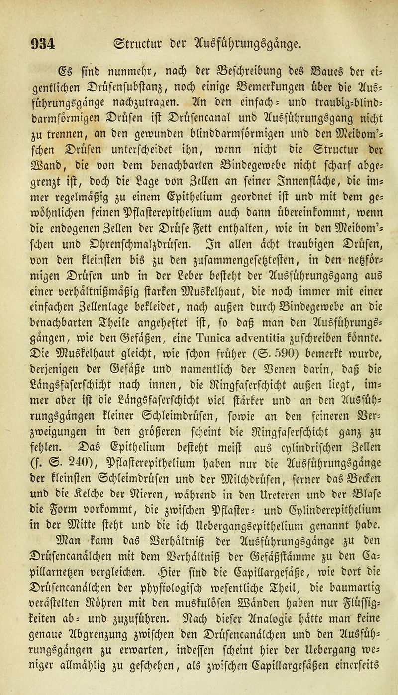 @g ftnb nnnmeijx, nad) ber ^efcf)reibun9 be§ ^aue§ ber et^ gentlic^en £)rüfmfu6flönj, nod() einige Semerfungen über bie 2(u§i fü^rung§gdnge nad)3utraAen. 2(n ben etnfad)= unb traubtg^blinbs barmformigen i^nifen t|! i^rufencanal unb 2rugfü^rung§9ang n\d)t 5U trennen, an ben getrimben btinbbarmformigen unb ben 9}ieibom'5 fd)en i^rüfen unterfdjeibet \i)x\, trenn niii)t bie (Structur ber 2Banb, bie t)on bem benac()barten SSinbegetrebe nicl)t fd)arf ah^c^ grenjt ifl:, bod) bie Sage t)on Seilen an feiner Snnenfldd)e, bie im^ mer regelmäßig ju einem ^pit()elium georbnet ijl unb mit bcm ge^ tt)o^nlid)en feinen 9)flajlerepit{)elium audf) bann ubereinfommt, wenn bie enbogenenSeilen ber ^rüfeS^tt enthalten, rck in benÜ^eibom'^ fdjen unb ^l)renfcf)mal5brufen. Sn allen act)t traubigen £)rufen, ron \)m fleinjlen bi6 ju t)^n jufammengefe^teften, in ben ne^for^? migen £)rufen unb in ber Seber bejlel)t ber 2(u§füf)rung^gang au^ einer t)erl)dltnigmdgig |!ar!en 9}?u6fell)aut, bie nodb immer mit einer einfad)en Sellenlage befleibet, nad) äugen burd) ^inbegewebe m bie benacl)barten Sl)eile angel)eftet i|l, fo ^ci^ man ben 2(u§fül)rung^5 gdngen, wie ben®efdgen, eine Timica adventitia ^ufdjreiben fonnte. 2)ie ?!0?u6!ell)aut gleidjt, wie fd)on frül)er (©. 590) bemerkt würbe, berjenigen ber ©efdge unb namentlich) ber 23enen barin, t<a^ t>k Sdng§faferfd)id)t nad) innen, bie ^ingfaferfd)id)t au^m liegt, im- mer aber tjl bie Sdngäfaferfd)id)t üiel j!drfer unb an ben 2(u§fu^i rung^gdngen fleiner (Sc][)leimbrufen, fowte an ^m feineren S5er= gweigungen in ben größeren fd}eint bie 9?ingfaferfd&ic^t ganj ju fehlen. ^a6 ©pitl)elium bepel)t meiji au6 ct)linbrifd)en Seilen (f. O. 240), ^iTaflerepitl)elium l)aben nur bie 2{ugfül;rungggdnge ter fleinflen ©djleimbrufen unb ber 9}?ild)brufen, ferner ba§ S3eif en unb tu belebe ber Spieren, wd^renb in ben Ureteren unb ber S3lafc tie gorm rorfommt, bie 5wifd)en ^flaj!er= unb ^plinbere^itl)el{um in ber WlltU ftel)t unb bie id) Uebergang6epitl)elium genannt i)abe. Wlan fann t)a$ SSerl)dltniß ber 2(u§fül)rungägdnge ju Im ^rufencandlcben mit bem S3erl)dltnig ber ©efdßjldmme ju ben (5a= pillarne|en t)ergleid)en. |)ier ftnb bie ßa^illargefdße, wie bort bie ^rüfencandlcben ber pbt)ftologifd) wefentlicbe Sl)etl, bie baumartig »erdjlelten 9?ol)ren mit t)m mu^!ulofen Södnben l)aben nur SlwfPö^ feiten ah^ unb gujufübren. dlad) biefer 2{nalogte \)ätU man feine genaue 2(bgrenjung 5wifd)en ben :^rüfencandld)en unb hin 2(u6fu^- rungggdngen ju erwarten, inbeffen fcbeint ^ter ber Uebergang we- niger allmdl)lig ju gefcl)el)en, al^ 5wifcl[)en (5a))illargefdßen dncrfeit^