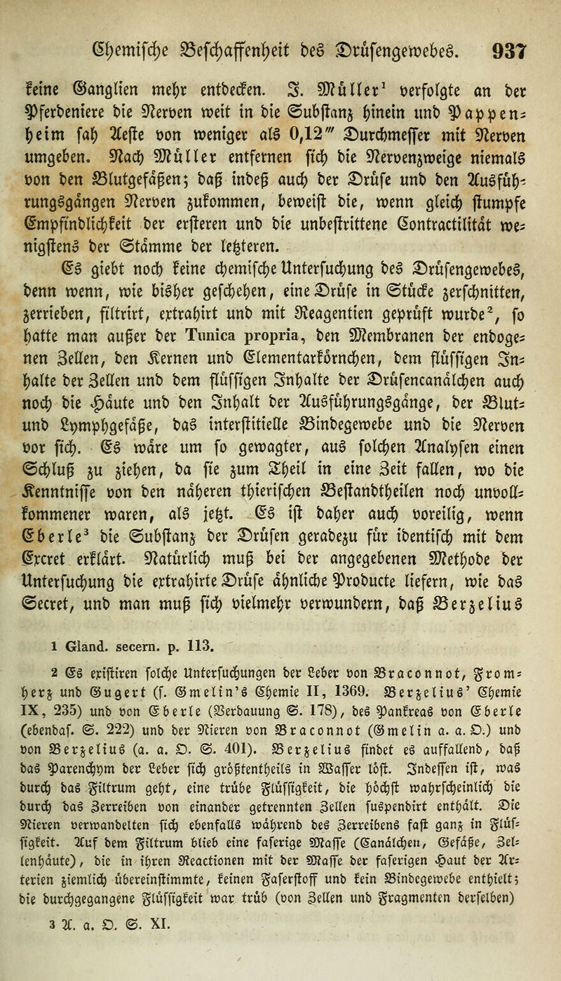 feine ©anglten me^r entbed^en. S. fÜ^uUer^ verfolgte an ber ^fei:bentere tie S^eröen tt)ett in bie ©ubfianj ()mem imb 9)ap^en:: l^eim fal[) 2Ce|!e öon weniger al^ 0,12' ^urd[)meffer mit 9^ert)ett umgeben. ^a6) TlülUx entfernen ftd^ bte S^eroenjweigc niemals t)Ott ben SSlutgefdpen; bag inbeg öuc^ ber ^rüfe unb ben 2(u6fu|)- rung^gdngen 9^ert>en gufommen, betx)eijl: bte, ttjenn gleich) jfumpfe ©m^finbltdjjfett ber erjleren unb bie unbej!rittene ßontractilitdt n?e> ntgjlenl ber Stamme ber (enteren. ©6 ^kU nod) feine dS)emtfc|)e Unterfuc^ung beS £)rufengett)ebe6, benn wenn, wie bi^l&er 9efcbe{)en, eine£)rufe in ©tucfe gerfcbnitten, gerrieben, filtrirt, e^tra()irt unb mit SJeagentien geprüft würbe^, fo ^atte man auger ber Tunica propria, t>en 9}?embranen ber enboge^ nen Seilen, ben fernen unb ^lementarfornciE)en, tcm flüfftgen Sn^ ^altc ber Seilen unb bem flufftgen Snt)alte ber ^rufencandld[)en auc^ nodS) bie ^änU unb ben Sn^alt ber 2Cu6fü^rung^gdnge, ber S3lut- unb 29mpl)gefdge, baa interpitielle ^inbegewebe unb \)k S^eröen i)or ffcf). Q$ wdre um fo gewagter, au^ folc^en 2CnaIt)fen einen ©c&lug ju gießen, t}a fte jum SS^eil in eine Mt fallen, wo bie Äenntniffe üon ben nd^eren tl)ierifc{)en föejTanbt|)eilen noc^ unöoH^; fommener waren, aB je^t. (5g ijl tal&er aud^ t)oreilig, wenn ©berle^ bie ©ubjfanj ber X)xü\cn gerabeju für ibentifc^ mit \)cm grcret erfldrt. S^Zaturlicl) mug hd ber angegebenen 9}?et^obe ber Unterfuc]S)ung bie e^tra!)irte £)rüfe dl)nlid)e 9)robucte liefern, tvk t)a^ ©ecret, unb man mu^ ftc^ melmejjr üerwunbern, ^a^ ^erjeliug 1 Gland. secern. p. 113. 2 e§ eytfttren fol^e Unterfuc^ungen ber Sekr üonSBraconnot, gtoms :()et;j unb ©u^ert (f. ©meltn'S ©f)emte II, 1369. S5er^eUu§' ©Hernie IX, 235) unb oon ©berle (25erbauung ©. 178), beö ^anHreaö üon ©berle (ebenbaf. (S. 222) unb ber Spieren üon SSraconnot (©meltn a. a.D.) unb üon S5erjeUu§ (a. a. £). (S. 401). S5erjelfu§ finbet eö auffaKenb, baf bag ^arend^pm ber Ceber ftc^ gr6ftent!)ei(§ tn SßafTec loft. SnbefTen tjl, n?a§ burd^ \ia^ güttum ge^t, eine trü6e glüfftgfett, bie |)0(^fl: wa^rf^einlic^ bte burc^ ha€ 3erm6en üon einanber getrennten ^iU^n fuöpenbirt enthalt. 25fe 9'lteren üeriranbelten ftc^ zUnfaM iüd^renb beö 3erret6en§ faffc gan^ tn ^luU ftgfett. 2Cuf bem ^ittrum &lieb eine fafertge «malfe (^andlc^en, ©efdfe, 3el= (eni)dute), bte tn xi)tm S?eacttonen mtt ber SQjQjfe ber faferfgen 'igaut ber 2Cr; terien jtemltd^ überetnjiJmmte, feinen gaferftoff unb fein S5tnbcgeit)e6e entt)ielt; bie buri^gegangene gtüfftgfeit war trüb (oon 3eEen unb Fragmenten berfelben) 3 2C. a. D. ©. XL