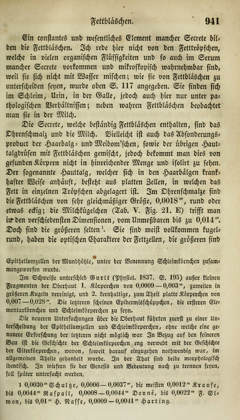 dm conjfantea unb tt)efentlic^eg Clement mand[)ei: ^ccrete h\U tim tie S^ttbla^d^en. Sdf) rete |)ier nic|)t öon ten getttropfi^cn, tt)eld[)e in fielen orööntfd[)en glufft'öfeiten unb fo oudb im ©erum mand[)er ©ecrete üorfommen unb mtfroffo^ifc|) tt)a^rne^mbar ftnb, weil fte fidS) nicfjt mit SßajTer mifc^en; vx)ie ffe öon Settbldgd()en ju unterfc^eiben fepen, würbe oben ©. 117 angegeben. @ie finben ftcl[) im ©dj)(eim, Urin, in ber ©aöe, jebocl) aud) bier nur unter pa- tf)oloQi\d)m SSerWltnifen; neben wa\)xtn Settbld^dS)en Uoha^Ut man fte in ber Wild). X)k (Secrete, n)eld[)e bej^anbi^ gettbl(dad[)en ent]S)a(ten, jtnb baS ^I^renfcl(}mal5 unb bie Wü^, ^ielleic^t ift mä) ^a^ 2£bfonberun36- :probuct ber ^aarbalg^ unb SJJeibom'fcben, fowie ber übrigen v^aut^ talgbrufen mit ^üth\ä^(i)m öemifd)t, jeboc^ bekommt man bie6 t)on gefunben <^orpern nlö^t in |)inreicl^enber Wltn^t unb ifolirt ju fef)en. ^er fo^enannte vg)auttal9, tt)eld[)er ftdS) in ben ^aarbdlgen Iran!- l^after SBeife anl)duft, bejle^t ou6 iplötten Seilen, in weld^en ^a^ ^ttt in einzelnen Sro^fd)en abgelögert ift. Sm ^^renfc^malje ftnb bie gettbldacben t)on fel)r ölei^md^iger ©roge, 0,0018', runb ober etm$ ecfig; bie SJ^ild^fügerc^en {Zah. V. gig. 21. E) trifft mön irr ben t?erfc^iebenj!en £)imenftonen, tjom Unmegbaren bi6 p 0,014''', ©odS) ftnb bie grogeren feiten ^ @ie ftnb meift t)ollfommen fugel^ runb, l&aben bie optifd[)en ^^araftere bergettjellen, bie größeren ftnb ©pit^eltumjellm bet:50?unbi)6^le, unter feec SSenennung ©^lefmfornc^en jufams mengemorfen «jurbe. Sm ©c^tret^e unterfd^teb ©urlt (^^pftot. 1837. <B. 195) oufer kleinen Fragmenten ber D6erf)aut 1. Äorperd^en oon 0,0009 — 0,003', jun^eilen tn größeren Äugeln üerefntgt, unb 2. fern|aUtge, jumS^eÜ platte Äorperd^en oon 0,007 — 0,028'. }Dte le^teren fd^einen ©pfbermigfc^üppci^en, hk erjleren ©(es mentarBrnd^en unb ©c^letmforperd^en ju fet)n. Sie neueren Unterfuc^ungen u6er tik SDber^aut führten juerfi: ^u einer Uns terfd^eibung ber ©pitfieliumjellen unb ©c^letml^orperd^en, oi^ne n?el(^e eine ge-- nauere ©rforfd^ung ber (enteren nic^t möglich war. Sn SSe^ug auf ben feineren SSau tft i)k ©efc^td^te ber ©c^leimf^rperc^en eng üermebt mit ber ©efd^id^te ber (giterforperd^en, woüon, foweit barauf ein^^ugelien notl)tt)enbig mar, im allgemeinen Steile geljanbelt mürbe. Sn ber Z^at ftnb betbe morp:()ologifd^ tbentifd^. Sn miefern fte ber @eneft§ unb SSebeutung na(i) ju trennen fet;en, foU fpdter unterfud^t merben. 1 0,0030'(Sd^ul^e, 0,0006 — 0,0037', hk meiften 0,0012' Äraufe, big 0,0044' S«afpail, 0,0008 — 0,0044' £)onne, 6i§ 0,0022' g. ©i* mon, U$ 0,01' ^. Sriaffe, 0,0009-0,0041' Karting.
