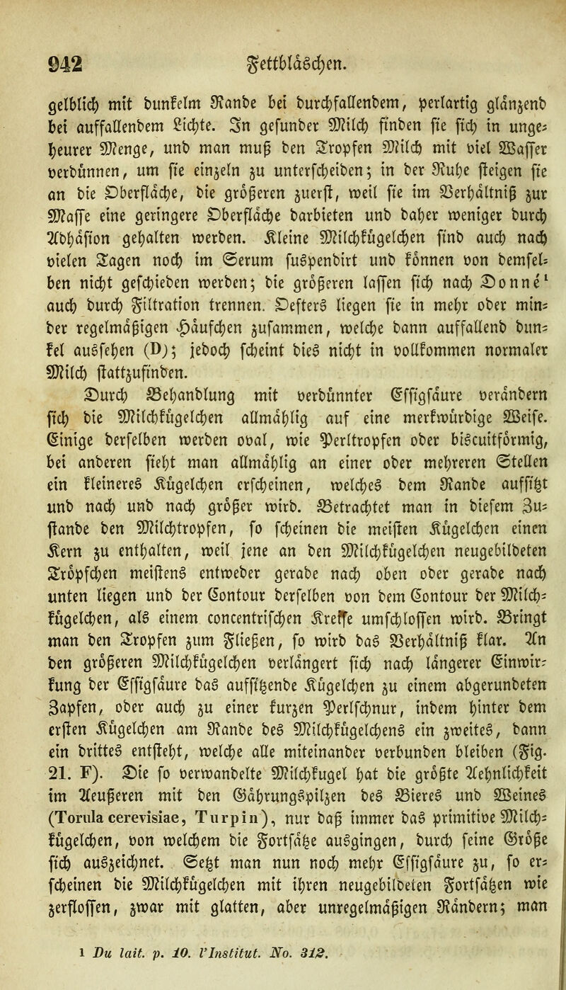 gelblich mtt bimfelm fRanhc bei burd)fairent)em, perlartig gtanjent» bei auffallenbem ^iä)U. Sn gefunber SJ^ilcb ftnben fte ftd) in unge^ teurer SJ^enge, unb man mug ben S'ropfen 2)?itc^ mit mi SBaffer t?erbunnen, um fte einzeln gu unterfcbeiben; in ber diui)e jleigen fte ön bte DberPdcl)e, bie größeren juerft, weil fte im S3erbdltntg ^ur 5!}?afre eine geringere Dberfldd^e barbieten itnb baber weniger burcb 2{bbdfton gebalten werben, kleine 9}?ilcbfugelcben ftnb aud) nacö fielen 2:agen nocb im @erum fu^penbirt unb fonnen üon bemfel= ben nid)t gefct)ieben werben; bie größeren laf[en ftdb nad) :©onne^ aucb burd) Filtration trennen. Defter6 liegen fte in mebr ober mim ber regelmäßigen ^dufcben jufammen, welcbe bann auffallenb bun- fei au^feben (D;; jebocb fcbeint biea nicbt in t)olIfommen normaler Wxid) llattjufinben. ^urcb S3ebanblung mit öerbunnter ^fftgfdure t>erdnbern ftcb bie 9}?ilcb!ugelcben allmdblig auf eine merfwürbige SBeife. (Sinige berfelben werben oüal, wie ^erltropfen ober bl6cuitformig, bei anberen ffebt man allmdblig an einer ober mebveren ©teilen ein fleinereS Mgelcben crfcbeinen, welcbea bem SJanbc aufff^t «nb nadb unb nacb groger wirb. S5etracbtet man in biefem 3«^ flanbe ben 50?ilcbtropfen, fo fcbeinen bie meijten Äugelcben einen ^ern ju entbalten, weil jene an ben 9J?{lcbfugelcben neugebilbeten Sropfcben meiften6 entweber gerabe nacb oben ober gerabe nadb unten liegen unb ber (5ontour berfelben Don ^^nn (5ontour ber Wiid)- fugelcben, aU einem concentrifcben treffe umfcbloffen wirb. S3rlngt man ^tn Slropfen gum fließen, fo wirb ba6 SSerbdltnig flar. Zn Un größeren 9}?ilebfugelcben verlängert ftcb nacb Idngerer (^inwir- fung ber ßfftgfdure ta§ aufff^enbe ^ügelcben p einem abgerunbeteit 3apfen, ober aucb P einer furzen ^erlfcbnur, inbem t)'mUx bem erjlen Äügelcben am 9?anbe be§ 9}^ilcbfugelcben6 ein jweite^, bann ein britte^ entj^ebt, weld[)e alle miteinanber üerbunben bleiben (gig. 21. F). 3)ie fo üerwanbelte 9}?ilcb!ugel bat bie größte 2rebnlicb!eit im 2{eußeren mit ben ©dbrung^pil^en be§ ^iereö unb SQ3eine§ (Toriila cerevisiae, Tiirpin), nur t>a^ immer t)a^ primitioe 50^ilcb- fugelcben, üon welcbem bie gortfd^e ausgingen, burcb feine ©toßc ftdb au^jeicbnet. ©e^t man nun nocb mebr (Sfftgfdure ^u, fo er^ fcbeinen bie 9)?ilcb!ugelcben mit ibren neugebilbeten gortfd^en wie jerfloffen, jwar mit glatten, aber unregelmäßigen 9?dnbern; man 1 Du lait. p. 10. VInstitut No. 312.