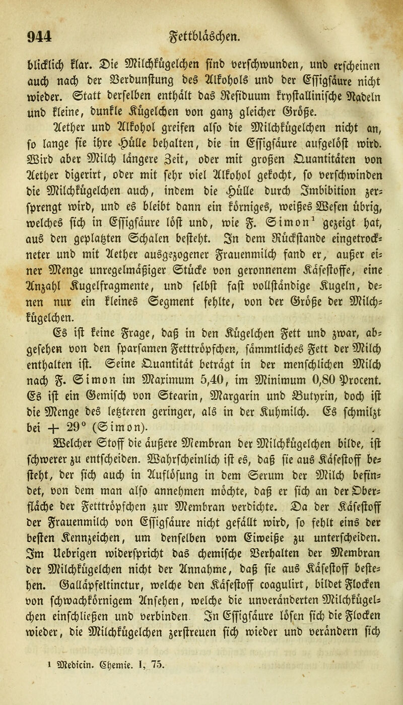 hMiiö) f(ar. 35tc Wil^fÜQd(!^tn fmb t)erfd5)wunben, unb erfct)cinen and) mä) hex 23erbunftun9 bea 2(lfotoB unb ber (^iTtgfaurc nid)t wieber. <Btatt berfelben enthalt ha^ S^eftbuum frp|!aUinifc^e 9labeln unb fleine, bunfle Mgeld^en t>on ganj gleidjer ©roge. 2fet()er unb TOo^ol greifen alfo bte ^U^iläbfügeldjen n{dS)t an, fo lange fte it)xe ^üüe bel)alten, bie in ^ffiöfdure aufgelojl wirb. SBirb aber 9}^tlc|) längere Seit, ober mit grogen £luantitdten üon 2Cetl)er bigerirt, ober mit fefcr üiel 2Clfo^ol ge!odS)t, fo v>erfd)n)inben bie 9)?iW!ugelct)en aud[), tnbem bie v^ulle burcb Smbibition jer^ fprengt wirb, unb eö hUibt bann ein fornige^, weigeg SBefen übrig, votldot^ ^iä) in ^ffigfdure 16(1 unb, wie g. @imon^ gezeigt l)at, au6 ben ge^la^te« ©cl)alen be(iel)t. Sn bem 9fiU(f(lanbe eingetrod* neter unb mit 2(etber aufgewogener Srauenmild) fanb er, auger ei^ ner 5[Rengc unregelmäßiger (^tnde t)on geronnenem Ädfejioffe, eine ^Cnja^l Äugelfragmente, unb felbjl fajl üolljldnbtge Äugeln, be^ nen nur ein fleinet ©egment fe()lte, ton ber ©roge ber Wlxlö)^ fugeld)en. ©6 ijl feine Srage, ha^ in ben Äugeldjen gett unb jwar, ah- gefel)en üon ben f:parfamen getttropfc^en, fdmmtlicbeS $üt ber Wü^ entl)alten ift. ©eine £luantitdt betrdgt in ber menfc|)lic^en 5U?ilcb nafi) g. <Simon im 9J?arimum 5,40, im SJJinimum 0,80 9)rocent. ^§ ift ein ©emifc^ t>on ©tearin, Wlax^axxn unb S3ut^rin, bocl) ift bie 5l}?enge be§ le^teren geringer, aia in ber ^n^mild). ©6 fd^miljt bei -h 29° (@imon). SQBeld)er <Stoff bie dugerc üOJembran ber 9J?ild[)!ugeld)en hUhc, ijl fc^werer ju entfdjeiben, SBal)rfct)einlid) i|i eö, ba§ fte auö Ädfeflof bes j!e^t, ber ftc^ aud) in 2£uflofung in bem ©erum ber 5D^ilcb befin^ bet, üon bem man alfo annel)men m6d)te, ha^ er ftd) an ber^ber^ fldd^e ber getttro^fc^en ^nx Wlmbxan t)erbid)te. X)a ber Ädfe)!off ber grauenmild) Don ^ffigfdure nidjt gefdüt wirb, fo feblt ein§ ber bejien Äennjeicben, um benfelben üom (5in>eige ju unterfcbeiben. Sm Uebrigen wiberfprid)t ba§ cbemifd[)e 23erbalten ber SKembran ber 9}^ildS)!ugeld)en nicbt ber 2(nnal)me, ha^ fte au§ Ädfefloff bej^e^ l)en. ©alld^feltinctur, welche ben Ädfeftoff coagulirt, bilbet glotfen üon fd[)Wact)!orntgem 2(nfel)en, weld^e bie unüerdnberten S[fiild)fugeU d)en einfcfeliegen unb öerbinben. Sn ©ffigfdure lofen ftcfc bie glocfen wieber, tu SJlilcbfugelcben jerftreuen ft^ wieber unb üerdnbern ftc^ 1 SRebtcm. 6t)emte. I, 75.