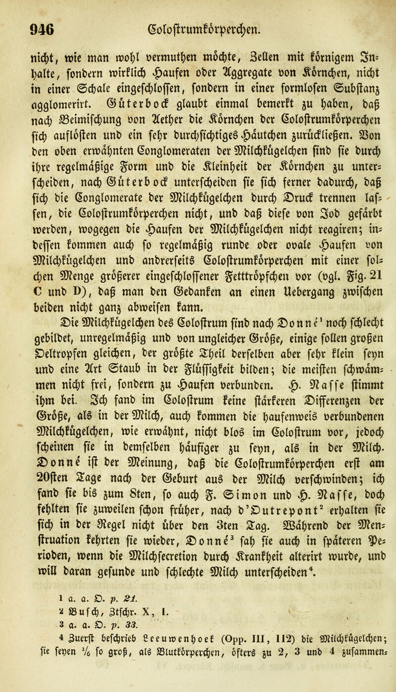 r\\6)t, tok mm tooU t^ermutl^cn mod[)te, SeUen mit fornisem Sn= !;alte, fonbern wirflidö Raufen ober ^CQgregate üon Äornc^en, ntdbt in einer ©c()ale ein3efd)loJTen, fonbern in einer formlofen ©ubjlanj ogglomerirt. ©utcrboc^ glaubt einmal bemerft ju lS)aben, tag nacb ^eimifd^ung öon 2{etl)er bie Äorncfcen bcr 6oloj!rumforpercl[)en ftdf) auflojlen unb ein fel)r burd;ftc()ti9eS v^dut(j()en jurüifliegen. 23on ben oben erwdl)nten Gonglomeraten ber SO^ild&fugelcben ftnb fte burcb \l)xe regelmdfiöe gorm unb t)k Äleinl)eit ber Äorncben ju untere fcl)eiben, nacfe ^üterbotf untctfc^eiben fie ficö ferner baburd[), bag ^idi) bie (Songlomerate ber Wüö^fü^tiö^m burc() ^rud trennen laf^^ fen, bie ^oloj!rum!or^erd[)en nicbt, unb ^a^ biefe üon Sob gefärbt werben, wogegen t)k Raufen ber ?[Rild)fugelc&en nidjt reagiren; in- beffen fommen aucb fo regelmäßig runbe ober ooale v^aufen tjon 50?ildt)fugelci(jen unb anbrerfeita ßolojlrumforpercben mit einer fol^ 6)m 5D?enge größerer eingefdi)lofrener getttro^jfc^en üor (t)gl. gtg. 21 C unb D), bag man ben ©ebanfen an einen Uebergang jwifcben beiben nidS)t ganj abweifen fann. ^ie fJJJilcbfugeld^en be^ doloflrum ftnb nacb ^onn e' nod^J fc6lecl;t gebilbet, unregelmdgig unb V)on ungleicber ©roge, einige foüen grogen ^eltropfen gleichen, ber grogte Z^nl berfelben aber febr flein fepn unb eine 2Crt ©taub in ber glüjTigfeit bilben; bie mei(!en fcbwdm^ men md)t frei, fonbern ju Raufen öerbunben. ^. 9^äffe jtimmt \\)m bei. Scb fanb im ßolojlrum feine j!drferen Differenzen ber ©roge, aU in berTOld&, aucb fommen bie b^ufenwei^ üerbunbenen 9}?il(ifugeld)en, wie ermahnt, nicbt blo6 im (5olol!rum Dor, jebocb fcbeinen fte in bemfelben l)dufiger ju fepn, al§ in ber Wlil^. Donne ij! ber fJJ^einung, bag t^k ßolojlrumfor^ercben erjl am 20jlen STage na* ber ©eburt au^ ber Wüd) üerfcbwinben; icb fanb fie big jum 8ten, fo m(!b g. ®imon unb ^. S^affe, bocb fehlten fie zuweilen fd^on frübcr, nacb b'S)utrepont' erbalten fte ficb in ber ^egel nicbt über Un 3ten ZaQ. SBdbrenb ber 9}?en- jlruation fehrten fie wieber, £)onnc^ fab fte aucb in f^dteren Ve- rloben, wenn t)k S)?ilcbfecretion burcö ^ranfbeit alterirt würbe, unb will baran gefunbe unb fc()lecbte 592ilcb unterfdjjeiben*. 1 a. a. SD, p. 2i. 3 a. 0. Ö. p. 33. 4 3uerjt U^ii)tkb Seeuwen^oef (Opp. III, 112) bie SOitl^fugelc^en; fie fet)en % fo Qxo^, a(g aSlutforpevc^cn, ofterg gu 2, 3 unb 4 jufammens