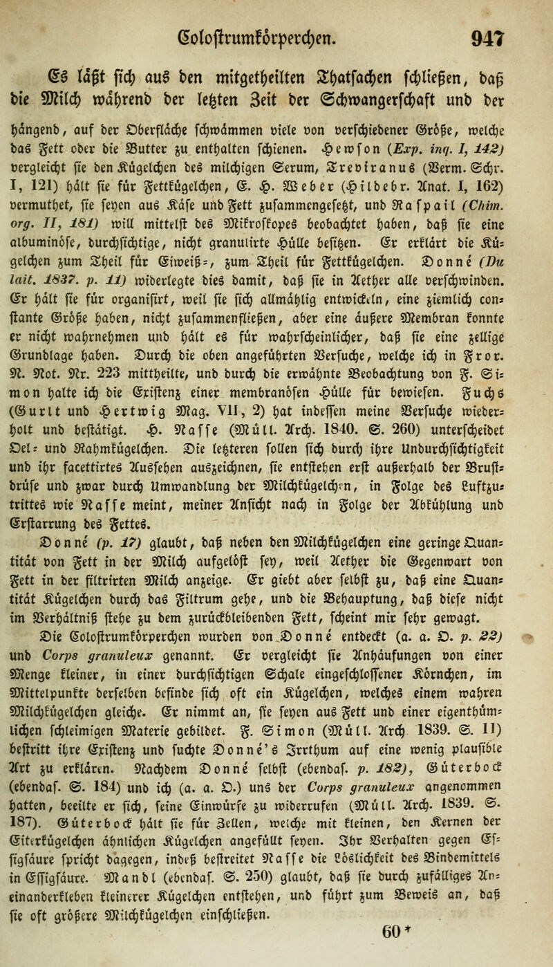 ^6 lagt ftc^ a\x$ bcn mitget^cilten Zi)at\aä)tn fc()liegen, bap tie 9Jit(cl[) tpd^rcnb t>cr legten Seit ber ©cfcwangerfc^aft unb ber ^dngenb, auf ber Oberfläche fd)it)dmmen üfete üon oerfc^iebener ®r6fe, welci^e bag Sett ober bte SSutter ju enttjalten fc^ienen. ^erofon {Exp. inq. I, 142) »ergleic^t fie ben Äügelc^en be§ mili^tgen Serum, SreDtranug (2Serm.®d)r, I, 121) |)dlt ffe für gettfüge^n, e. ^. Söeber (v^ilbebr. 3(nat. 1, 162) üermutt)et, ffe fei)cn aug Ädfe unb^ett jufammengefe^t, unb 3?afpait CCäww. or^. //, i«ij ttJtU mtttelft beS a)ti!roffo|?eä beobachtet f)Qben, ba^ ffe eine albuminofe, burd)ffd^tige, ni(^t granuiirte ^ulle beff^en. ©r erfldrt bie Äü* geld^en jum 3:f)eil für ©uueig^, jum Sf)eil für §ettfügel(^en. £)onne Ci^w lait. 1837. p. 11) tt)fber(egte bfeä bamit, t}a^ fie in 2(etf)er alle oerfd^iuinben. ©r i)d(t ffe für orgamffrt, weil ffe ffc^ aUmdi)lig entmicfdn, eine jiemlic^ con» flante ©rofe i)aben, ni(^t pfammenfttepen, aber eine dupere SOJembran fonnte er nid^t tt5ai)rnef)men unb ^dtt e6 für tt)a|)rfc^eintic^er, bap ffe eine j^eUige (SJrunbtage %aUn. Surd^ Uz oben angefüi)rten SSerfud^e, welci^e x6) in gror. 91. 9^ot. 9^r. 223 mittl)eilte, unb burc^ bie ern)df)nte SSeoba^tung oon g. ©is raon t)aUe ic^ bie (äriftenj einer membranofen ^üUe für beriefen, guc^s (®urlt unb ^ertnjig fO?ag. VII, 2) ^at inbefTen meine SSerfuc^e wieber* Ijolt unb bejtdtigt. ^. «TJaffe (SOIü 11. 2frc^. 1840. ©. 260) unterf^eibet Del; unb S?af)mEügelc^en. Sie le^teren folTen ffc^ burcf; iljre Unburc^ffd^tigfeit unb il)r facettirteä 2(ugfeben auäjeic^nen, ffe cnt|!el}en erfl auperl)alb ber Sruffs brüfe unb jwar burd^ Umn^anblung ber SfJJild^fügeld^rn, in ^olge be§ Cuftjus tritteö ttJie SZaffc meint, meiner 2fnffd^t nac^ in golge ber 2(bfü^lung unb (5rftarrung be§ ^au^, 2)onne ^;?. i;*; glaubt, \)a^ neben benSKild^fügeld^en eine geringeiQuons titdt oon ^üi in ber SOJild^ aufgeloft fep, weil 2l^etl)er bie ®egenn?art oon gett in ber ftltrirten SKild^ anzeige, ©r giebt aber felbjt ju, baf eine £luans txtat Äügeld^en bur(^ ^a^ giltrum gel)e, unb W SSebauptung, \ia^ biefe nic^t im S3erl)dltnif ftelje ju bem ^urüc!bleibenben %iit, fc^eint mir fe^r gewagt. 2)ie (5olojtrum!6rperd)en würben oon Sonne entbecft (a. a. D. ;?. 22) unb Cor;?5 granuleux genannt. (Sr oerglei^t ffe 2Cn^dufungen oon einer SDienge fleiner, in einer burc^ffd^tigen ©d^ale eingefc^loffener Äornc^en, im SKitteipunfte berfelben beffnbe ffc^ oft ein Äügelc^en, welches einem wal)ren SO^il^!ügelcl)en gleid^e. @r nimmt an, |te fe^en au§ %itt unb einer eigentbüm^ liefen fc^leimigen fSÄaterie gebilbet. §. Simon (?mütl. 2Crd^ 1839. @. 11) beftritt il;re enjienj unb fuc^te Sonne'g Srrt^um auf eine wenig plauffbie 2(rt ju erfldrtn. 9^ac^bem Sonne felbj^ (ebenbaf. p. 182), ©üterboc! (ebenbaf. <S. 184) unb ic^ (o. a. D.) unä ber Corps granuleux angenommen I)atten, beeilte er ff^, feine (ginwürfe ju wiberrufen (5i}iüll. 2(r^. 1839. @. 187). (SJüterboc? l;dlt ffe für 3eUen, wet^e mit fleinen, ben fernen ber eittrfügelc^en dbnlii^en Äügelc^en angefüut fe^en. 5br SSerbalten gegen (5f= ffgfdure fpric^t bagegen, inbep bejtreitet 9?affe bie Coölic^feit beä SSinbemitteli in eiTigfdure. «monbl (ebenbaf. ®. 250) glaubt, bap ffe burct) ya^äUx^zi 2Cn= einanberfleben fleinmr Äügelc^en ent|tel)en, unb fül)rt jum SSeweiä an, ba^ ffe oft größere SiKild^fügelc^en einfc^liefen. 60*