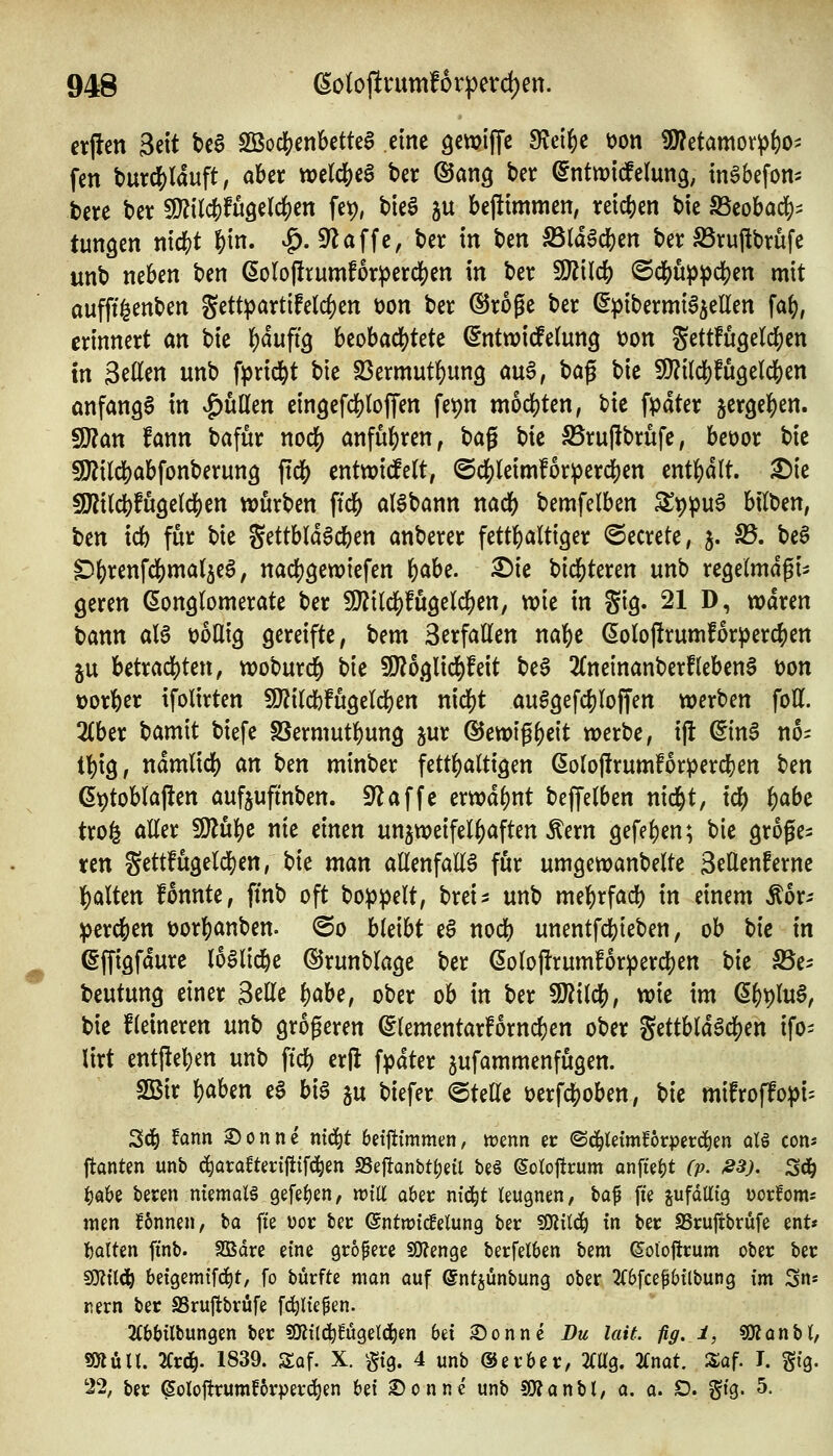 erjlen 3eit U$ 2öod(?enbettea cme gctpiffc IRei^c t)on ü)?etamor^{)o^ fen t>urd[)(duft, aber wclc&eS ber ©ang ber (5nttt)tdfelun3, in^befom bete ber WlWH^^^n fet), bieg ju bejttmmen, vetc^jen bic SScobad)^ tunken tiic^t §in. ^. klaffe, ber in t)m S5td6dS)en ber SSrufibrüfe unb neben ben ßoIol!rumf6rperd)en in ber 9}?{lc6 <S(JSjup))c^en mit aufft^enben Settpartifeld)en üon ber ©roge ber ^pibermia^ellen fa(), erinnert an bie l()duft3 beobaci()tete (Sntwicfelung tjon gettfugelcfjen In Seilen unb fprid&t bte SSermut^ung au6, bag bie 5!}?i(d)fu3eld[)en onfangg in |)üKen cingefcljlojTen fet)n m6(j[)ten, bie fpdter ^tx^^^cn, 9)?an fann bafur nocf) anfuhren, bag bie 5Brufibrufe, bcoor bie 9)?ild[)abfonberun9 jtdj) enttvicfelt, @dS)leim!6r^3erd[)en enthalt. £)ie 5U?i(dS)fuöe(clS)en würben fid[) al^bann nadE) bemfelben Z'^'^u^ bilben, ben icb für bie Settbld^cben anberer fetthaltiger ©ecrete, 3. S5. be§ ^{)renfc&ma(5e6, nadjgetviefen f)aU. X)lc bid&teren unb xe^dmäfu geren eonglomerate ber SU?ilclS)!Ü3elc^en, wie in gig. 21 D, waren bann alg t)6nig gereifte, bem 3erfaden na^t (5olojlrumf6r^er^en 5U betradE)ten, woburcf) bie SD?6glid^feit be§ 2(neinanberfleben§ t)Dn tjorfeer ifolirten 9}?ildbfu9elcben nid()t au^gefc^Ioffen werben fott. 2(ber bamit biefe SSermutbung jur ©ewig^eit werbe, ijt ^in§ no^ tl^ig, ndmlidf) an ^m minber fetthaltigen ßolofirumforpercben ^^n ßptoblajlen aufjufmben. ^affe erwdl)nt bejfelben nid&t, ic^ i)abc trofe aller !9Zu^e nie einen unjweifelf)aften Äern gefel)en; bie größe- ren Settfügeld)en, bie man allenfalls für umgewanbelte SeUcnfernc l^alten fonnte, ftnb oft bo^ipelt, brei^ unb me^rfacb in einem ^6r- >ßcx^tn t)or|)anben. @o bleibt eS nod^) unentfcbieben, ob \)k in effigfdure loölic^e ©runblage ber ßoloP:rumforperd)en bie ^e^ beutung einer Seile i)ahe, ober ob in ber Mi(^, wie im ($6t)lu§, bie Heineren unb größeren (5lementarforn($en ober gettbldgclS)en ifo= Urt entjleben unb ftcb cr|l fpdter jufammenfugen. Sßir l)aben ee bi6 ju biefer ©tette öerfcboben, \>k mifroffo^i^ 3(3^ !fönn ©onne ntd^t betjitmmen/ tomn er <Sc^tetmf6rpetd^en q16 cons ftonten unb c^arafterifltfc^en SSeftantt^eil beö ^orojitcum an\Ut)t (p. »3). S^ t)abß beten memoBgefe^en, njiU aber nt(|t leugnen, \i<i^ fie gufdtttg üorfoms men fonnen, ba fte üoc ber ©ntwicfelung ber fO^iilci^ tn bec SSruftbrufe ent« garten ftnb. SBdre eine größere SOJenge berfelben bem eoloflcum ober ber sottl^ betgem{fd)t, fo bürfte man auf (5ntjünbung ober 2C6fcep6tlbung im 3n* rem ber SSrujtbrüfe fc^ltepen. 2(66ilbungen ber 59?il(^!ügeld^en bei Sonne Dm lait. flg. i, «JKanbt, «ölün. 2Crd^. 1839. Saf. X. §tg. 4 unb ©erber, Mg. 2Cnat. Saf. I. gig. 22, ber ^olojtrum?6rper(^en bei Sonne unb SOJanbl, a, 0. D. gig. 5.