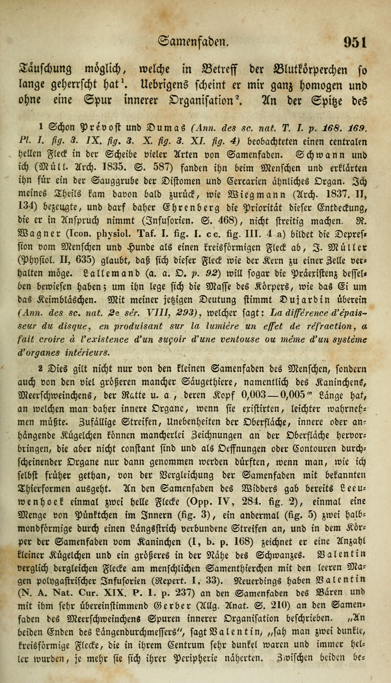 3:dufd)un9 moglidj), welche in S5etreff ber SSlutforperdjen fo lange 9e{)errfc^t ^at\ Uebrigcng fd)eint er mir ganj homogen unb of)ne eine ©pur innerer Dr^anifatlon^ 2Cn ber (Spille be§ 1 ©d^on ^ce'öoft unb ^uma§ r^«». des sc. naL T. I. p. 168. 169. PI. I. fig. 3. IX, fig. 3. X. fig. 3. XL fig. 4) beobad^tetcn einen centralen t)eUen glec! tn ber (Sd^eibe m'eler 2frten öon (Somenfaben. ©c^wann unb \6:j {miiii. 2rr^. 1835. ©. 587) fanben ti)n beim SKenfd&en unb erlldrten i^n für ein ber ©auggru&e ber ^ijtomen unb ©ercarten üt)nlici^eg Drgan. 3«^ mei'neg S^eüa Um baöon balb jurüc!, wie SBtegmann (2(r(^. 1837. II, 134) bejeugte, unb barf bal^er ©b^^enberg bte Priorität biefer ©ntbecfung/ bte er tn 2fnfprucö nimmt (Snfuforien. «S. 468), nid^t ftreitig mad)en. 9?, SOSagner (Icon. physiol. Taf. I. fig. I. cc. fig. III. 4 a) bilbet \ik ©epref« fton üom SÄenfc^en unb «i^unbe atö einen kreisförmigen g(ec! a6, 3- 9KüUec (^^pfiol. II, 635) gtaubt, baf ftc^ biefer ^Ud wie ber Äern %\x einer 3eUe oer« i)aUen möge. ßaUemanb (a. a. D. p. 92) toxVi fogar bie ^rderiftenj beffet« Oen beriefen ;()Qben5 um i^n lege \i6) \>k ^<x^z be§ ÄorperS, wie ba§ @i um baä ÄeimbldSd^en. 50lit meiner je^igen Deutung ftimmt ©ufarbin überein (Ann. des sc. nat. 2q ser. VIII, 293), treld^er fagt: La difference d'epais- seur du disque, en produisant sur la lumiire un effet de ref'raction, a fait croire ä l'existence d'un sugoir d'une ventouse ou meme d'un Systeme d'organes Interieurs. 2 Sieö gilt ni(^t nur öon ben fteinen ©amenfoben be§ SOlenfd^en, fonbern ouc^ öon ben üiel größeren manci^er ©duget^iere, namentliij^ be§ Äanind^enS, 50?eerfc^wetn^eng, ber m<,it^ u. a., beren ^opf 0,003 — 0,005' ßdnge Wt an welchen man ba^er innere Drganc, wenn fte ej:ij!irten, (eid^ter wa^rne^s men müfte. 3ufdUige «Streifen, Unebent)eiten ber Dberfldd^e, innere ober an= ()dngenbe Mgelc^en fonnen manci^erlei 3ei(i)nungen an ber Oberfläche j^eroor; bringen, W aber nic^t conftant ftnb unb alä Defnungen ober ©ontouren burd^» fd^einenber Organe nur bann genommen werben bürften, wenn man, vok i(^ felbjt frui)er get]()an, üon ber SSergleid^ung ber ©amenfaben mit befannten S£f)ierformen auSgcf)t. 2Cn ben «Samenfaben beö 2ß{bber§ gab bereite ßeeu* wenl)oeB einmal jwei ^elle '^kdz (Opp. IV, 284. fig. 2), einmal eine sjKcnge üon ^un!td^en im Snnern (fig. 3), ein anbermal (fig. 5) %vot\ l^alb* monbformige burd^ einen Sdngöftrid^ üerbunbene (Streifen an, unb in bem ^ör? per ber ©amenfaben üom Äanind^en (I, b. p. 168) ^etd^net er eine 2Cnjat)l kleiner Äugeld^en unb ein grofereö in ber 9^dl)e beö ©c^wanjeS. Valentin oerglid) bergleic^en gtecEe am menfd^lid^en ®amentl)ierd^en mit ben leeren SOJa^ gen poli)gaftrifd^er Snfuforien (S^epert. I, 33). gfleuerbingi Ijaben «Balentin (N. A. Nat. Cur. XIX. P. 1. p. 237) an ben ©amenfaben be§ SSdren unb mit ibm fel)r übereinftimmenb ©erber (2CUg. 2Cnat. @. 210) an ben ©amen» faben beö ^zit^^vozm6)zm ©puren innerer Organifation befc^rieben. „2Cn beiben ©nben beS ßdngenburd^mefferS, fagtSSalentin, „fal) man imi bun^c, freiSformige glecfe, hiz in il)rem Zentrum fel)r bun!el waren unb immer IjeU ler würben, je mei^r fte fid^ i^rer ^ertp^erie ndf)erten. 3'üifdöen b^x^iw ba