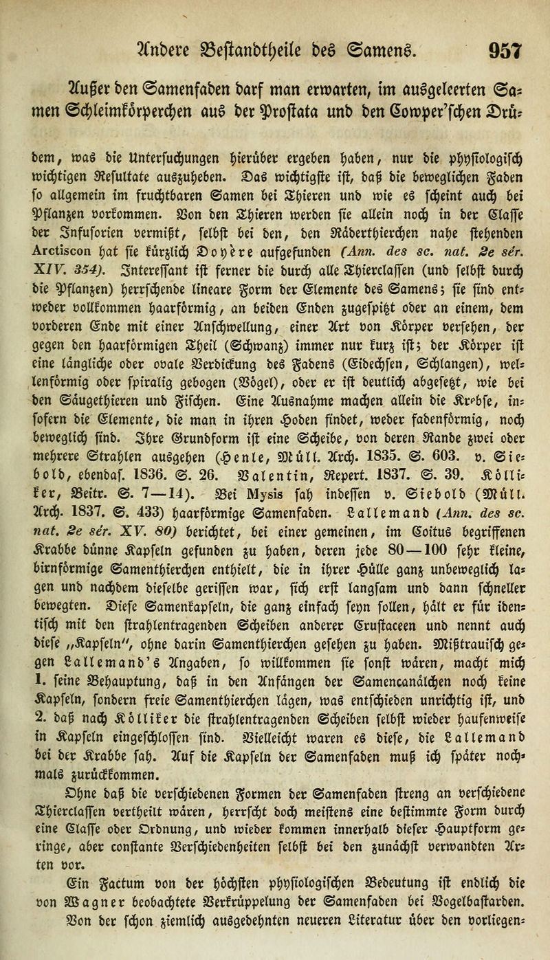 Tln^a hm ©amenfabcn batf man txwaxUn, im aix^dmtm ©o^ men @dS)(eimf6rp€vd[)en aua ber 9)vopata unb Un 6ott)^)er'fd[)en ^ru^ tem, wag bk Untetfud^ungen 1)kvnhtt etgeiöen !)a6en, nut: bie p^t)ftoIo9ifc^ ttJtd^tigen SRcfultate auösu^eben. Saö ttJtd^ttgjle ifl, fcaf hk Um^ö^zn gaben fo oUgemein tm frud^töaren ©amen bei S(){eren unb wie e§ fd^eint au(^ Ui ^flanjen üorfommen. SSon tm Sf)ieren ttjerben fte allein nod^ in bec ©laffe bec Snfuforien üermift, felbjl bei ben, ben SRdbertl)ierc^en na^e fte^enben Arctiscon f)at fte furjli(iö 2)üi)ere aufgefunben Mm?, des sc. nat. 2e se'r. XIV. 854). SnterefTant tfl ferner W burd) alle S^ierclofTen (unb felbft bur^ W ^f^anjen) Ijerrfd^enbe lineare gorm ber Elemente be6 (SomenSj fte ft'nb ent« Weber üoUfommen ^aarformig, an beiben @nben sugefpi^t ober an einem^ \izm t>orberen ßnbe mit einer 2(nfd^tt)ellung, einer %xt üon Körper üerfe^en, ber gegen ben ^aarformigen S^eil (©d^wanj) immer nur furj ift5 ber Äörper ift eine Idnglid^e ober oüale SJerbicfung be§ gabenä (Sibe^fen, ©cfjlangen), weis tenformig ober fpiralig gebogen (9S6gel), ober er ift beutli(^ abgefe|t, wie Ux ben ®duget:()ieren unb gifd^en. ©ine 2Cuönal)me xna^zn allein W Är^bfe/ ins fofern \ik Elemente, W man in il)ren »|)oben ftnbet, Weber fabenf6rmig, no^ beweglid^ ft'nb. S^re ©runbform ift eine (Sd^eibe, üon beren 9?anbe iwü ober mehrere ©tra^len ausgeben (vg)enle, «O^ull. 2Cr^. 1835. ©. 603. tj. ©ie^ bolb, ebenbaf. 1836. ©.26. SJalentin, SÄepert. 1837. ©. 39. Äolli« fer, aSeitr. ©. 7—14). SSei Mysis fab inbeffen ö. ©iebolb (SRull. %x6). 1837. ©. 433) baarformige ©amenfaben. ßallemanb (Ann. des sc. nat. Se se'r. XV. SO) berietet, Ui einer gemeinen/ im SoituS begriffenen Krabbe bünne ^apfeln gefunben i\x ^abm, beren jebe 80—100 febr fleine, birnformige ©amentbierd^en entbielt, hiz in ibrer JqMz ganj unbeweglid^ la« gen unb nad^bem hiifüU geriffen war, ftc^ erft langfam unb bann fd^neller bewegten, ©iefe ©amenfapfeln, hiz ganj einfach fet)n foüen, 1^ä\t er für ibens tifd^ mit bm ftrai^lentragenben ©c^eiben anberer ©ruftaceen unb nennt auc^ bicfe „Äapfeln'', obne barin ©amentbierd^en gefeben ju boben. SKiptrauifd^ ge« gen Saltemanb'S 2(ngaben, fo willkommen fte fonft waren, mad^t mic^ 1. feine SSebauptung, lici^ in ben 2(nfdngen ber ©amencandld^en noc^ feine Äapfeln, fonbern freie ©amentbierd^en lagen, tca^ entfd^ieben unrichtig ift, unb 2. \>a^ naä) Äollifer W ftrablentragenben ®ä)dbzn felbft wieber baufenweife in Äapfcln eingefd^loffen ffnb. ^izUdä^t waren eö biefe, W Callemanb Ui ber Krabbe fab. 2Cuf bii Äapfeln ber ©amenfaben mup iäj fpdter nod^« mal§ jurucffommen. £)bne t)a^ t>ii üerfd^iebenen formen ber ©amenfaben ftreng an öerfd^iebenc Sbierctaffen üertbeilt wdren, b^^^fd^t bodb meiftenS eine beftimmte gorm burdb eine klaffe ober Drbnung, unb wteber fommen inn^rbalb bfefer ^auptform ges ringe, aber conftante S3erfdbiebenbeiten felbft Ui ben junddbft oerwanbten 2(rs ten üor. ein factum »on ber i>bö^^m pbPfiologifd^en SSebeutung ifl enbltd^ bii üon Sßagner UohaäjUU SSerfrüppelung ber ©omenfaben hn SSogelboftarben. SSon ber fd^on jiemlid^ auggebebnten neueren ßiteratur über Un vorliegen-