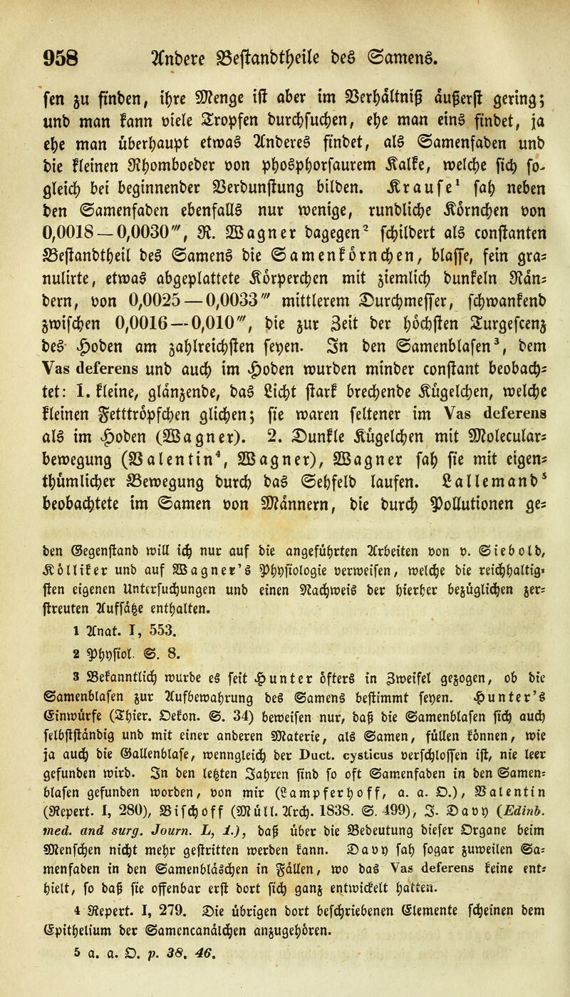 fen ju fifnben, i^rc 9??en9c tfl aber im Söer^dttniß dugerjl Qcrmg; unb man fann üiele 2:ropfen burd)fud)en; eljje man cing finbet, ja c{)e man überhaupt etnoa6 2£nbere§ finbet, al§ ©amenfaben unb bie f(einen 9?^omboeber oon :|)^o^p()orfaurem Äalfe, weld[)e fic^ fo- ßleicf) bei beginnenber S3erbunj!ung bilben. Traufe* fa^ neben ben ©amenfaben ebenfalls nur wenige, runblicbe Ä6rncl[)en t)on 0,0018-0,0030'% !R. Sßagner baäegen' f4)tlbert aU conj!anten 25ej!anbt()eil beg @amen§ bie ©amcnforndS)en, blaffe, fein gra^ nulirte, cttüa$ abgeplattete Äor^jerdjjen mit jiemlicf) bunfeln dläxii bern, üon 0,0025 — 0,0033' mittlerem :^urct)meffer, fcl)wanfenb jwifcben 0,0016 —0,010''', bie jur Seit ber ^ocbflen Surgefcenj beS ^oben am §al)lreic()|!en fepen. Sn ben ©amenblafen^, bem Vas deferens unb auc|) im vJ)oben würben minber conjiant beobac^- tet: l.fleine, gldnjenbe, t)a$ Siebt |iarf bred^enbe Mgelcben, welcbe fleinen Setttro:pfd)en 9lic|)en; ffe waren feltener im Vas deferens al6 im ^oben (SBagner). 2. ^unfle Äugetcfjen mit SJ^olecular- bewegung (S3alentin\ SBagner), SBagner faf) ffe mit eigen? tbumlidS)er SSewegung burcb t>a$ @ebfelb laufen, ßallemanb* beobachtete im ©amen üon Wlänmxn, bie burcb 9)ottutionen ge? tm ©egenftanb will iä) nuc ouf tk an9efü()rten 2Crbe{ten öon o. (Siebolb, ^6lU!er unb auf 2Bagner'§ ^^t)i1toloöie üemeifen, welche bie nid^t)at% ften eiöenen Unttrfuii)ungen unb einen S^ac^weiö ber feierfjer bezüglichen jer= ftreuten 2fuffd^e entl)alten. 1 2fnat. I, 553. 2 ^^i)ftol. @. 8. 3 SSefanntlic^ würbe e§ feit «Runter 6fter§ tn Zweifel gebogen, ob bk ©amenblafen jur 2luf6ett)al)rung be§ ®amen§ beflimmt fe^en. ^unter'S einwürfe (Sl){er. Oefon. ©. 34) beweifen nur, ta^ bie ©amenblüfen ftd^ aud) felb|!|ldnbig unb mit einer anberen Sfjjaterie, al6 ©omen, füllen Tonnen, wie ja aud^ bie ©ollenblafe, wenngleich ber Duct. cysticus üerfc^lojfeh i% nie leer gcfunben wirb. Sn ben legten Saljren finb fo oft (Samenfaben in ben (Samen^ blafen gcfunben worben, üon mir (eampferljoff, a. o. D.), SSalenttn («Repert. I, 280), a5if(i^off (gjJüll. 2Crd^. 1838. a 499), 3- 2)ao^ iEdinb. med. and surg. Journ. L, i.), \)<x^ über bie SSebeutung biefer Drgone beim fOJenfc^en nid^t mel)r gejlritten werben fann. ®aüi) fal) fogar juweilen @a= menfaben in hm ©amenbldoc^en in fallen, wo baö Vas deferens ifeine ent? i)k\i, fo ha^ fie ojfenbar erji bort fi^ ganj entwicfelt Ijoitea. 4 «Äepert. I, 279. Sie übrigen bort befd^rieben^n Elemente fd^einen bem (Spit^elium ber ©omencandld^en ansugel)6ren. 5 a. 0. D. p. 38, 46,