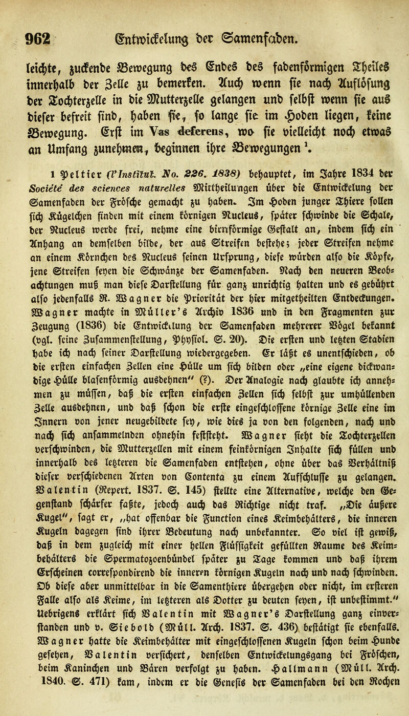 U\(I^U, jucfenbc fBcm^nriQ t>€a ^nt>c6 t)c§ fabenformigcn SlfieilcS innerhalb bcr Seile ju bemerfcn. 2(ucl[^ wenn ftc naä^ 2Cufl6futtg bct Sodbterjcllc in bic SO^utterjcflle gelangen unb felbji wenn ffe a\x^ biefer befreit finb, l^aben fi«-, fo lange fie im ^oben liegen, feine SScwegung. @rjl im V«s d^ferens, xofy fie t)ielleicl)t nodj) etwaf an Umfang june^men, beginnen ii)xc SSewegungen \ 1 ^clttet: (VInstitut No. 226. 1838) behauptet, im Sa^)« 1834 bcv Societe des sciences naturelles 9!Kittt)eilungen übec bie ©ntTOicfetung bcj: ©amenfaben ber S'^ofd^e gemocht ju t)aben> Sm ^oben junger 5£()im füllen ft(i^ Äugelten finben mit einem fornigen SRucleuS, fpdtec f^winbe bie ©(J^ale^ bec 9lucleu§ werbe frei, nebme eine bicnformige ®ej!alt an, inbcm ftc^ ein ' 3(nl^ang an bemfelben h\\\>i, ber aus (Streifen beftebc; jeber ©treifen nebmc an einem Ä6rnd^en be§ S^udeuS feinen Urfprung, biefe tt?urben alfo bie Ä6pfe, jene ©treifen fe^en \)k ©djwdnje ber ©amenfaben. 9Jad^ ben neueren SSeob« a(^tungen mu^ man biefe )DarfteUung für ganj unrichtig ^^oXUn unb e§ gebührt olfo jebenfaUö fR. Sßagner bie Priorität ber btcr mitgetbeitten @ntbed!ungen. SBagner mad^te in SJÄüUer'ö lix^ixi 1836 unb in ben Fragmenten jur 3eugung (1836) bie @nt«>ic!tlung ber ©amenfaben mehrerer 8S6gel begannt (ügl. feine 3ufammenfteUung, ^()i)fiol. ©. 20). 2)te erften unb legten ©tabien \j(kU i(!^ noc^ feiner ©orftellung wiebergegeben. ©r Id^t e§ unentfd^ieben, ob bie erjlen einfot^en 3eUen eine Jg)üUe um ft^ bilbin ober /,einc eigene bidEwan« tige ^ütte blafenformig auSbebnen (?). ®er JCnalogie nac^ glaubte i^ anneb* men ju muffen, \ia^ bie erjlen einfa(i^en 3eUen fic^ felbft jur umbuUenben 3elle auSbebnen, unb \ia^ fd^on bie erfte eingefc^loffene fornige 3«llc eine im Snnern oon jener neugebilbete fe^, wie Wt \a oon ben folgenben, nac^ unb jiad^ ftd^ anfammelnben obnebin feftjtebt. Sßagner ftebt V\i Soii^terseUen verfc^winben, bie fOlutterj^ellen mit einem feinkörnigen Snbalte fid^ füllen unb innerbalb be§ le|teren \ik ©amenfaben entfteben, obne über \i(k^ SSerbdUni^ biefer »erfd^iebenen 2Crten »on Sontenta %vl einem 2(uff(^luffe gu gelangen. SSalentin (9?epert. 1837. ©. 145) fteUte eine filternatioe, welche ben ©e* genftanb fd^drfer fafte, jebod^ auc^ baö Slid^tige nic^t traf, „iöie duferc Äugcl, fagt er, „bot offenbar \>\t %mtt\oxi eines ÄeimbebdlterS, bte inneren Äugeln bagegen ftnb ibrer SSebeutung nad^ unbefannter. ©o »iel ijl gewt^, \ia^ in bem jugteid^ mit einer bellen glüfftgfeit gcfüUten SRaume beS Äeims bebdlterS \)k ©permatojoenbünbel fpdter ju Sage fommen unb bof ibrem ©rfd^einen correfponbirenb \)\i innerm ifbrnigen Äugeln nacb unb nadb fc^roinben. Ob biefe aber unmittelbar in W ©amentbiere übergeben ober nic^t, im erjieren galle alfo als Äeime, xm le|teren als 3)otter gu beuten fet)en, ift unbeflimmt.'' UcbrigenS erfldrt fid^ SSalentin mit Sßagner'S Sarftellung ganj einüer« ftanben unb ö. ©iebolb (SKüll. 2frd^. 1837. ©. 436) bejtdtigt fie ebenfaUS. SBagner 1c)(atU W Äeimbebdlter mit eingefd^loffenen Äugeln fc^on beim ^unbe gcfeben, SSalentin oerftd^ert, benfelben (SntwicfelungSgang Ui Sr6fcben, beim Äanind^en unb SSdren »erfolgt %\x bobfu- -^altmann (SJJüll. 2(rd^. 1840. ©. 471) fam, inbcm er W ©enefis ber ©amenfaben ^ii ben Siod^en
