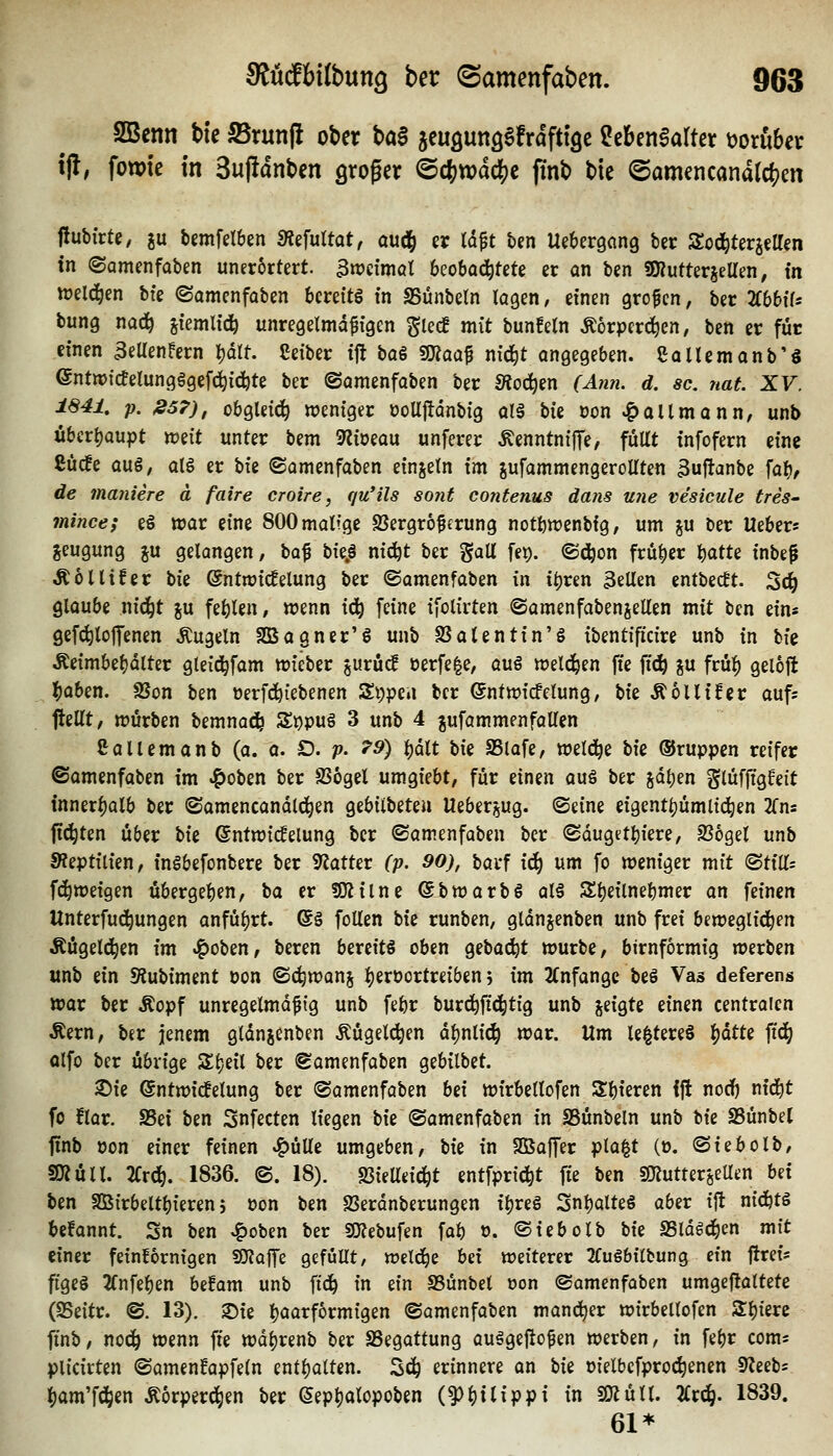 SBenn tie S5run|i ober ba§ acuöunö^frdfttQe MinMkx t)oruber tj!, fowtc In 3uj!dnben groger ©cfewdc^e ftnb bie @amencand(c(?en flubirtc, gu bemfelben «Refultat, oudd er td^t ben Uebergang bei: Sod^terjetten in ©omenfaben uner6rtert. 3n?c{möt beobo^tete et on bcn SKutterjeUen, in miä^m bfe ©amenfoben bereite in SSünbetn logen, einen grofcn, ber TibbiU bung nad^ stemU'c^ unregelmd^fgcn glec! mit bunfetn Ä6rpcrc!^en, ben er für einen 3eUenfern })ält. Ceiber ijl ba§ ^aa^ nid^t angegeben. ßQllemanb'ö ©ntnjictelungggefc^icfete ber ©amenfaben ber Sioä)m (Ann. d. sc. nat. XV. 1841, p. »57), übgleid^ weniger ooUjlanbig olä Un oon ^allmonn, unb übcri)Qupt wiit unter bem 9^ioeou unferer ÄenntnifTe, füllt infofern eine ßücfe au§, atg er W ©amenfaben einjetn im sufammengeroUten ^uftanbe \a'i), de maniere ä faire croire, qu'ils sofit contenus dans U7ie ve'sicule tres- mime; eS war eine SOOmattge SJergroferung notbwenbfg, um ju ber Ueber* jeugung %\x gelangen, \iQ.% \,\zp nic^t ber galt fe^. ©d^on frü|)er %oAiz inbe^ Äollifer bie ©ntwid^elung ber ©amenfaben ixi i^ren 3eUen entbe(ft. 3c^ glaube nic^t ju festen, wenn id^ feine ifolirten ©amenfabenjellen mit ben ein« gefc^loffenen Äugeln Sßagner'g unb S3alentin'g ibentificire unb in \i\z Äeimbe^dlter gteid^fam wieber jurüc! üerfe|e, au§ weld^en fte ft^ ju frü^ geloft ^aben. SSon ben »erfd^iebenen Sippen ber ©ntwicfelung, 'iiiz ÄoUifcr aufs ftellt, würben bemnad^ %t)X)VA 3 unb 4 gufammenfaUen Saliern anb (a. a. D. v- ^^) ^dlt \>\t SSlafe, weld^e W ©ruppen reifer ©amenfaben im ^oben ber SSogel umgiebt, für einen auö ber sdl)en glüffigfeit {nnerl)alb ber ©amencandld^en gebilbeteu Ueberjug. ©eine eigentl)ümli4)en 2fns fiepten über Ut ©ntwicfelung ber ©amenfaben ber ©duget^iere, 236gel unb 9?eptilien, inöbefonbere ber 9?atter (p. 90), barf i6) um fo weniger mit <^ti\i= fc^weigen übergeben, \iix er !Oiilne ©bwarbö al§ St)e{lnebmer an feinen Unterfu^ungen onfü^rt. @§ foUen Ut runben, gldnjenben unb frei beweglid^en Äügeld^en im .?)oben, beren bereite oben Qi\>a&jt würbe, birnformig werben unb ein !Äubiment oon ©c^wanj ^eroortreiben j im 2(nfangc beö Vas deferens war ber Äopf unregelmäßig unb febr burd^fid^tig unb geigte einen centralen Äern, ber jenem gldnjenben Äügeli^en dl)nlic^ war. Um le|tere§ 'i^atU fid(| olfo ber übrige Sl}eil ber ©amenfoben gebilbet. ®ie ©ntwid^etung ber ©amenfaben M wirbellofen Sbieren ift nodf) ntd^t fo flar. S5ei ben Snfecten liegen bie ©amenfaben in SSünbeln unb Uz SSünbel linb pon einer feinen »^üUe umgeben, W in SBajfer pla^t (o. ©iebolb, SR Uli. 2Crd^. 1836. ©. 18). JBielleic^t entfprid^t fie ben sjjjutteröeUen Ui ben SBirbeltbieren 5 oon ben SSerdnberungen ibreS 3nbalte§ aber ift nid^tg befannt. Sn ben ^oben ber SKebufen fab o. ©iebolb bie SSldöd^cn mit einer feinfbenigen SOJaffe gefüllt, welche hd weiterer 2fu§bilbung ein flrei« figeö 2fnfeben befam unb ftd^ in ein SSünbet öon ©amenfaben umgeftattete (25eitr. ©. 13). 2)ie böarfbrmigen ©amenfaben mancher wirbellofen Sl)ierc finb, nod^ wenn fie wdl)renb ber SSegattung auägefio^en werben, in febr coms plicirten ©amenfapfeln entljalten. Sd^ erinnere an Uz oielbcfproi^enen 9?eebs i()am'fd&en Äorperd^en ber (Sep^alopoben (^()ttippt in SÄüll. %x^. 1839. 61*