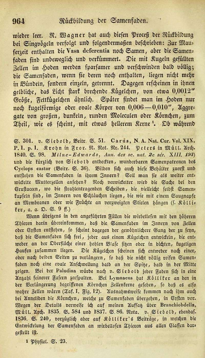 tt)teber leer. fR, fBa^ntx ^at and) btefen 9)rDceg ber SludfbUbung bei ©tngüogeln üerfolgt unb folgenbermagen befc|)rie6en: Bur SU^au^ ferjeit entf)alten bte Vasa deferentia noc^ ©amen, aber bie ©amen^ faben ftnb unbewe^lidS) unb üerfummert. ^te mit kugeln QefüUten Seilen im ^oben werben fparfamer unb t)erf($«)inben balb üollig; t)ie (Samenfaden, wenn ffe beren nod) entl^alten, liegen nid)t me^r in S3ünbein, fonbern einzeln, getrennt, dagegen erfd^einen in i^nen gelblid^e, ba§ liefet jlarf bredjenbe Mgeld^en, öon ttm 0,0012'^ dJroge, Scttfugelcl[)en dl)nlid[). (Später fi'nbet man im ^obcn nur no(^ fugelformige ober ooale Äorper üon 0,006 —0,010'% 2(ggrc^ Qak üon grogen, bunfeln, runben SJJoleculen ober Äorndj)en, jum S^eil, wie e^ fc{)eint, mit etwa§ ^tUmm Äerne \ $Dh wd()renb ©. 301. ü. ©iebolb, SSeitc. ©.51. Carüs, N. A. Nat. Cur. Vol. XIX. P. 1. p. 1. Äro^ in Sror. S^. S«ot. 9lr. 244. ^eter§ in SOlüll. 2trd^. 1840. ©.98. Milne-Edwards, Ä?i7i. des sc. nat 2e se'r. XIII. 193) itnb \)\z fürjl{(^ üon «Siebolb entbecften, wunberbaren ©amenpotronen be§ Cyclops castor (SSettr. ©. 36). SSilben ft(^ ouc^ bfefe S5ef)d(tet: juerft unb entjtei)en bie ©amenfaben in ifjrem Snnern? ©oU man fie al§ ipeiter ents tt)i(lelte SKutterjellm anfeijen? 9^0(^ üern?icfelter wirb bie ©ad^e bei bm 6rujlaceen, tt)o bie ftraijlentragenben ©(Reiben, bie ^kM6:^t felbjt ©amens Japfeln ftnb, im Snnern üon ©d^lduc^en liegen, hk 'vok mit einem ©augnapfe an $Olembranen ober wie ^ruc^te an üerjweigten ©tielen i)dn9en (f. Äollis fer, a. a. D. ©. 9 ff.) Sßenn übrigens in ben angeführten gdtlen W wirbellofen mit ben bol)eren Spieren barin übereinkommen, \ia^ 'i>\t ©amenfaben im Snnern üon 3eUen über ßi)|!en entftei)en, fo fd^eint bagegen ber geir6i)nlic!^cre ®ang ber ju fci)n, \)a^ W ©amenfaben fic|| frei, jeber au§ einem Äugelten entwicfeln, W ent« Weber an ber Oberf(dc^e einer f)obten SS?afe fi^en ober in bid^ten, kugeligen Raufen jufammen liegen, ©ie Äügelc|)en fdjeinen fi^ entwcber nad^ einer, ober nac^ betben ©eiten %\x üerldngern, fo \)a^ W ntd^t DoUig reifen ©amens faben noc^ eine oüale 2Cnfc^weUung balb an ber ^)>\t^z, balb in ber SOZifte geigen. SSei ber Paludina würbe nad^ o. ©iebolb jeber '^a'tizn ftd^ m eine 2Cnsal)l feinerer gafern jerfpalten. Sei Lymnaeus l^at Äollifer an ben in ber SSerldngerung begriffenen Äornd^en 3ellen!erne gefeben, fo \ia^ e§ alfo wa:()re 3eHen wdren (Saf. I. ^\%. 12). 2(ugnal)mSweife fommen nad^ il)m a\x^ Ux 2Cnneliben hk Äornd^cn, weld^e ju ©amenfaben übergeben, in ei)ften üor. Sßegen ber S)etail§ üerweife i(^ auf meinen 2Cuffa^ über Branchiobdella, sjJiüll. lix^. 1835. ©. 584 unb 1837. ©.86. 9?ota. ü. ©iebolb, ebenbaf. 1836. ©. 240, üorjüglid^ aber auf Äollifer'ö SSeitrdge, in wel(i)en hk (Sntwicfelung ber ©amenfaben an wirbellofen Sl){eren ouS allen klaffen bar« gejieUt ift. 1 ^l)t)ftol. ©. 23.