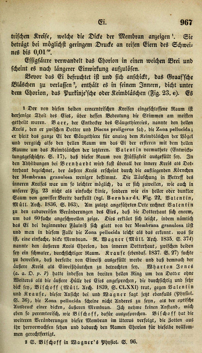 trifc^cn treffe, tvt\ä)t bte ^tcfc bcr Wlcmhxan anzeigen \ (Bk betragt bei mogltdSift geringem £)rutfe an reifen ©iern t>e§ <Bä)mU m$ hx^ 0,01'. Sffigfdute Derwanbelt baS (5()orion in einen xt>t\ö)tn S5rei unb fd&eint cS nac^ längerer ^inwirfung aufjulofen. ^et>or ba§ @i befruchtet ift unb ft* anfdjicft, \>a$ @raaf'fc&e S5la6cf)en ju t)erlajfen^ entl^dlt cS in feinem Snnern, bicbt unter bem (Sftorton, ba6 9)urfinie'fclS)e ober 5teimbla0c()en (gig. 23. e). ^§ 1 ©et üon bteffn beiben concentnfd^cn Ärctfen ctngcfd^toffcnc 9?aum ift derjenige S^eil be§ ©teö, über bejTen SBebeutung bfe ©ttmmen am metften 5etf)dtt waren. SSaer, bec @ntbec!ei; be§ ©dugett)tere{e§, nannte ben l^iUtn Ärctö, ben er jn?ifd^en 2!)otter unb Discus proligerus fa^, bte Zona pellucida; <r Wlt baö ganje Si ber ©duget^iere für analog bem Äeimbldöc^en ber SSogel «nb »ergiid^ olfo ben gellen diaum um baS (5i ber erjteren mit bem gellen Dtaume um ha§ Äetmbldöci^en bcr le^teren. föalentin üermuti^ete (©ntmicfc« Xun9§9ef4)i(^te. ©. 17), ba^ btefer 9?aum »on gtüffigfeit augQcfüUt fe^. Sn ben ^(bbübungen bei S5ernt)arbt wirb faft überall ber innere Äreiö al§ ^oU tcr^aut bejcic^nct, ber dufere Äreiö erf^eint burd^ hk aufliegenben Äornd^en ber Membrana granulosa weniger befiimmt. 2)ie Sdufci^ung in SSgtreff beS inneren Äreifeö war um fo teici^ter möglich, ta er fic^ juweilen, wie auc^ in unferer gig. 23 nic^t al6 einfoc^e Cinie, fonbern vok ein l;eUer ober bunfler ©aum »on gewiJTerSSreite barjtellt (ogt. Bernhardt. Fig. 22. SSalentin, SKüU. 2frc^. 1836. ©. 163). 2Cm jule^t angeführten £)rte rechnet 25alentitt ju ben cabaüerofen SJerdnberungen beö (Ski, ha^ tk ©otterbaut ftd^ enorm, um bog 60fa(fee angefd^woUen jeige. ©ie§ er!ldrt ftd) leicht, inbem ndmlid^ hai @i Ui bcginnenber gdulni^ ft^ glatt üon ber Membrana granulosa loft unb man in biefem galle ik Zona pellucida leidet alö bai ernennt/ wai fte i% eine einfädle, bicfe ?0?embran. m. SBagner(SÄüa. livä). 1835. @. 374) nannte ben duferen Äreiä ©b^vion, ben inneren ©otterbaut, jwifc^en betben fe^ ein fdbmaler, burdbftd^tiger SÄaum. Ä raufe (ebenbaf. 1837. @. 27) fud^te ju beweifen, ha$ berfelbe üon (Sitoti^ aufgefüllt werbe unb ba^ bemnad^ ber dunere ÄreiS alö (Siweifbdutd^en ju betrad^ten fei). SBbarton Soneö (a. a. D. p. 7) )^atU inbeffen ben breiten \)iVizxi füin^ um ben ©otttr o^ne SBeitereö alö bk dufere ^üUe beö ©ieS angefprod^en, bk burc^ftc^tig unb febr bicf fep, aSifc^yOff («müll. 2Crd&. 1839. @. CLXXI) trat, gegen SSalentin unb Traufe, biefer 2(nftd^t hii unb SBagner fagt je^t ebenfaU§ (?)b9ftt>t- ©. 36), bk Zona pellucida fd^eine nidbt 2Cnbere§ ju fe^n, al§ ber optifd^c JTugbrudf einer bicfen, duneren SOJembran. Sd^ nebme feinen 2Cn|ianb, mi&i eben fo peremtorifdb, wk SSifc^off, bafür auösufpredben. SSifdboff l)at bte weiteren SSerdnberungen biefer SQfJembran im Uteruö »erfolgt, bie 3otten aug tbr bf'^^örwacbfen feben unb baburd^ ben 9?amen (S^orion für biefelbe ooUfom= men gered^tfertigt. 2 ©. a5ifd()off in SBagnet'S ^Mwi- @. 96.