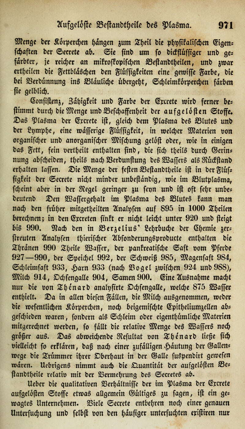 Wlen^^ bcr Äor^crc^en ()dn9en jum S^eil bic p^t)jifanfd6cn ©tgcns Wafteit bcr ©ecrctc ab. ©ic fmb um fo bicfflufftgcr unb gcs fdrbter, je reidjjet an mifroffopifcben ^effanbt()eilcn, utib jwar crt^eilcn bic %(nhlä$(i)en bcn SlufftQfcitcn eine gewiffc garbe, bic M SScrbunnung m$ S3laulic()C übergebt, ©cbleimfor^ercben färben ftc Qelblicb. ßonfi'llenj, Sdbtöfett unb garbc ber ^^cretc wirb ferner bc^ flimmt burcb bieüJ^engc unbSSefcbaffenbcit ber aufgelojlcn Stoffe. ^a§ 9?laama ber dxcxitt i(l, gleicb bem 9)la6ma beS SSIuteS unb ber ^pm^b^ finc wdffertge glufffsfelt, in welcber füiaterien üon organifcber unb anorganifcber SÖ^ifcbung gelojl ober, wie in einigen ba§ gett, fein üertbeilt entbaltcn ftnb, bic ftd) tbei(6 burcb ©erin« nung abfcbeiben, tbeilS nacb SSerbunflung be§ SBafJerS al§9lü#Qnb erbalten laffen. ^ic SJ^enge bcr fejten S5e|}anbtbeile ift in bergtufs ftgfeit ber ©ecretc nicbt minber unbejldnbig, wie im S5Iutp(a6ma, fcbcint aber in ber Siegel geringer ju fet)n unb ijl oft febr unbe« beutenb ^en Sßaffergcbalt im 9)la§ma beS IIBIute§ fann man nacb bcn fruber mitgetbcilten 2(nalt)fen auf 895 in 1000 Sbeilen berccbnen; in bcn @^creten finft er nicbt Icicbt unter 920 unb jfeigt hl^ 990. g^acb ben in SScrjcliuS' ßebrbudS)c ber Qi)tmk jer^: (Ireuten 2rnalpfen tbierifd)er 2(bfonbcrung§probucte cntbalten bic 2:brdnen 990 Sbeite Sßaffer, ber ^anfreatifcbc @aft t)om 9)ferbc 927—990, ber (Speid)et 992, bcr ©cbwcig 985, fO^agenfaft 984, ©cbleimfaft 933, ^arn 933 (na* 23ogel jwifcben 924 unb988), Wiidi 914, S)cbfengaUc 904, ©amen 900. (Sine TTugnabmc mad)t nur bic üon Sbe'narb anal^ffrte DcbfengaHc, welcbe 875 SQBajfcc cnt()ie(t. X>a in allen biefen gdllen, bic SJJilcb aufgenommen, webcr t>k ttjcfcntlicben Äorpercben, nocb beigemifcbtc ©pitbeliumjellen ahi gefcbieben waren, fonbern al§ ©cbleim ober eigcntbumlicbc üDZaterien mitgerecbnet werben, fo fdllt bic relatioc 9}^cnge bea SBafferö nocb groger au§. SDa^ abwetcbcnbc 9fJefultat oon 3:bcnarb liege ff* t>iellcicbt fo erfldren, t>a^ nacb einer jufdlligen ^dutung bcr ©allem Wege bic Srummer ibrer überbaut in ber ©alle fu6penbirt gewcfen wdren. Uebrtgeng nimmt aucb bic £luantitdt ber aufgeloflen IBe^ jlanbtbeilc relatio mit bcr 23crmebrung beg @ccrete§ ab. Ucber bic qualttatioen 23erbdltniffe ber im ^la^ma ber ^rcretc aufgclojlen ©toffc ctwa§ allgemein ©ültigeS ju fagen, ijl ein gc^ wagteS Unternebmen. 23tclc ©ccretc entbebren nocb einer genauen Unterfucbung unb fclbjl t)on ^cn bduftgcr untcrfucl?ten erijliren nur
