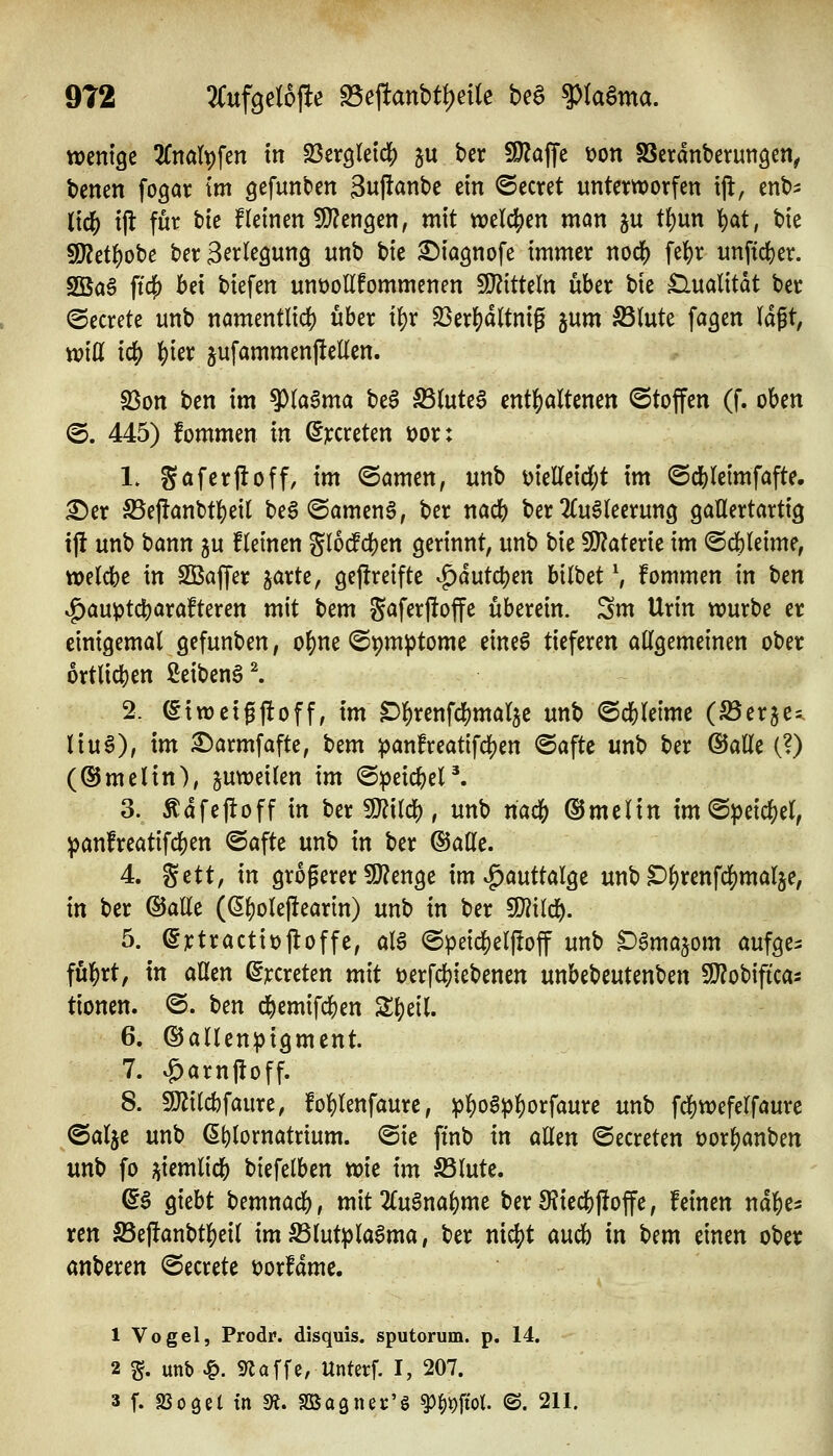 912 3Cuf9eI6f!e ^e^anbti)ciU bea ?)taSma. wenige 2fnalt)fen In SßergleidS) ju ber ^OZaffe i?on SSetanberungen^ benen fogar im gefunden 3up^nbe ein ©ecret unterworfen tjl, enb^ (ic& ijl für bie Keinen SJ^engen, mit ttjeld[)en man ju t()un ^at, bie S[)2et^obe ber S^^^'^^awng unb bie ^iagnofe immer nod() fe]()r unftd)er. 2öa^ ftcf) bei biefen unt)oEfommenen S!}?itteln über bie £lualitdt ber @ecrete unb nömentlic^ über i^r S3erl)a(tnig ^nm S3(ute fagen \ä^t, toiü ic|) ^ier sufammenj!ellen. S3on ben im ?)(a§ma be§ ^(ute^ entf)altenen ©toffen (f. oben (5. 445) fommen in (5)t:creten i?or: 1. Söferfloff, im ©amen, unb melleid(;t im ©cbleimfafte. ^er S5ej!anbtbeil beg @amen§, ber nacb ber 2(uMeerun9 gallertartig ij! unb bann ju fleinen Jlo^cben gerinnt, unb bie SJ^aterie im ©cbleime, welcbe in SBaffer jarte, gejireifte ^dutcl)en bilbet \ fommen in t>m ^auptcbarafteren mit bem S^^ferjloffe überein. Sm Urin würbe er einigemal gefunben, of)ne ©pm^tome eine6 tieferen allgemeinen ober örtlichen ßeiben6^ 2. (Siweigjtoff, im C^l^renfcbmalje unb ©cbleime (SSerje^i liu6), im ^armfafte, bem :panfreatifcl[)en @afte unb ber ©alle (?) (®melin), juweilen im ©peicbeP. 3. Ädfejloff in ber Wl'ü^, unb riadS) ©melin tm@^eicf)el, ^anfreatifd[)en ©afte unb in ber ©alle. 4. %ett, in größerer 9}?enge im ^auttalge unb D^renfci()mal5e, in ber ©alle ((5^olef!earin) unb in ber Tlild:). 5. ejctractitjftoffe, aia @peic|)elltoff unb Damajom aufge^ fül^rt, in allen ß^creten mit t)erfd[)iebenen unbebeutenben SD^obifica^ tionen. @. t)cn d^emifc^en Zi)til 6. ©allenpigment. 7. ^arn|!off. 8. 9JJilcbfaure, foblenfaure, ^]E)o6^^orfaure unb fdE)wefelfaure ©alje unb (5t)lornatrtum. @ie ftnb in allen ©ecreten t)or^anben unb fo jiiemlicb biefelben wie im S5lute. (i$ giebt bemnacb, mit 2lu6nabme ber9?iecb|ioffe, feinen nä^z^ xen S5e|fanbt]()eil im^lutpla^ma, ber nic^t aucb in ^^m einen ober anberen ©ecrete tjorfame. 1 Vogel, Prodr. disquis. sputorum. p. 14. 2 %. unb ^. S^affe, Unterf. I, 207.