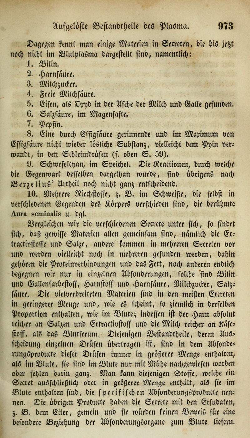 ^a^egen fennt man emige 5Ü?atenen in ©ccreten, bie bi6 je^t nod[) nicfet im Slut^la^ma baröejlellt ftnb, namentlid?: 1. S5ilin. 2. |)arnfaure. 3. 9Jiild)juc!er. 4. greie mi^\ämc, 5. (5ifcn, ata ^ypb in ber ^Tfcje ber 5!}iilcf) unb ©alle gefunbcn. 6. (gat^fdure, im ^agenfaftc. 7. ?)epftn. 8. ©ine burcl[) ©fftgfaure gerinnenbe unb im Wlaxlmnm t)on ©fftgfdure ni4)t n^ieber \b$lici)i ©ubflanj, üielleid)t bem ?)t)in i)er- wanbt, in bcn ^c!?leimbrufen (f. oben ^. 59). 9. @c|)tx)efelci)an, im (Speidjel. ^ie 9?eactionen, burd^ welcbe t>k ©egenwart beffelben bargetban würbe, finb übrigen^ nacb S5erje(iu6' Urtf)ei( nocb nicbt ganj entfc^eibenb. 10. 9}?ebrere 9?{ecbjitoffe, 5. S3. im @dS)wei^e, bie felbft in üerfcbiebenen ©egenben be^ Mx^tx^ t)erfcbieben finb, bie berübmte Aura seminalis u. bgl. SSergleicben wir bie t)erfdE)iebenen ©ccrete unter ftcb, fo finbet ftdj), ha^ gewiffe ^aUxkn allen gemeinfam ftnb, ndmlid^ bie dp tractiojioffe unb @a(je, anbere fommen in mebreren ©ecreten x>or unb werben üieüeicbt nocb in mehreren gefunben werben, t)a))\n geboren W ^roteinüerbinbungen unb ta$ ^ttt, nocb anberen enblicb begegnen wir nur in einzelnen 2Cbfonberun9en, folcbe *ftnb S5ilin unb ©aüenfarbeftoff, ^arnjloff unb .^arnfdure, -IJ^ilcbju^er, ©alj- fdure. £)ie üieloerbreiteten 9}?aterien finb in ben meijlen &cxiUn in geringerer SO?enge unb, wie eS fcfeeint, fo ^iemlicb i« berfelben Proportion entbalten, wie im fSinU*^ inbeffen ij! ber ^arn abfolut teicber an ©aljen unb ©jctractiöfloff unb bie SD?i(cb reii^er an Ädfe^ fioff, aU baS S5lutferum. diejenigen Seflanbtbeik, beren Zn^^ fcbeibung einzelnen Brufen übertragen iji, finb in bem ^(bfonbes runggprobucte biefer Brufen immer in grogerer 9}?enge entbalten, aU imSSlute, fte fmb im S5lute nur mitSD^ube nacbgewiefen worben ober feblen barin ganj. ^an fanxi biejenigen Stoffe, welcbe ein ©ecret auöfcblie^licb ober in größerer 9}?enge entbdlt, al§ fte im S5lute entbalten finb, bie fpecififcben 2(bfonberung^probucte nen- nen, ^ie übrigen ?)robucte \)ahm tk ©ecrete mit ben ©jcfubaten, j. S5. bem ©ter, gemein unb fte würben feinen S5eweiS für eine befonbere S5e5ie|)ung ber 2Cbfonberungaorgane jum ^lute liefern.