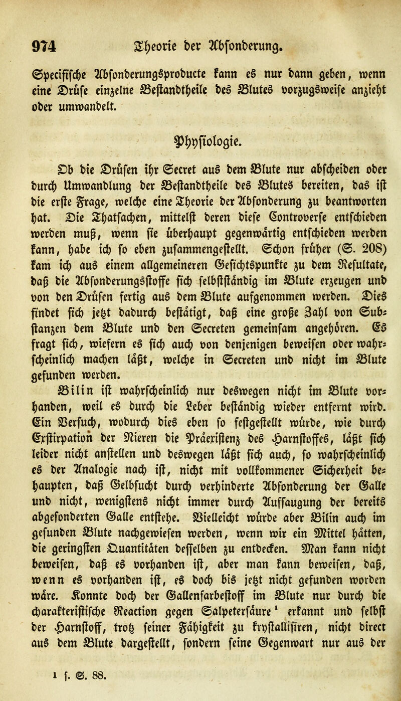 @pecififfcl&c 2(bfont)crun36prot>ucte fann eS nur bann geben, wenn eine i)rufe einzelne ^ejianbt^ette be§ fdluk^ tJorjugSweife an^ie^t ober umwandelt. ?)l)t)ftolo3ie. ^b t»ie Brufen \f)t ©ecret ou§ t»em S5lutc nur abfc()eiben ober burd() Umwanblung ber S5e|lanbtl)ei(e be§ 5B(uteS bereiten, ^a$ i|l bie erjie S^age, weld&e eine 2;()eorie ber ^{bfonberung ju beantworten ?)at. ^ie Zi)at\a(i)tn, mitteljl beren biefc (5ontrot)erfe entfcbieben werben mug, wenn fte überhaupt gegenwärtig entfcbieben werben fann, ^)abc icb fo eben jufammengejleüt. Scbon früher (<S. 208) fam icb au0 einem allgemeineren ®eficbt6punfte ju bem 9?efultate, ^a^ bie 2(bfonberunggj!offe ficb felb(!|lant)ig im S3lute er5eugen unb tjon ben2)rufen fertig au$ bemS3lute aufgenommen werben. ^ieS finbet ficb je^t baburc^ befiatigt, t>a^ eine groge Bc^U t?on ©ub^ jlanjcn bem ^lute unb ben ©ecreten gemeinfam angef)oren. @$ fragt ficb, wiefern e§ ficb aucb oon benjenigen beweifen ot>er wal^r^ fc^einlicb machen lagt, welche in ©ecreten unb nicbt im S3lute gefunben werben. SSilin ij! wa]()rfcbeinlicb nur be^wegen nid^t im IBlute ^on |)anben, weil e6 burcb bie ßcber bejldnbig wiebcr entfernt wirb, ©n Sßerfucb, woburcb bie§ eben fo fejlgejlellt würbe, wie burd; ^rjlir^ation ber Vieren bie ?)rderi|icnj be^ |)arnjloffe§, lagt ftc^ leibcr nicbt anftcüen unb beawegen lagt ftcb aucb, fo wa^rfcfeeinlid; c§ ber 2(nalogie nacb i|!, nic^t mit üollfommener ©icber^eit be^ i)aupten, bag (SJelbfud[)t burcb üerbinberte 2fbfonberung ber ©alle unb nicbt, wenig|ien§ nid&t immer burcb ^luffaugung ber bereite abgefonberten ©alle ent|lel)e. SSielleicbt würbe aber S3ilin aucb im gefunben S3Iute nacbgewiefen werben, wenn wir ein WxtUl bdtten, tie geringjlen Quantitäten beffelben ju entbecfen. Ttan fann nic^t beweifen, bag eS üorbanben ift, aber man fann beweifen, bag, wenn e§ »orbanben ijl, e§ bocb big je^t nid)t gefunben worben wäre, konnte bocb ber ©allenfarbejioff im S5lute nur burcb bie cbarafterifiifcbe 9?eaction gegen ©alpeterfdure * erfannt unb felbjl ber <£)arnjioff, trofe feiner gdbigfeit ju fvtjjlalltfiren, nicbt birect auf iitm 5Blute bargejlellt, fonbern feine (Gegenwart nur au§ ber 1 f. ©. 88.