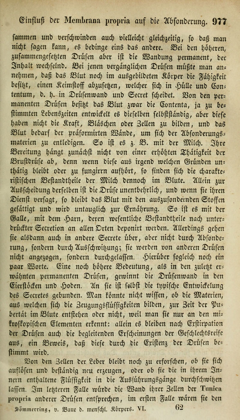 fammen unb öerfdS^wmben auä) mUnd)t öletd^^ettig, fo t>a^ man ntd[)t fagen fann, eg kbinge etn6 ba^ anbete. SSd bm |)o()eren, ^ufammengefe^ten I^rüfen aber tf! ik SBanbung permanent, Ut Snbalt wecbfelnb. S5et jenen üeröangltcben :©rufen mu^tc man an^ nehmen, bag ba^ S5(ut nod) im auSgebilbeten Äorper bie Sdbtgfeit beft^t, einen ^eimpoff ab^ufe^en, tt?elcber ftcb in ^üEe unb (Son^ tentum, b. fy. in ^rufenwanb unb beeret fc^eibet. SSon ben ptv- manenten Brufen beft^t ta^ SSlut ^xoax t)k (5ontenta, ja ju bc^ jlimmten 2eben6jeiten entwicfelt ea biefelben felbjtjldnbig, aber biefe ]5)aben nic^t bie Äraft, ^Id^cben ober 3eEen ju bilben, unb ba^ Sßlüt bebarf ber prdformirten Sßdnbe, um ft^ ber ^Cbfonberungg^' materien ju entlebtöen. (^o ijl e6 5. S5. mit ber Wü(^. Sbre S5ereitung b^ngt jundcbfl nicbt t)on einer erbosten S()dti9!eit ber S3ru|ibrufe ah, benn tt?enn biefe auö irgenb welcben ©runben un- tbdtig bleibt ober ju fungirrn aufbort, fo finben ftcb bie cbarafte^^ rij^ifi^en S5ejlanbtbei(e ber SJ^ilcb bennocb im ^(utc. Zilnn jur 2(u6fcbeibung berfelben ill bie^rüfeunentbebrlid), unb wenn fte i^ren ^ienft »erfaßt, fo bleibt ba$ S5(ut mit ben au^^ufonbemben ©toffen gefdttigt unb wirb untauglicb gur dxnä^xmQ. So ij! ea mit ber ©alle, mit htm ^axn, beren wefentlicbe S3ej!anbtbeile nacb untere: bru(fter ©ecretton an allen ^rten beponirt werben. 2(l{erbtngg geben ffe al6bann aucb in anbere ©ecrete über, aber nidjt burcb 2{bfonbes rung, fonbern burcb 2(u6fcbwi^ung; fte werben t)on anberen £)rufen nicbt angezogen, fonbern burcbgelaffen. v^ierüber fogleicb nocb dn paar SBorte. ©ine nocb \)o\)txt S5ebeutung, aia in bm jule^t er^ wdbnten permanenten i^rüfen, gewinnt bie ^rufenwanb in ben ©ierßocfen unb ^oben. Zn fte ift felbft bk tppifcbe ©ntwirfelung be^ ©ecreteö gebunben. S}?an fonnte nicbt wiffen, ob bk SJiaterien, m^ welcben ffcb bie 3eugung6flufftgfeilen bilben, jur 3cit ber Viu hcxtät imS3lute entj!el)en ober nicbt, weil man fte nur an ben mi^ froffopifcben Elementen erfennt: allein eS bleiben nacb ©rpirpation ber Brufen aucb hk begleitenben ©rfcbeinungen ber ©efcbledjt^reife aua, ein S3ewei6, \)a^ biefe burcb bie (^rijlenj ber £)rufen be- flimmt wirb. 23on t>en Seilen ber Seber bleibt nocb ju erforfcben, ob fte ftcb auflofen unb bejidnbig neu erjeugen^ ober ob fte bie in ibrem Sn^ nern entbaltene glüfftgfeit in bie 2(uSfubrung§gdnge burcbfcbwt|en laffen. Sm le^teren galle würbe hk 3ßanb ibrer Seilen ber Timica propria anberer :^rüfen entfprecben, im erften ^aUc waren fie ben