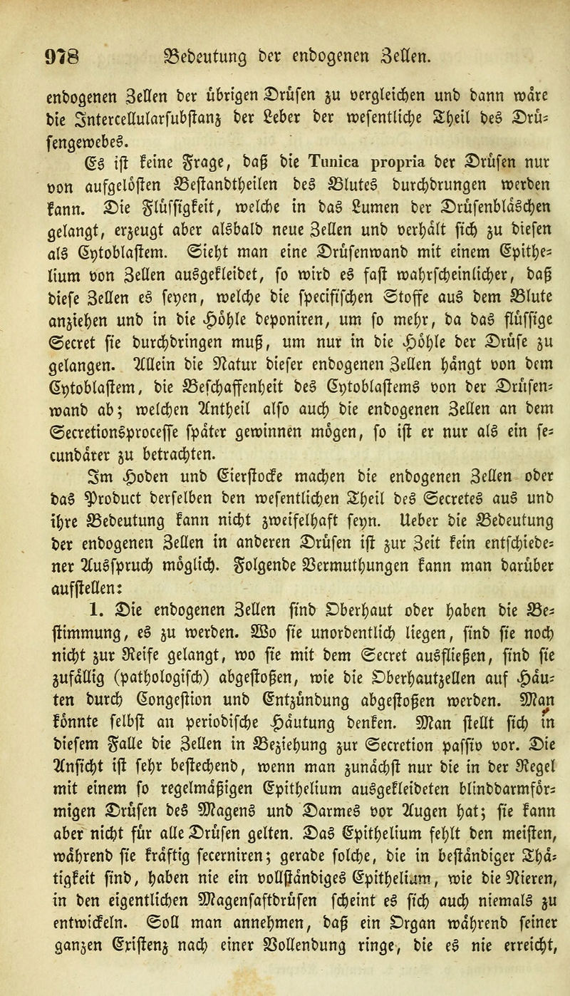 cnbogenen SeCfen ber übrigen Prüfen ju üercileidöen unb bann wdrc bic SnterceEularfubflanj ber ßeber ber tt)efentl{c|)e S^eil beS £)rus fengewebe^. (5g tfl feine Jragc, bag bie Timica propria ber £)rüfen nur t)on aufgelojlen S5e|lanbt()eilen be§ ^(uteö burcbbrungen werben fann. ^ie gluffigfeit, weldbe in ba6 Sumen ber ^rüfenbld^c^en gelangt, erjeugt aber al^balb neue Seilen unb t>erl)dlt ftd& ju btefen aI6 ßptoblaflem. @ie^)t man eine ^rüfenwanb mit einem ^pit^e=: lium t)on gellen auSgefleibet, fo wirb e6 faj! «)a()rfd}ein(id)er, t)a^ biefe Bellen e6 fetjen, welche bie fpecififdS)en ©toffe au6 X)tm S5lute an5tel)en unb in bie ^o^le be^joniren, um fo rmi)x, ba baö flüfftge beeret fte burc|)brin9en mug, um nur in bie ^ol)k ber ^rüfe gu gelangen, ^lüein bie Statur biefer enbogenen gellen ^angt üon bem S^toblajlem, bie ^efd)affenl)eit beä ^ptoblajtemS t)on ber £)rufen' wanb ab*j w)e(d)en 2(ntt)eil alfo an^ bie enbogenen Bellen an bem ©ecretioneproceffe fpdter gewinnen mögen, fo ift er nur alö ein fe- cunbdrer ju betrac|)ten. Sm ^oben unb ßierjloife madf^en bie enbogenen Bellen ober baS ^robuct berfelben ben wefentlid[)en S^eil beö ©ecrete^ auö unb t|)re SSebeutung fann nic^t zweifelhaft fepn. Ueber bie ^ebeutung ber enbogenen ^tütn in anberen Prüfen ifi jur Seit fein entfd[)iebe5 ner 2Cuaf^rudS) möglich, golgenbc 23ermut^ungen fann man barüber aufjlellen: 1. ^ie enbogenen Bellen finb Dhtx^ant ober l)aben bie S3e- flimmung, e§ ju werben. SBo fte unorbentlicb liegen, ftnb fte nod^ mö)t zur 9f?eife gelangt, wo fte mit t)em <2ecret ausfliegen, ftnb fte gufdllig (patl)ologifcb) abgeflogen, wie bie S)ber|)aut5ellen auf |)du- Un burcb (Jongejlioit unb ^ntjunbung abgeflogen werben. Tlan fonnte felbft an iperiobifcbe -^dutung benfen. 9}?an fiellt ftd) in biefem gaüe bie Bellen in S^egiebung §ur ©ecretion ipaffto t)or. £)ie 2lnftc|)t ift febr bej!ed)enb, wenn man jundcbjl nur bie in ber Siegel mit einem fo regelmdgigen ^pitbelium auSgefleibeten blinbbarmfor^ migen £)rufen be§ TtaQtn^ unb ^armeS üor 2lugen ^aV^ fte fann aber nicbt für alle Brufen gelten. £>a§ ^pit^elium fel)lt ben meinen, wdbrenb fte frdftig fecerniren; gerabe folcbe, bie in befidnbiger Zi)äi tigfeit ftnb, l)abm nie m tJoHjJdnbigeS (5pitl)elivim, wie bie Spieren, in ^m eigentlicben 9}?agenfaftbrüfen fd&eint eä ftcb aucb niemals ju entwicfeln. ^oü man annehmen, bag ein Drgan wdl)renb feiner ganzen (^riflenj nad) einer SSollenbung ringe, bie e6 nie errei($t,