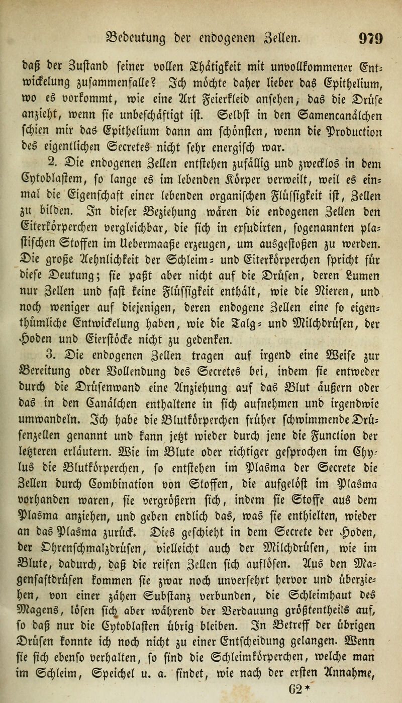 baß ber Suftanb feiner t)oKen Sf)dti9!eit mit unt)oIl!ommenfr ^nt= widelung aufammenfaüe? Sc|) mochte baf)er lieber baa ^pit^eltum, wo eg üorfommt, wie eine 2lrt geierfleib önfe()en, t)a$ bie ^rüfe anjieljt, wenn fie unbefd}dfti9t i|!. @elb|! in ben ©amencandicben fd?ien mir böö ^pit|)elium bann am fd}onj!cn, wenn bie 9)robuction beg ei3ent(icf)m «Secreteg niä)t fel)r energifcb war. 2. £)ie enbo^enen Seilen entfielen ^ufdUig unb gwecPIog in bm\ ^ptoblajlem, fo lange eg im lebenben Körper üerweilt, weil eg eins mal t)k ©igenfc^aft einer lebenden organifcben Slufftgfeit i\t, äeQen gu bilben. 3n biefer ^ejieljung wdren bie enbogenen B^Utn tcn (Siterforperd&en üergleicbbar, bie ^id) in erfubirten, fogenannten pla^ flifd^en ©toffen im Uebermaage erzeugen, um au^gepogen ju werben. X)k gtoge 2le^nlicl[)?eit ber @d)Ieimi unb (5iterf6rper(^en f^ricbt für tiefe Deutung; fte pa^t aber nic^t auf bie iDrufen, beren i^umen nur Seilen unb fajl feine glufftgfeit entbdlt, vok bie Spieren, unb nod[) weniger auf biejenigen, beren enbogene Seilen eine fo eigen- t^umlicbe (^ntwidfelung l)aben, xok bie ^alg^ unb SJiilc^jbrufen, ber ^oben unb (Sierflodfe nicbt ju gebenfen. 3. X)k enbogencn S^ß^n tragen auf irgenb eine SBeife ^ur S5ereitung ober SSolIenbung beg ©ecreteg bei, inbem ffe entweber burc^ i>k £)rüfenwanb eine 'Kn^k\)mQ auf ha^ S3lut dugern ober ^a$ in tm Landleben enthaltene in ftd) aufnel)men unb irgenbwie umwanbeln. Sdi) l)abe bie ^lutf6rperd)en früher fcbwimmenbe £)ru= fenjellen genannt unb fann je^t wieber burcb jene t)k gunction ber lei^teren erldutern. 2ßie im ^lute ober rid)tiger gefprocben im (^i)^- lug tk 23lutforperd{)en, fo entffeben im 9)lagma ber ©ecrete tie Seilen burd[) Kombination üon ©toffen, bie aufgelofl im ^(agma t)orl)anben waren, fte t^ergrogern ffd), inbem fte (Stoffe au^ bem ?)lagma anjie|)en, unb geben enblicb bag, voa$ ffe enthielten, wieber an t}a$ 9)lagma jurücf* X)k^ gefcbi^^t in bem ©ecrete ber .£)oben, ber ^!)renfd[)mal5brüfen, üielleicbt auc^ ber 9}?ilcl;brüfen, vok im S3lute, baburcb, ta^ bie reifen Seilen ffd) auflofen. Zu^ ben SO?a= genfaftbrufen fommen fte jwar noc^ unöerfel)rt b^vüor unb uber^ie^ \>m, t)on einer jd^en @ub|!anj üerbunben, bie ©cbleimbaut beg 9}?ageng, lofen ftc^ aber wdbrenb ber 23erbauung gro0tentr)eflg auf, fo bag nur bie Kptoblajten übrig bleiben. Sn S3etreff ber übrigen Prüfen fonnte icb nocb nicbt gu einer ©ntfcbeibung gelangen. SBenn fte pd) ebenfo üerbalten, fo ftnb bie @d}lcimforpercben, welche man im ©cl^leim, ©peic^el u. a. finbet, wie naä) ber erften linna^me, 62*'