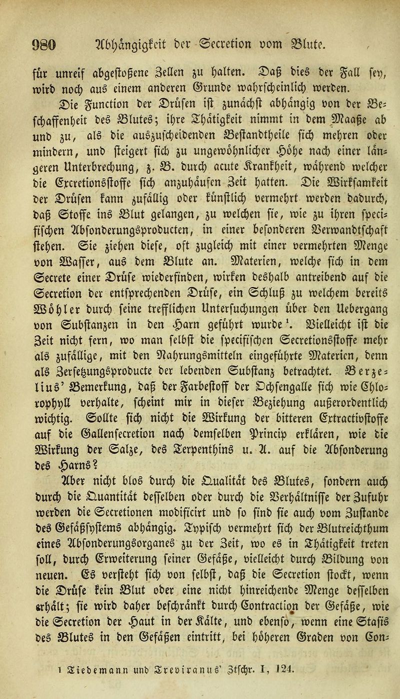 für unreif abgellogene Seöen ^u \)alkn, ^ag biee ber %aU fe^, wirb nodS) öu6 einem anberen ©runbe tt)al)rfc|)einlid) werben. X)it Function ber Brufen ijl jundd&ll abj^anglg üon ber Se^ f4)affen{)eit be6 S3Iute6; i()re S()dti9feit nimmt in t)^m Tlaa^t ab unb 5U, alö bie aue^ufcfceibenben S5ej!anbt{)eile ftc& mef)ren ober minbern, unb jleigert ficb ^u unöewo][)nlicl)er ^bi)t md) einer län- geren Unterbred}un9, j. S3. burd) acute Äran!()eit, wdljrenb welcher t)k (5rcretionö|!offe fid) an5uf)dufen Mt 'i)atkn. £)ie SBirffamfeit tier Brufen fann i^n^aÜiQ ober funjilidj) üermebrt werben baburd^, bag ©toffe inö S3lut öelangen, ju welchen fte, wie ju i|)ren fpeci^ fif4)en 2(bfonberun9gprobucten, in einer befonberen S3erwanbtfcl)aft j!e{)en. @ie jie()en biefe, oft jugleid) mit einer üermel()rten SJ^enge X)on SBaffer, au6 bem S3(ute an. 9}?aterien, weld)e ftcb in bem (Secrete einer ^rüfe wieberfinben, wirfen beä^alb antreibenb auf t)k ©ecretion ber entfpre4)enben £)rüfe, ein ^d)i\x^ §u weld)em bereite SB01)1 er burch feine trefflid[)en Unterfudjungen über t)m Uebergang »on ©ubjtanjen in ben v^arn geführt würbe \ S3ieneicbt ijl bie Beit nicbt fern, wo man felb(! bie fpecififdjen @ecretion6|!offe mebr alö ^ufdüige, mit ben 9f2a()run9gmitteln eingeführte WlaUxim, benn aU Serfe^ung^probucte ber lebenben ©ubjtanj betrac|)tet. ^erje^ liuö' SSemerfung, H^ ber S^rbeffoff ber ^cbfengalle ftd) wie ^^lo- rop^pU üerl)alte, fcbeint mir in biefer SSejiebung augerorbentlicb wichtig, ©oüte ftd) nid?t tk Sßirfung ber bitteren ^rtractioftoffe auf bie ©allenfecretion nad& bemfelben 9)rincip erfldren, wie bie SBtrfung ber ©alje, beS Ser^ent^inS u. 2(. auf bie 2rbfonberung be§ v^arn^? liUt nicbt bloö burd) t)k £lualitdt be§ S5(ute6, fonbern au(^ burd) bie £luantitdt beffelben ober bur* bie SSer^jdltniffe ber 3ufubr werben bie ©ecretionen mobificirt unb fo ffnb fie au(^ t)om 3uj!anbe be§ (SJefdf ft)flem§ abt)dngig* S;i)pifd) t)ermel)rt ftcb ber mntxeld)t^um eines 2(bfonberungSorganea ju ber Seit, wo e§ in 2:f)dttg!eit treten foß, burc^ Erweiterung feiner ©efdge, melleicbt burcf) ^ilbung t)on neuen. ©S üerjle^t ftc|) t)on felbjl, bag bie ©ecretion jlocft, wenn bie 2)rufe fein S5lut ober eine nid)t binreicbenbe S[J?enge beffelben ftrl)dtt; fte wirb ba^er befc^rdnft burd) (SontractIon ber ©efdge, wie bie@ecretion ber ^aut in ber^dlte, unb ebenfo, wenn eine@taft6 beS ^lute6 in ben ©efdgen eintritt, bd U^mn Kraben t)on ßon-- 1 Sieb^mann unb Sreoii'anug' 3tfc|r. I, 124.