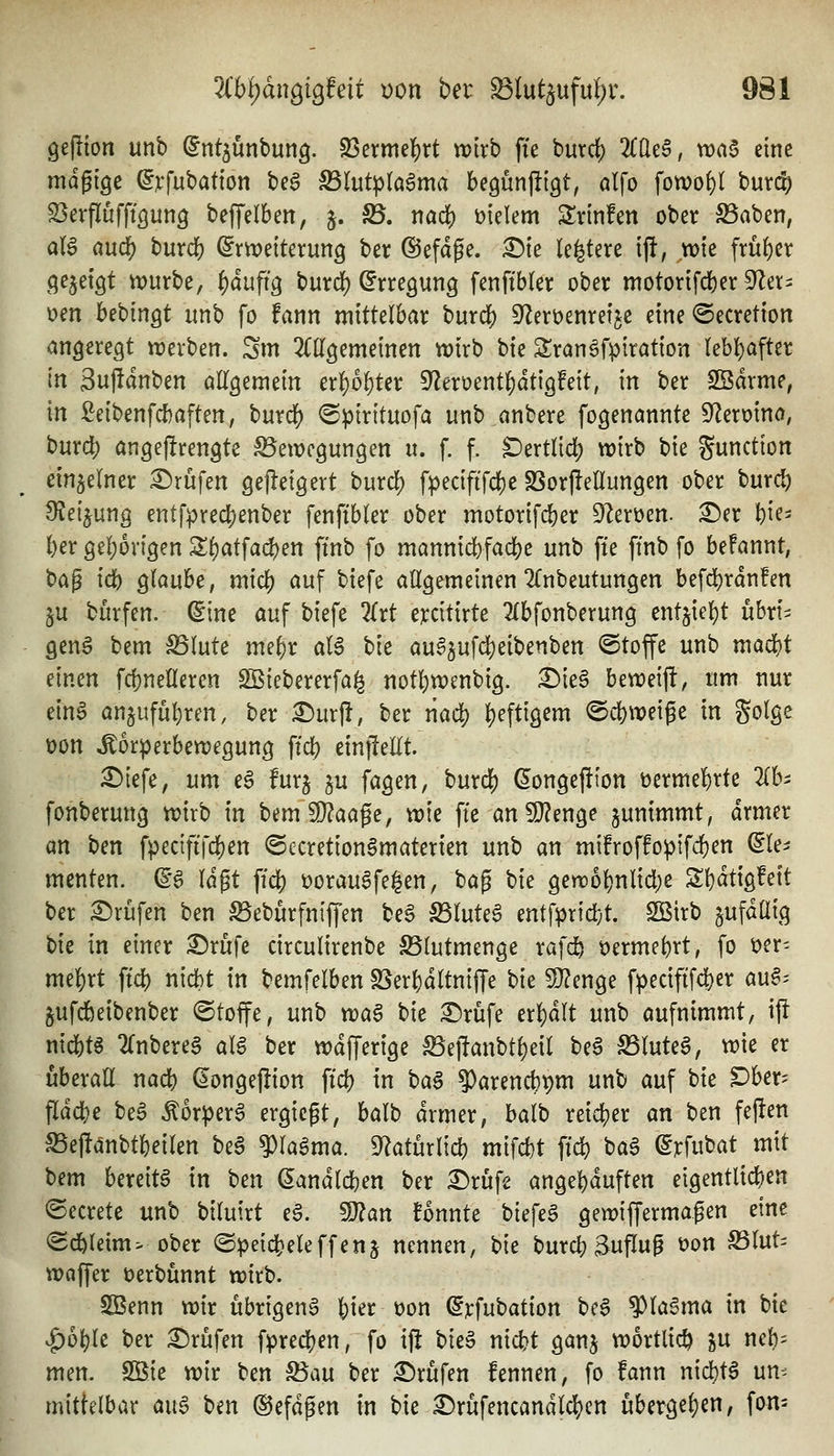 gejiton unb ^nt^unbung. SBermel^rt wirb ffe buvd) 2((leS, waa eine mdgiöe ^vfubation bea S5Iut^(a6ma begunjiigt, al\o fowo^l burd? SSerflufftgung beffelben, j. ^. nad) vielem Srinfen ober S3aben, aU and) tnxd) Erweiterung ber @efdge. ^ie le^tere ift, mie frü()er gezeigt würbe, i)äufi^ burd) Erregung fenftbler ober motorifdber ^a^ oen bebingt unb fo fann mittelbar burc^ S^eröenretje eine ©ecretion angeregt werben. Sm 2(llgemeinen wirb hk Sran^fpiration (ebf)after In 3ujldnben allgemein erl)6^ter S^eroent^dtigfeit, in ber SSdrme^ m ßeibenfc{)aften, burdf) <Spirituofa unb anbere fogenannte Sf^eroino, burc!) angeflrengte Bewegungen u. f. f. Dertlid) wirb bie Function einzelner Prüfen ge)!eigert burdj) fpecififct)e SSorflellungen ober burd) 9?eijung entfpred)enber fenftbler ober motorifc^er S^eroen. ^er ^ie^ l)er geI;origen Sf)atfad)en ftnb fo mannid)fac^e unb fie ftnb fo befannt, H^ id) glaube, mid^ auf biefe allgemeinen 2(nbeutungen befd)rdn!en ju burfen. Eine auf biefe 2(rt ercitirte 2(bfonberung cnt^W^t ühxU genä bem Blute mel)r aU bie aua5ufd)eibenben ©toffe unb mad)t einen fd)nelleren SBiebererfa^ not^wenbig. £)ie§ beweift, um nur ein6 an§ufüt)ren, ber £)urjl, ber riac!) |)eftigem ©c^weige in golge t)on Körperbewegung ft'd) einjMt. £)iefe, um e6 furj ^u fagen, burdj) Eongefiion üermel)rte 2(bi fonberung wirb in bem 9}?aage, wie ffe an9}?enge ^unimmt, drmer an ben fpecififcl)en ©ccretion^materten unb an mifroffoptfc^en dU^ menten. E6 lagt ffd) üorau^fe^en, bag bie gewo^nlid)e 2;i)dtigfett ber £)rüfen ben Beburfntffen be§ BluteS entfprid;t. SQSirb §ufdüig bie in einer ^rufe circulirenbe SSlutmenge rafc^ öerme^rt, fo üer- meiert ftd) nicbt in bemfelben SSer^dltniffe bie 5[}?enge fpecififcfcer au^-- jufdbeibenber ©toffe, unb tva$ bie ^rüfe erl)dlt unb aufnimmt, ij^ nidS)tS 2(nbereg ali ber wdfferige löej!anbtl)eil be6 Blutet, wie er überall nadf) Eongeflion ffd) in ba§ 9)arencbt)m unb auf bie ^ber= fldd^e beä ^orperS ergicgt, balb drmer, balb reidf)er an ben fejlen Beftanbtfceilen beä 9)la^ma. 9^aturlid) miW ffd) ba6 Erfubat mit t)(m bereite in ben Eandld)en ber £)rufe angel)duften eigentlid)en ©ecrete unb biluirt e6. 9}?an fonnte biefeg gewiffermaßen eine <Sd^leim> ober @peicli)eleffenj nennen, bie burd) Suffug t>on S5lut= waffer oerbünnt wirb. S3enn wir übrigen^ {)ier oon Erfubation bc6 ^la^ma in bie <f)6^lc ber :©rüfen fpred[)en, fo i)! bie§ nid)t ganj wörtlich ju nel)= men. Sßie wir ben ^an ber :5)rufen fennen, fo fann nid)t6 um mittelbar aug ben ©efdgen in bie ^rufencandldS)en übergel)en, fon=