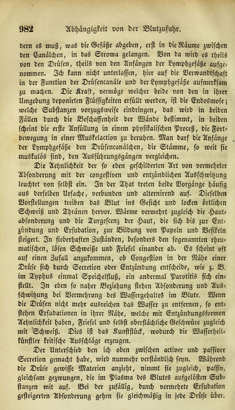 t)ern e§ mug, n?aä bie ©efdge abgeben, erjl in t>ie3?dume jwifc^en t)en Landleben, in baa <5rroma gelangen. SSon ba wirb e§ t^eil^ üon ben i^rufen, tbeil6 t)on ben 2(nfdngen ber ?t)mpb9^fdfe aufge- nommen. 3cb fann nicbt unterlaffen, 1;)kx auf bie S3ern?anbtfcbaft in ber gunction ber £)rufencandle unb ber 2t)mpf)gefdge aufmerffam ju machen. £>ie Äraft, vermöge weldjer beibe t)on ben in i^rer Umgebung beponirten glüfftgfeiten erfüllt werben, ift bie ©nbo6mofe; wel^e @ub|l:an5en üorjug^weife einbringen, ba6 wirb in beiben gdllen burcb bie S5efcbaffenbeit ber SBdnbe bejiimmt, in beiben fc^eint t)k erfte 2CnfulIung in einem p()pft!alifdfjen 9)roceg, bie Fort- bewegung in einer SJJu^felaction ju beruben. 9}?an barf bie 2(nfdnge ber £t)mpbg^f^P^ ben £)rüfencand(cben, tk ©tdmme, fo mit ffe mu6fulo§ ftnb, ben 2(ugfubtung6gdngen üergleicben. ^ie 2(el)nlicbteit ber fo tUn gefcbilberten Zxt t)on öerme^rter 2(bfonberung mit ber conge|!iüen unb ent^unbiicben 2(u6fcbwi^ung leuchtet t)on felbfi ein. Sn ber Z\)at treten beibe S3orgdnge 'i)äufiQ a\x^ berfelben Urfacbe, t)erbunben unb alternirenb auf. i^iefelben SSorpellungen treiben t)a^ S3lut m$ ©eftcbt unb lodfen 5rtlicben ©cbweig unb Sbrdnen b^toor. SBdrmc üermebrt gugleicb t)k ^anU abfonberung unb bie Surgefcenj ber ^ant, bie ficb hl$ 5ur (5nt- günbung unb ^]trfubation, jur S5ilbung t)on ?)ape(n unb SSeftfeln jleigert. Sn fieberbaften Suf^dnben, befonberö ben fogenannten rbeu^ matifcben, lofen ©cbweipe unb Stiefel einanber ah. d^ fdjeint oft öuf einen Sufall an^ufommen, ob ^ongejlion in ber 9^dbe einer £>rufe ft^ burcb ©ecretion ober ßntjünbung entfcbeibe, wie j. S5. im Z)i)pi)\i^ einmal <Speicbelflug, ein anbermal ?)arotiti§ ftcb ein:: flellt. Sn eben fo naber S3ejiebung jleben 2lbfonberung unb 2fu6- fcbwi^ung bei SSermebrung beg 2ßaffergebalte$ im S3lute. 2Benn bie i^rufen nicbt mebr auöreicben ha^ SBaffer ju entfernen, fo ent- heben ^rfubationen in ibrer ^ä\)t, welcbe mit ©ntjünbung^formen 3(ebnlicb!eit baben, griefel unb felbjl: oberfldcblicbe ©efcbwure jugleicb mit '©cbweig. X)k§ ij! ^a^ Äunjlpudf, woburcb bie SBafferbeiU fungier fritifcbe 2(u6fcbldge erzeugen. ^er Unterfcbieb ben icb oben jwifcben actit>er unb paffwer ^ecretion gemacbt f)aU, wirb nunmebr ijerjldnblicb fepn. Sßdbrenb bie 3!)rüfe gewiffe 9}?aterien anjiebt, nimmt ffe gugleicb, paffto, gleicbfam gezwungen, bie im ^lagma be^ Slutea aufgelojlen ^ub^ jlanjen mit auf. 5Bei ber jufdllig, burcb üermebrte (^rfubation gejieigerten 2(bfonberung geben ffe gletcbmdgig in jebe ^rufe über.