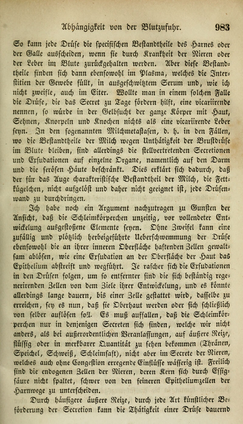 @o tarn icbe i^rufe bte fpedftfcfcen ^ejlanttf)etle be§ ^^arneS ober ber ©alle öu^fc^eiben, trenn fte burd[) ^xanf^nt ber ^Zieren ober ber ^eber im S3(ute jurucfgel^aUen werben. Zhtv biefe SSeftanb^ t^etle finben ftcf) bann ebenfowof)! im $(a6ma, n)eld)e6 bie Sntcr^ ftitien ber ©ewebe füllt, in au^gefdjwi^tem (Serum unb, wie td; ntd^t zweifle, auc& im (Slter. SBollte man in einem folct;en gaEe bie Dtufe, bie tia$ beeret ju Slage forbern l)ilft, eine üicariircnbc nennen, fo tDurbe in ber ®elbfuit)t ber ganje Körper mit ^aut, <Sel)nen, Knorpeln unb ^nod)en mä)tB al6 eine mcariirenbe ßeber fet)n. 5n ben fogenannten 9}?ild[)meta|!afen, b. i). in ben gdllen, wo bie SSeflanbtl^elle ber ^ilc^ wegen Unt!)dtiöfeit ber S5ruf!brufc im ^lute bleiben, ftnb allerbingä bie j!ellt>ertretenben ©ecretionen unb ^jcfubationen auf einzelne Organe, namentlid^ auf ben ^arm unb bie ferofen vg)dute befcbrdn!t. ^ie^ erfldrt ftd) baburd), t)a^ ber für \)a^ ^(uge c|)arafteripifd)e 55eftanbt(}eil ber Wlilö^, bie ^^-^ fügelcfeen, nid)t aufgeloj! unb bal^er ntdjt geeignet ift, jebe ^Jrüfen^ wanb gu burc|)bringen. Scf) 'i)Cihc nodS) m 2fr9ument nad^jutragen gu ®unfl:en ber lln^ickt, t)a^ tie <Sd[)(eimfor^ercben unjeitig, üor öollenbeter ^nts widfelung au^Qejiogene Elemente fe^en. £)^ne Sweifel fann eine jufdüig unb plb^iid) ]()erbei3efübrte Ueberf4)wemmung ber .t)rüfc ebenfowol^l bie an iljrer inneren ^berfldd^e ()aftenben S^Ucn gewalt^: fam ablofen, wie eine ^rfubation an ber ^berfldd)e ber ^aut ha^ (ipit\)dmm abgreift unb wegführt. Se rafdber ffcfe bie ^rfubationen in ben £)rüfen folgen, um fo entfernter ftnb t}\t ftd) beftdnbig rege^ nerirenben Seilen üon bem Siele il)rer (^ntwidPelung, unb eä fonnte aflerbingg lange bauern, hi$ einer Seile gemattet wirb, baffelbe gu erreid)en, fet) e§ nun, bag fte ^berljaut werben ober ftc^ fdvlieflicl) t)on felber auflofen foE. (S§ mug auffallen, U^ bie @ci[)leimfor' ^^erd}en nur in benjenigen ©ecreten ftdb finben, weldS)e wir nicfet anberS, al6 hd augerorbentlic^en SSeranlaffungen, auf dugere Steige, flufffg ober in merkbarer tluantitdt ju fel}en befommen (Sferdnen, ©peicöel, <Bd)ml^, ©cbleimfaft), nicbt aber im @ecrete ber Spieren, wetdieS aud) ol)ne ßongejüon erregenbe ©inflüffe wdfferig ijf. S^eilid^ ftnb bie enbogenen Seilen ber S^Zieren, bcren ^ern fic^ burdb Sfft'g: fdure nid)t fpaltet, fd)wer üon ben feineren (^pitl^eliumjellen ber ^arnwege ^u unterfcljeiben. ^urd) bdufigere dugerc S^eije, burd) jebe 2lrt funjllicber S5e- forberung ber ^ecretion fann bie S^dtigfeit einer £)rüfe baucrnb