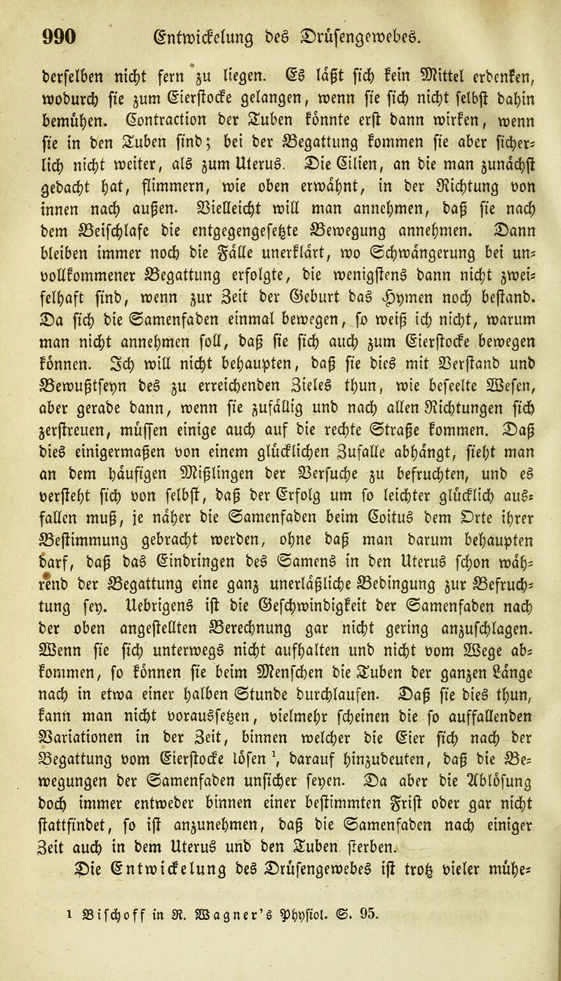 berfelben m^t fern V liegen. (i$ lä^t ftd[) fein W\tU\ erbenfen, ttjoburc^ fte ^um (Sierjlode gelangen, wenn ffe fid) nicl)t [elb|i ba{)in bemü{)en. dontraction ber Sluben fonnte erjl bann tvirfen, wenn fie in ben Suben ffnb; bei ber Begattung fommen fte aber ftc^er- lieb i'<$^ weiter, al$ gum UteruS. ^ie Milien, an \^k man jundcbfi gebacbt ^at, flimmern, wie oben erwdl)nt, in ber di\d)tm^ üon innen nad) außen. S3ieneic^t will man annehmen, U^ fte nacb bem ^eifcblafc ^k entgegengefe^te Bewegung annehmen, ^ann bleiben immer nocb bie ^äüc unerfldrt, wo ©cbwdngerung bei um DoUfommener S5eöattun9 erfolgte, bie wenigjlenS bann nid?t ^wei^ fel^aft ftnb, wenn jur ^dt ber ©eburt baö .^pmen nocb beffanb. ^a fid) bie ©amenfaben einmal bewegen, \d weif tcb nid)t, warum man nicbt annel)men foll, ^a^ fte ft'd) aucb ^um ^ierflodfe bewegen fonnen. Scb will nicbt bel)au:pten, ba^ fte bu§ mit 23erf!anb unb SSewugtfepn be^ ju errei^ienben 3iele§ tl)un, wie befeelte SBefen, aber gerabe bann, wenn fte j^ufdllig unb nadj) aEen 9fJicbtungen ftd^ jerjlreuen, muffen einige aucb auf bie recbte ©träfe fommen. :^ag bieg einigermaßen Don einem gludPlicben Sufalle ab^dngt, fief)t man an bem bdufigen 50^iglingen ber S3erfud?e ju befrucbten, unb e§ üerjlebt ftcb t)on felbj!, \)a^ ber (Erfolg um fo leicbter gludlicb m^s fallen mug, je ndfeer bie ©amenfaben beim ßoitu6 'cem ^rte xi)xn ^ejümmung gebracbt werben, obne \)a^ man barum ht^anpUn barf, t)a^ ba^ (Einbringen be6 «Sameng in ben Uteru6 fcbon wdl)^ r*nb ber S5egattung eine ganj unerldglictje S5ebingung jur ^efrucb- tung fe^. UebrigenS ijl bie ©efcbwinbigfeit ber ©amenfaben nad) ber oben angejiellten S3erecbnung gar nicbt gering anjufcblagen. SBenn fte ftcb unterwegs nicbt aufl)alten unb nicbt üom Söege ahi fommen, fo fonnen fte beim 9}?enfcben bie Stuben ber ganzen Sdnge nacb in etwa einer b^^lben ©tunbe burcblaufen. ^af fte t>k§ tbun, fann man nid^t t)orau§fe^en, melmebr fcbeinen bie fo auffaüenben SSariationen in ber 3eit, binnen welcber bie ßier ftcb nacb ber S5egattung t)om ©ierjlode lofen \ barauf bin^ubeuten, ta^ bie S^e^ wegungen ber <Samenfaben unftcber fet)en. ^a aber bie 2(blofung bod& immer entweber binnen einer bej^immten %xx^ ober gar nicbt jlattfinbet, fo x\t anjunebmen, t)a^ bie <Samenfaben nacb einiger Seit aucb in bem Uterus unb ben Suben jlerben. ?)ie ßntwitfelung be§ ^rufengewebe^ ijl tro^ meler mube- 1 SStfe^off in m. SaSogner'g ^^t)fiol. ©. 95.