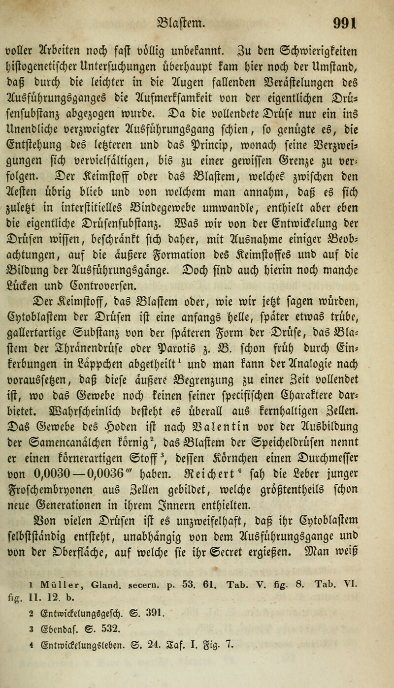 tjoller 2(rbeiten no($ faft üoüig unbefannt. 3u ben ©djjwierigfetten l)ijloöenet{fd[)er Unterfui^ungen überf)aupt fam fcier nod) t»er Umpanb, tag burd) bte letdjter in bie 'Un^tn faHenben SSerdjlelungen be6 ^(u^fü^runö^äöngeg bte 2(ufmer!fam!eit i?on ber ei9entltc|)en X)xüi fenfubftanj abgezogen würbe. £)a bie üoUenbete ^rufe nur ein tnS Unenblidje üer^weigter 2(u0fü{)run3§3ang fd)ien, fo cieniigte e6, bte ^ntjlel^ung be§ (enteren unb bag ?)rmc{p, wonad) feine 23erjwet3 Qungen ft(i) üert)ielfdtti9en, bi6 gu einer gewiffen ©ren^e ju t)er= folgen, ^er Äeimjloff ober tia^ ^(ajlem, weldjef 5tt)ifd[)en ^m 2(e|len übrig blieb unb t)on tt)elcf)em man annal)m, t>a^ e$ ft^ jule^t in interjlitielle^ SSinbegetrebe umwanble, entl)ielt aber eben bie eigentlicbe £)rufenfubftanj. SBag volx t)on ber dnimddm^ ber £)rüfen n^iffen, befd)rdn!t fid^ bal)er, mit Zn^na\)nit einiger S3eob5 adjtungen, auf \)k dugere Formation be6 Äeimf!offe6 unb auf tk SSilbung ber 2Cugfu^run96gdn9e. X)0(i) finb aud) feierin no4) mand)e ßüden unb (lontroüerfen. ^er ^eimjloff, bag Slaffem ober, wie wir jefet fagen würben, e^toblajfem ber Prüfen ifl eine anfanga ^elle, fpdter etwaS trübe, gallertartige <5ub|lanj üon ber fpdteren gorm ber ^rufe, ba6 S3la; jlem ber Sbrdnenbrüfe ober ^axoü$ 5. ^. fcfjon fru^ burd) dm- ferbungen in 2dp^c6en abgetl)eilt^ unb man fann ber2lnaIogie nad) t)orau6fe§en, t)a^ biefe äußere :^egrenjung p einer ^dt üollenbet ijl, wo baS ^iXüthi nocfe feinen feiner fpecififd;en ßl)ara!tere bar-- bietet. Sßal)rfc]S)einlid) bef!el)t e^ überall au6 fernl)altigen SeHen. ^a6 &zxoch be§ v5)oben ift nad^ SBalentin t)or ber 2luSbilbung ber @amencandlc{)en fornig^ ba§^la)!em ber @peic|)elbrüfen nennt er einen fornerartigen ©tof ^ beffen Äorndjen einen ^urc^meffer üon 0,0030 — 0,0036'^' feaben. 9?etcbert* fa^ bie Mer junger grofd)embrvonen au6 Seilen gebilbet, welche grogtentl)eiB fcbon neue Generationen in iferem Snnern entbleiten. S5on üielen Prüfen \\t e^ unzweifelhaft, t)a^ xi)t ßptoblaj^em felbjlfldnbig entjlebt, unabhängig üon Um 2Cu6fübrung6gange unb üon ber Dberfld(^e, auf Xüdd)t fte il)r ©ecret ergießen. Tlan weig 1 Müller, Gland. secern. p. 53. 61. Tab. V. fig. 8. Tab. VI. fig. 11. 12. b. 2 ©ntwicEetungSgefc^. ©. 391. 3 ebenbaf. ®. 532. 4 ^ntmmmQikUn. (S. 24. Saf. I. Stg. 7.