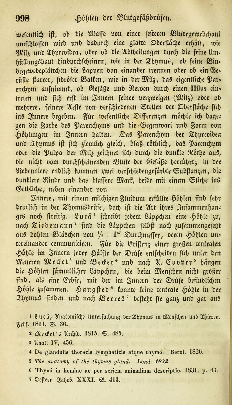 wcfentltc^ ij!, ob ttc SJJaffe öon einer festeren S5mbeöewebe][)aut umfdbtoffen tvirb unb baburc^ eine glatte Dberfldc|)e erhalt, wie Wlil^ unbS()t)teoibea, ober ob bie 2(bt()ei(un3en burc^ bte feine Um^ ()üUun96^aut |)inburdS)fd)e{nen, wie in ber Slbpmuö, ob feine SSim be9ewebe:|)Idttd)en bie ß^appen üon einanber trennen ober ob ein (Se^ tufle )!arrer, fibrofer Sßalhn, tok in ber9J?tlj, ba6 eigentlich)e 9)ar3 end[)t)m aufnimmt, ob ©efdge unb 5Reri?cn burdf) einen Hilus ein- treten unb ftcf) erj! im Snnern feiner tjerjweigen (SJ^ilj) ober ob mehrere, feinere ^Tejle üon t)erfd[)iebenen ©teilen ber Dberfldcfee fic() tn6 Snnere begeben, gur W)efentlic|)e £){fferenjen mod()te id) bage^ gen bie garbe be6 ^arencl)i)m6 unb bie • Gegenwart unb gorm üon vg)ol)lungen im Snnern |)alten. X)a$ ?)arencl)t)m ber ^t)'\)xm'Oia unb Sl)t)mu6 tfi ftdS) jiemlid^ glei«^, blag xbt^lld), taB 9)arend^t)m ober bie 9)ulpa ber Tti^ jeicbnet ftd? burd() bie bun!le ^ot^e aü§, bie nicl[)t t)om burcbfd&etnenben S3lute ber ©efdge |)errut)rt; in ber S^ebenniere enblid) fommen gtx)ei üerfdS)iebengefdrbte ©ubflanjen, bie t)unflere 9f^inbe unb \)a^ blaffere 9}?arf, beibe mit einem ©tiefte inS ©elblid^e, neben einanber Dor. Snnere, mit einem milc{)igen gluibum erfüllte |)o|)len ftnb febr beutlid^ in ber S^t)mu6brufe, bocf) ijt t)k llxt il;re§ 3wfömmen|)an- geö noc|) jireitig. 2ucd^ fd)reibt jebem 2dppc|)en eine |)ol>le ju, nad) Siebemann^ ftnb bie ^dppcben felbfl nod[) jufammengefe^t au6 l)o|)len S5ld§d&en t)on y^ — V X)ux(i)mt^cx, beren .g)ol)len un- tereinanber communictren. gur bie (^riftenj einer grogen centralen vg)of)le im Snnern jeber ^dlfte ber ^rüfe entfdt)eiben fidj) unter hm Steueren SO^edfeP unb SSedPer* unb nacfe X ßooper' |)dngen bie ^6l)len fdmmtlid()er 2dppd[)en, bie beim ?!)?enfclE)en nicl?t groger ftnb, aU eine ^rbfe, mit ber im Snnern ber ^rüfe befmblid&en ^ol)le jufammen. vg)augjteb® fonnte feine centrale ^oi)k in ber S^^muö ftnben unb nadj? SSerreö' bejle^t fte ganj unb gar öu6 1 Cucd, 2fnatomifci§e Unterfuc^ung UvZ^^mu^ in SOJenfc^m unbS^tmn. gvff. 1811. <B. 36. 2 ?Olec!el'§ 2(rd^{ö. 1815. ©. 485. 3 2fnat. IV, 456. 4 De glandulis thoracis lymphaticis atque thymo. Berol. 1826. 5 The anatomy of tJie thymus glaiid. Lotid. 1832. 6 Thymi in homine ac per seriem animalium descriptio. 1831. p. 43. ? £)eftert:. Sat)rb. XXXI. e. 413.