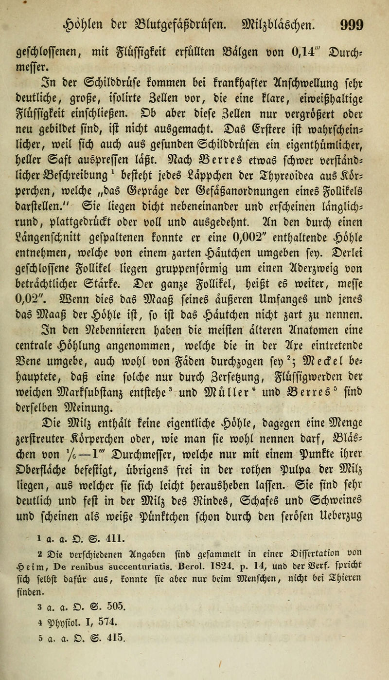 Qt\ä)io\\mm, mit glufffsfeit erfuHten «öargen t)on 0,14' ^urc^r meJTcr. 3n ber (Sd[)tlbbrufe fommcn bei franf^after 'Kn\ä)xocUm^ fel&r bcutl{dS)e, aroge, tfoli'rtc Seilen tjor, bie eine flare, ein>e{gl)altt9e Slufft'öfeit emfc()liegem Db aber btcfe Seilen nur Dergrogert ober neu ö^bilbet fmb; tjl nicl)t au^gemacfet. i^aS ^rflere ijl «)al)rfcbein5 l{dS)er, weil ftcft aud^) <i^ gefunben ©c^ilbbrufen ein eigent^umlic^er, IS)eller @aft aueprejjen lögt. S^acb Serreg ctvoa^ fc&wer t)erjldnbi lid&er S5efcl;reibun9' Uftii)t jebeg Sdp^cben ber 2:i)t)reo{bea au§ Äor^ perdS^eU; welche „ba$ ©e^rdge ber ©efdganorbnungen eineS gollifelö barfleHen. @te liegen bicfet nebeneinanber unb erfcbeinen IdnglidJ)' runb, ^lattgebru(ft ober doU unb au^gebebnt. 2ln ben huxci) einen ^dngenfcl^nitt gefpaltenen fonnte er eine 0,002 entbaltenbe ^o^lc entnef)men, xoclä)c üon einem jarten ^dutci[)en umgeben fe^. Perlet gefdbloffene gotlifel liegen gru^jpenformig um einen 2lber5tx)ei9 üon betrdd?tlid^er (Stdrfe. ^er ganjc goUifel, l)eigt e6 weiter, meffe 0,02. SBenn bk^ baS Wlaa^ feineö dugeren Umfanget unb jeneS bag5fJ?aag ber Jg)o()le i|!, fo ift bag vg>dutcben nic()t gart ju nennen. Sn ben ^Nebennieren l)aben bie meifien alteren 2(natomen eine centrale vg)ol)lung angenommen, welche bk in ber 2rre eintretenbe S3ene umgebe, aucb wol)l üon gaben burcbpgen fe^^; SJ^erfel be« l)auptete, bag eine foldbe nur burd) S^rfe^ung, glufftgwerben ber weichen S}?arffub)!ans mt^t^t^ unb 9)?uller* unb S5erre6' ftnb berfelben SDZeinung. ^ie 9J?ilj ent^dlt feine eigentlic|)c ^oi)U, bagegen eine 9}?enge jerjireuter Äorperdjen ober, wie man fte wol)l nennen barf, S3ld0- eben t)on yi—1' ^urcbmeffer, weld^c nur mit einem 9)unfte ibrer ^berfldcbc befefiigt, übrigen^ frei in ber rotten '^^ulpa ber Wx^ liegen, au§ welcher fte ftcb leicht berau6l)eben laffen. @ie ftnb fe^r beutlid) unb fe|! in ber Wü^ be§ S^^inbeS, @cl)afea unb ®d)weine§ unb fcbeinen aU weige ^unftc^en fcbon burd^ ben ferofen Ueberjug 1 a. a. ö. ©. 411. 2 2)tc t3erf(^tebenen 2Cnga6en ftnb gefammelt in etnec jDiffertatton oon ^eim, De reiiibus succenturiatis. Berol. 1824. p. 14, unb ber äJerf. fpridbt fic^ felbjl bafür aug, fonnte fie aber nur beim SOJenfci^en, nfd^t bei Spieren finben. 3 Q. a. £). @. 505. 4 ^i)\)\iot I, 574. 5 a. a. SD. ®. 415.