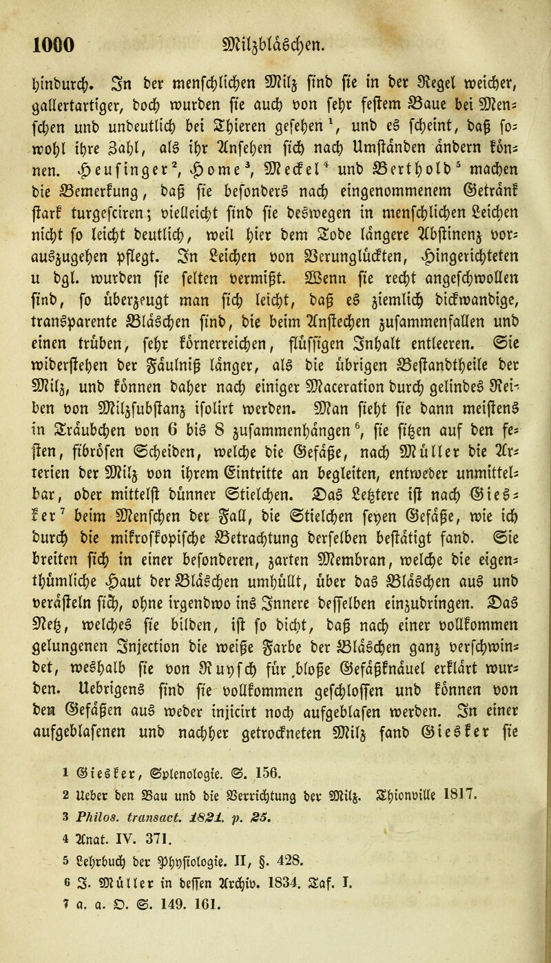 l){nburcf?. Sn ber menfd[)tid()en Wll^ ffnb ffc in ber Siegel weicher, öatlertarttger, bodS) würben fte and) üon fel)r fejtem ^aue bei ^en^ fd)en unb unbeutlic^ bei 2:()ieren gefe^en % unb t$ fc^eint, bag fo^ woi)l x\)xe ^aU, ötg if)r 2Cnfe^en fid& nacb Umjldnben dnbern fon^ nen. ^eufinger^ ^ome^ 9}?ec!el* unb S5ert()o(b^ machen bie ^emerfung, bag [te befonber^ nadj) eingenommenem ©etranf j!arf turöefciren; t){eüetd[)t ftnb fte be^iDegen in menfd[)lid)en ßeic{)en md)t fo leicht beutlid), weil ^ier bem Sobe längere 2(b|!inenj üor^ au^jugel^en pflegt. Sn ^eid[)en t>on SSerungludEten, v^ingeridjteten u bgl. würben fi'e feiten öermigt. SQ3enn fie redjjt an9ef(JE)Wollen ftnb, fo überzeugt man ftc^ k\ä)t, t>a^ e§ ^iemlid^ bitoanbige, transparente ^IdSc^en ftnb, bie beim 2Cnftec^en jufammenfallen unb einen txühcn, fe{)r fornerreidjen, flufftgen Snfealt entleeren, ©ie wiberf^e^en ber gdulnig langer, aB bie übrigen S5eftanbtlS)eile ber SJ^ilj, unb fonnen bal)er nad) einiger 9}?aceration burc|) gelinbeS 9?ei- ben t)on 9}Ziljfubj!anj ifolirt werben, ^an fte|)t fte bann meifien^ in 2:rdub(^en üon 6 bi6 8 jufammenl)dngen ^ fte ff|en auf ben fc* flen, ftbrofen ©d&eiben, weld[)e bie ©efdge, md) SJJuller bie Tix^ terien ber Wil}^ üon il)rem Eintritte m begleiten, cntweber unmittel- bar, ober mitteilt bünner @tielcl)en. ©a6 ße^tere ifi nac^ ^teS^: !er^ beim 9}?enfcl)en ber Sali, bie Btul(i)cn fepen ©efdge, vok id& burc§ t)k mifroffopifc{)e S3etracl)tung berfelben be|ldtigt fanb. (Sie breiten ftdS? in einer befonberen, garten Wl^mhxan, welche bie eigen* t()umlic^e ^a\xt ber^ld§d[)en uml)ullt, über baa ^ldgdS)en au6 unb i)erdf!eln ft3?, ol)ne irgenbwo inS Snnere beffelben einzubringen. £)a6 9?e^, welc()eg fte bilben, ijl fo bid}t, bag nadS) einer üoUfommen gelungenen Snjection t>k weife garbe ber ^Idöc^en ganj t>erfd[)winä bet, weä^alb fte t>on Slu^fd^ für .bloße ©efdgfnduel erfldrt wur* ben. UebrigenS ftnb fte üollfommen gefc|)lo(fen unb fonnen t)on beiäi (SJefdgen au§ weber injicirt nodt) aufgeblafen werben. Sn einer aufgeblafenen mb md)^tx getrodfneten fOJilj fanb ©ieSfer fte 1 ©teöfer, ©plenoloQfe. (S. 156. 2 Ueber ben SSau unb bte SSerdd^tung bev SOlil^. S^jionoille 1817. 3 Philos. fr ansäet. 18^1. p. S5, 4 2Cnat. IV. 371. 5 Cel;rl)ud^ ber ^^t)ftolo9te. II, §. 428. 6 S. SJlüUer tn beffen 2Cr^iü. 1834. Saf. I. 7 a. ci. D. ©. 149. 161.