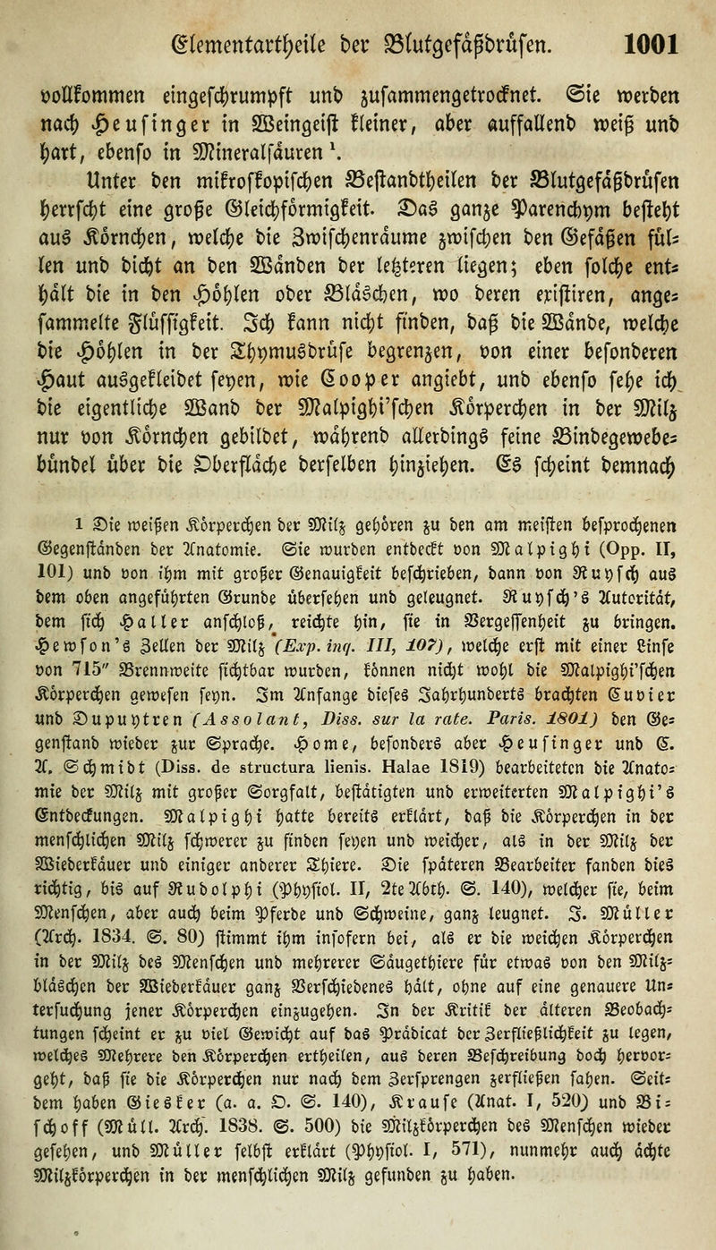 üollfornmen eingefd^rumpft unb ^ufammengetrodfnct @te trerben md} ^eu fing er in SBeingeill fleiner, aber auffaüenb weig unb l()art, ebenfo m 9}?tneralfduren \ Unter bcn mifroffopifdjen S5ej^anbtl)eilen ber SSlutgefagbrüfen ]S)errfcf)t eine grofe ®l€td)formt9!eit. ^ag ganje ^arendb^m bt^t\)t au6 ^6rnc|)en, todd)C bie 3tx){fd)enrdume jn)ifd)en ben ©efdgen fül> len unb bid^t an ben SBdnben ber (enteren liegen; eben folc]()c ent« |)dlt bie in ben ^bi)Un ober ^Id^djen, n?o beren e;t:ij!{ren, ange^ fammelte glüffigfett. Sd[) fann nidS)t ftnben, ^a^ bie SBdnbe, n)elc{)e bie ^bt)kn in ber S^pmuSbrüfe begrenzen; üon einer befonberen ^aut au^gefleibet fepen, wie öooper ansieht, unb ebenfo fef)e id[)^ bie eigentli4)e SBanb ber Sl}?alpigl)i'f4)^ ^or:perd[)en in ber 9}?ilj nur \)on ^ornd[)en gebilbet, n)d()renb allerbing6 feine SSinbegewebe^ bunbel über bie ^berfldcfce berfelben ^in5te^en. (S^ fd^eint bemnad^ 1 ©ie weifen ^orperc^en ber 50?{(j öef)6ren ju ben am meijten befprocä^enen ©egenftdnben ber 2fnatomie. <Ste würben entbec!t üon SJlatptgi): (Opp. II, 101) unb öon if)m mit großer (Senauigfeit befd^rieben, bann oon S?ut)fci^ au§ bem oben an9efüt)rten ®runbe überfe^en unb geleugnet. 9iut)fdö'§ Kutcvitat, bem fic^ ^aUer anfd^lcf,^ reii^te |){n, fi'e in SSer9ejTenf)eit p bringen, ^ewfon'ö 3eUen ber fKitj (Exp.inq. III, t07), welche erft mit einer Cinfe üon 715 Brennweite ftc|tbar würben, Tonnen ntd)t wo^l bie 50?alpig^i'fc|)en ^orperd^en gewefen fet)n. 3m TCnfange biefeä Sabrf)unbertg hxa^Un ©uüier unb Supui)tren (Assolant, Diss. sur la rate. Paris. 1801) ben @e= genftanb wieber pr (Sprache, ^ome, befonberö aber ^eu fing er unb 6. 2f. ©d^mtbt (Diss. de struotura lienis. Halae 1819) loiatbziUUn bie 2(natOs mfe ber ?0?i(j mit großer (Sorgfalt, bej!dtigten unb erweiterten SOJalpigbi'ö ©ntbecfungen. 50?atptgf)t 1::)att^ bereits erklärt, la^ W .^orperc^en in ber menfc^li(^en SJiilj fd^werer ju finben fei)en unb wei<^er, alä in ber SJfilj ber S55ieber!duer unb einiger anberer Spiere, ©ie fpdteren SSearbeiter fanben Uz^ rid^tig, h\% auf s«ubolpl)i OPbpfiol. H, 2te2i:bt^. ©. 140), welker fte, Mm SO^enfc^en, aber auc^ beim ^ferbe unb (Schweine, ganj leugnet. S» 5D?üUer (TTrc^. 1834. ©. 80) ftimmt i^m infofern U\, ol§ er bie weichen Äbrperc^en tn ber SOiilj be§ SOZenfd^en unb mei)rerer ©dugetbiere für üvoa% t>on ^zn ^iii- bldgd)en ber SDBieberMuer ganj SSerfd^iebeneä bdlt, obne auf eine genauere Un« terfud^ung jener Äorperc^en eingugeben. Sn ber Äriti^ ber dlteren SSeobad^* tungen fc^eint er j^u üiel <3z'iüi6:)t auf \>a% ^ta\ikat ber Berflie^li^feit gU legen, weld^es SDtebrere ben Äorperd^en ertbeilen, qu6 beren SSefdbreibung bod^ berüor^ 9el)t, \ia^ fie W Äorperd^en nur nad^ bem 3erfprengen jerfliefen fa^en. (Seits bem i)aben ©ieSNr (a. a. D. @. 140), Traufe («nat. I, 520) unb SSi = fd^off (smüU. 3i;r^; 1838. @. 500) bie Ms^orperc^en beö SJjenfd^en wiebec gefel)en, unb SOZüUer felbft erBldrt (^l^pfiol. I, 571), nunmehr aud^ dd^te SKil^forper^en m ber menfc^tid^en SKil^ gefunben ju l)aben.