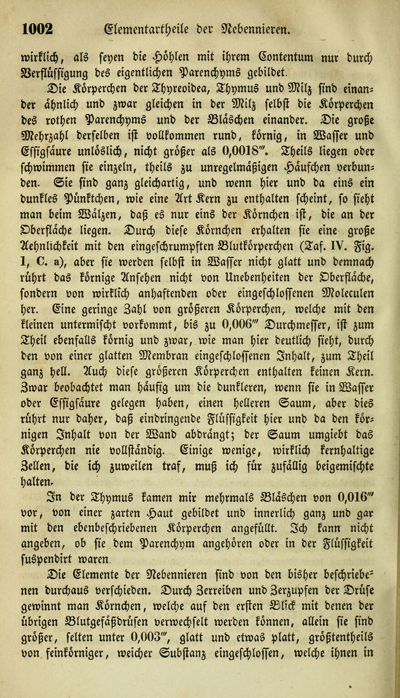 xvixUifi, aU fet)en bte ^bi)Un mit i^rem ^ontentum nur turd^ SSerflufftgunQ teg etgentnc^cn 9)arencl^pm6 gebilbet. £){e Äorjjercbcn t>er S()^reo{t)ca, S{)t)mua unbSJ^tlj ftnt) cinan- ter d()nlid[) unb jwar gleichen in ber SJiitj felbjl bic -Äor^er^en bcö rot|)en ^arendjpmS unb ber SSld^cfeen einanber. ^tc grofc 5fÄe|)r5a()t berfelben ift üollfommen runb, fornig, in 2Baffer unb efft'öfdure unl6§lid&, nic()t groger al§ 0,0018'. STfecitS negen ober fcf)n)immen fte einzeln, t^dl$ ju unreöclmagigcn ^dufd[)en t)crbun=: ben. @ic ffnb ganj gleichartig, unb wenn ^ier unb t)a ein§ ein bunfleS 9)ün!tcben, wie eine 2(rtÄern ju entfjalten fc^eint, fo fielet man beim SBdljen, tia^ e6 nur ein$ ber Äorncben ifl, bie an ber Dberfldcbe liegen, ^urcb biefe ^orncben tx^alUn fte eine grogc 2(el)n lieb feit mit ben eingefcbrum^ften Slutforpercben (Slaf. IV. gig. 1, C. a), aber fte tt)erben felbjl in SBaffer nidjt glatt unb bemnacb rubrt t)a§ fornige 2(nfeben nicbt öon Unebenbeiten ber ^berfldcbe, fonbern üon wirflid) anbaftenben ober eingefcbloffenen 5l}?oleculen ber. ^ine geringe 3abl t)on größeren ^orpercben, welcbe mit t>m fleinen untermifcbt t)or!ommt, big ju 0,006' ^urcbmeffer, ifl 5um Sbeil ebenfalls fornig unb jwar, wie man bi^r beutlicb ftebt, burcb ben t)on einer glatten 9}?embran eingefcblojfenen Snbalt, jum S^eil ganj b^G^« ^^ biefe größeren ^orpercben entbalten feinen Äern. 3n)ar beobacbtet man bdufig um bie bunfleren, wenn fte in SBaffer ober ©fftgfdure gelegen b^ben, einen f^tüixm ®aum, aber bieS rübrt nur baber, bag einbringenbe glüffigfeit bier unb t>a ben for^ nigen Snbalt üon ber SBanb abbrdngt; ber @aum umgtebt ba^ Äorpercben nie tJoUj^dnbig. Einige wenige, wirf lieb fembaltigc Seilen, \>ie \d) juweilen traf, mug xd) für sufdüig beigemifcbte balten. Sn ber S;bt)mu§ famen mir mebrmal6 S3ldöeben üon 0,016' t)or, üon einer garten ^aut gebilbet unb innerlicb ganj unb gar mit ben ebenbef4)riebenen Äorpercben angefüllt. Scb fann nicbt angeben, ob fte bem ^arencbtjm angeboren ober in ber glüfftgfeit fu6:penbirt waren. Die Elemente ber S^lebennieren ft'nb t)on ben bi^ber befcbriebe- ncn burcbau^ üerfcbieben. Dureb Serreiben unb gergupfen ber Drüfe gewinnt man ^orneben, welcbe auf ben erften S^lid mit benen ber übrigen S5lutgefdgbrufen t)erweebfelt werben fonnen, allein fte ft'nb groger, feiten unter 0,003', glatt unb dm^ platt, grogtentbeilö \?on feinforniger, weid&er @ub(lanj eingefebloffen, welcbe ibnen in