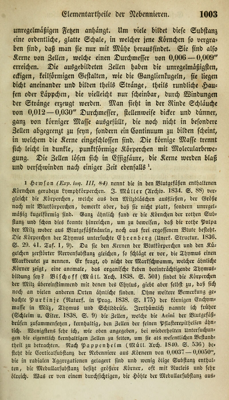 unreöelmdßiöen ge^cn ar\i)är\Qt, Um mU bittet tiefe ©ubftanj eine ort>entltd[)e, ö'^^*^^^ ^fi)aU, in welcjjer jene Äornd[)en fo vergra- ben finb, bog man fte nur mit ^u^c b^^^öu^finbet. ©ie finb alfo ^erne t)on Seilen, welcbe einen ^urcbmefTer üon 0,006 — 0,009''' crreic()en. ^ie au^gcbilteten Seilen b^ben tie unregelmagigjlen, ecfigtn; feilformigen ©ejfalten, wie bie ©anglienfugeln, fte liegen bicbt anetnanber unb bitten tbeil6 ©trange, t^eilö runtlicbe ^aix^ fen ober ?dp^cben, tic i)ielleicbt nur fcj^einbar, burcb SBintungen ber ©tränke erzeugt tt)erten. ^an fte^t in ber 9?inbe ^Scbldud^e t)on 0,012 — 0,030' i^urd^meffer, j!ellenn?eifc bicfer unb bünner, ganj t)on forniger SOZaffe aufgefüllt, t>k nod) nicbt in befontere Seilen abgegrenzt ju fe^n, fontern einßontinuum ju bilben fcbetnt, in ttjelcbem bie Äerne eingefcbloffen ftnb. ^ie fornige SD^affe trennt ftcb leicbt in bunfle, ipunftformige ^orperd^en mit SJ^olecularbewe:: gung. £)te Seilen lofen ftdi) in (^fftgfdure, t}k Äerne werben blag unb oerfcbwinben nad) einiger Seit ebenfalls \ 1 ^evüfon CE.vp.hif/. III, 84) nennt bie tn ben SStutgefdfen entf)altenen Äornd^en gerabeju ei)mp^!orperc^en. S- 9i)?üUer (2frc^to. 1834. @. 88) oers gleicht W Äorperc^en, tt)el(^e auö ben S)ij{{jb(d§c!^en augfliefen, ber ©rö^e no(^ mit SSlutforpevc^en, bemerft aber, bap fte nid^t platt, fonbern unregeU ma^xo^ kugelförmig ftnb. @onj d^nlid^ fanb er X)k Äornc^en ber rotl)en <^\xh'' ftanj unb fc^on hk^ !onnte |)inre{(^en, um p beweifen, bap W rotl)e ^ulpa ber fOtilj tt)eber auö SSlutgefdpndueln, no(3^ aul frei ergojfenem SSlute bejle|)t. 2)ie Äorperd^en ber 3;i)t)mu§ unterfud^te ei)renberg (Uner^ ©tructur. 1836. ©. 29. 41. Sof. I, 9). ®a fte ben fernen ber SSlut^orperd^en unb ben Aus gel^ien jerjlorter D^eroenfubftanj gleichen, fo fd^ldgt er üor, W Sl^Qmuö einen aJJorEbeutel ju nennen, (gr fragt, ob nid^t ber SOlarffd^wamm, welker dbnlid^e Corner jeigt, eine onomale, baö organifd^e Seben beeintrdc^tigenbe 3:bi)mug= bilbung fet)? SSifd^off (smüll. 2i:rc^. 1838. ©. 501) finbet bie Äorperd^en ber SOlil^ übereinftimmenb mit benen beö ©^i)lug, giebt aber felbft ju, ^a^ ft'd^ nod^ an fielen anberen Orten dl)nlic^e finben. £)l)ne «weitere SSemerfung ges \ia6)tz ^ur^inje («Tiaturf. in ^rag. 1838. @. 175) ber fornigen end^om* malfe in Wxl^, Z\)X)xx\\x^ unb ©c^ilbbrüfe. Srrttjumlic^ nannte i^ früljer (<S(^leim u. @iter. 1838. ©. 9) bie 3eUen, wer^e \ik Acini ber S3iutgefdf= brüfen gufammenfe^en, fern^altig, ben 3eUen ber feinen ^flafterepit^elien d^n^ lid^. SGBenigftenS fe^e i^, tüie oben angegeben, hd tt?teberl)olten Unterfud^uns gen bie cigentlid^ fernl)altigen bellen in feiten, um ffe al^ mefentlidben Scj!anbs fl)eil öU betrad^ten. 9^ad^ ^appen^eim (sülüll. 2i:rd^. 1840. ©. 536) bc* fte^t W eorticalfubftan;^ ber 9?ebenniere auö hörnern üon 0,0037 — 0,0050', \ik xxi rabialen 2(ggregationen gelagert ftnb unb tt)enig ölige ©ubftanj znt^oX'- ten, hk SKebuUarfubflans befi|t größere Corner/ oft mit ^Zucleiö unb fel)r olreid^. Sßaö er oon einem burd)fic^tigen, bie ^oljle ber SO?ebuUarfubftans auä?