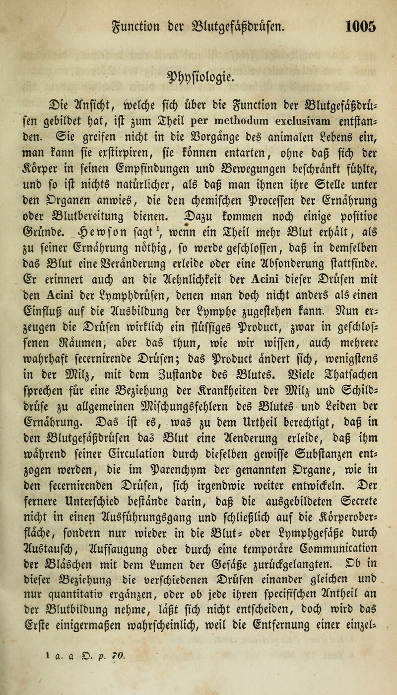 ^le 2rnjic^t, mld)t ftd) über bte Sunction ber SSlutgefagbrö- fett ^th'ütü i)at, tjl jum Sl^eil per methodum exclusivam entjlatt- ben. @ie greifen nidjt in t>ie Söorgange be§ animalen S^ebenS ein, man fann fte erpirpiren, ffe fonnen entarten, oi)m bag ffdj) ber ^or^er in feinen Smpfmbungen unb SSewegungen befdjjrdnft füllte, unb fo ijl mä)t$ naturlid[)er, aB bag man i()nen i^re ©teile unter ben Organen anwies, tie ben c!)emifcl[)en ?)rocefien ber ßrnd^rung ober ^lutbereitung bienen. 2>a}iU fommen nod& einige pofitiüc ©runbe. ^en^fon fagt\ n^enn ein Zi)dl mel)r S5(ut erhalt, al$ ju feiner ^rndf)rung not()ig, fo werbe gefd)(offen, bag in bemfelben ba§ S5(ut eine SSeranberung erleibe ober eine Ttbfonberung flattfinbe. ßr erinnert auä) an \)k 2Cel[)nliclS)feit ber Acini biefer Strafen mit ben Acini ber $J9mp()brufen, benen man bocf) nicfet anber$ aBeinen Hinflug auf tk 2Cu6bilbung ber Spmip^e 5uge|le{)en fann. 9^un er- zeugen bie Prüfen whfiid) ein pfftge§ ^robuct, ^war in gefcblof- fenen QfJdumen, aber t)a^ t^un, wie wir wiffen, aud) me|)rere wa^r|)aft fecernirenbe 2!)rufen; tia$ 9)robuct dnbert ftc|), wentg|!en6 in ber 9}?i(5, mit bem Supanbe be6 S3(ute6. SSiele S^atfacben fpred[)en für eine SSejiebung ber Äranfbeiten ber Wxl^ unb ©cbitbs brufe ju allgemeinen S[^ifcbung6feblern be§ S3luteS unb ßeiben ber ^rndbrung. ^a§ i(l e6, waS ju bem Urtbeil berecbtigt, baß in ben S3lutgefdgbrüfen tao S5lut eine ^Tenberung erleibe, baf ibm wdbrenb feiner ©rculation burcb bicfelben gewiffe ©ubjlanjen ent- zogen werben, bie im 9)aren^pm ber genannten Organe, wie in t)m fecernirenben Brufen, ftcf) irgenbwie weiter entwirf ein. ^er fernere Unterfcbieb bejldnbe barin, bag bie au6gebilbeten ©ecrete nicbt in einen 2lu§fübrung6gang unb fcblieglicb auf bie Äor^erober« fldcbe, fonbern nur wieber in tu S5luts ober Spm^bö^f^P^ burcb 2(ugtaufcb, 2(uffaugung ober burcf) eine temporäre (Sommunication ber S3ld§cben mit btm 2umen ber ©efdfe jurüdPgelangten. t)h in biefer IBejiebung t)ie üerfcbiebenen Brufen einanber gleicben unb nur quantitativ ergdnjen, ober ob jebe ibren fpeciftfcben 2lntbeil an ber ^(utbtlbung nebme, lagt ft'cb nid^t entfcbeiben, bocb wirb U$ (gr(le einigermaßen wa]S)rfcf)einliclE), weil ^ii (Entfernung einer ein^el^ 1 a. a O. p. TO.